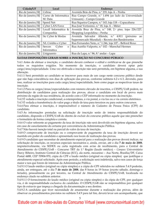 Cidade/UF                 Local                                  Endereço
 Rio de Janeiro/RJ    Cebrac               Avenida Brás de Pina, n.º 235, loja A – Penha
 Rio de Janeiro/RJ    Curso de Informática Rua Campo Grande, n.º 1.494 (ao lado da Universidade
                      M. Data              Unisuam) – Campo Grande
 Rio de Janeiro/RJ    Speed Net            Rua Siqueira Campos, n.º 143, loja 118 – Copacabana
 Rio de Janeiro/RJ    Cyber LAN Force      Rua José Veríssimo, n.º 18, loja A – Méier
 Rio de Janeiro/RJ    Locall Informática & Avenida Braz de Pina, n.º 148, 2.o piso, lojas 226/227,
                      Companhia            Shopping Leopoldina – Penha
 Rio de Janeiro/RJ    Sic Cyber & Modas    Avenida Salvador Allende, n.º 4.811 (próximo ao
                                           Supermercado Mundial) – Recreio dos Bandeirantes
 Rio de Janeiro/RJ    NL Crédito e Cyber   Rua Fernandes Neto, n.º 1.246, loja 107 – Belford Roxo
 Rio de Janeiro/RJ    Sercon    Cyber    e Rua Aurélio Valporto, n.º 102 – Marechal Hermes
                      Informática
 Rio de Janeiro/RJ    Unigranrio           Rua da Lapa, n.º 86, 8.º andar – Lapa
5.4 DAS DISPOSIÇÕES GERAIS SOBRE A INSCRIÇÃO NO CONCURSO PÚBLICO
5.4.1 Antes de efetuar a inscrição, o candidato deverá conhecer o edital e certificar-se de que preenche
todos os requisitos exigidos. No momento da inscrição, o candidato deverá optar pelo
cargo/área/especialidade. Uma vez efetivada a inscrição não será permitida, em hipótese alguma, a sua
alteração.
5.4.1.1 Será permitido ao candidato se inscrever para mais de um cargo neste concurso público desde
que não haja coincidência nos dias de aplicação das provas, conforme subitens 6.2 e 6.3, devendo, para
isso, realizar as inscrições para cada cargo/área/especialidade, bem como pagar as respectivas taxas de
inscrição.
5.4.1.2 Para os cargos/áreas/especialidades com número elevado de inscritos, o CESPE/UnB poderá, na
distribuição de candidatos para realização das provas, alocar o candidato em local de prova mais
próximo da região de sua residência, de acordo com o CEP informado no momento da inscrição.
5.4.2 É vedada a inscrição condicional, a extemporânea, a via postal, a via fax ou a via correio eletrônico.
5.4.3 É vedada a transferência do valor pago a título de taxa para terceiros ou para outros concursos.
5.4.4 Para efetuar a inscrição, é imprescindível o número de Cadastro de Pessoa Física (CPF) do
candidato.
5.4.5 As informações prestadas na solicitação de inscrição serão de inteira responsabilidade do
candidato, dispondo o CESPE/UnB do direito de excluir do concurso público aquele que não preencher
o formulário de forma completa e correta.
5.4.6 O valor referente ao pagamento da taxa de inscrição não será devolvido em hipótese alguma, salvo
em caso de cancelamento do certame por conveniência da Administração Pública.
5.4.7 Não haverá isenção total ou parcial do valor da taxa de inscrição.
5.4.8 O comprovante de inscrição ou o comprovante de pagamento da taxa de inscrição deverá ser
mantido em poder do candidato e apresentado nos locais de realização das provas.
5.4.9 O candidato que necessitar de atendimento especial para a realização das provas deverá indicar, na
solicitação de inscrição, os recursos especiais necessários e, ainda, enviar, até o dia 7 de maio de 2008,
impreterivelmente, via SEDEX ou carta registrada com aviso de recebimento, para a Central de
Atendimento do CESPE/UnB – Concurso TRT da 1.ª Região (laudo médico) – Campus Universitário
Darcy Ribeiro, Instituto Central de Ciências (ICC), ala norte, mezanino – Asa Norte, Brasília/DF, Caixa
Postal 4488, CEP 70904-970, cópia do CPF e laudo médico (original ou cópia simples) que justifique o
atendimento especial solicitado. Após esse período, a solicitação será indeferida, salvo nos casos de força
maior e nos que forem de interesse da Administração Pública.
5.4.9.1 O laudo médico (original ou cópia simples) e a cópia do CPF referidos no subitem 5.4.9 poderão,
ainda, ser entregues, até o dia 7 de maio de 2008, das 8 horas às 19 horas (exceto sábado, domingo e
feriado), pessoalmente ou por terceiro, na Central de Atendimento do CESPE/UnB, localizada no
endereço citado no subitem anterior.
5.4.9.1.1 O fornecimento do laudo médico (original ou cópia simples) e da cópia do CPF, por qualquer
via, é de responsabilidade exclusiva do candidato. O CESPE/UnB não se responsabiliza por qualquer
tipo de extravio que impeça a chegada da documentação a seu destino.
5.4.9.2 A candidata que tiver necessidade de amamentar durante a realização das provas, além de
observar os procedimentos previstos no subitem 5.4.9 para tal fim, deverá levar um acompanhante, que
                                                     5
Estude com as vídeo-aulas do Concurso Virtual (www.concursovirtual.com.br)
 