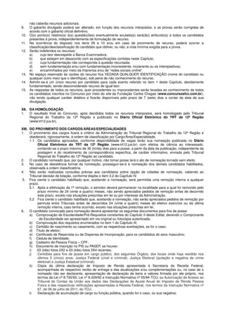 não caberão recursos adicionais.
9. O gabarito divulgado poderá ser alterado, em função dos recursos interpostos, e as provas serão corrigidas de
acordo com o gabarito oficial definitivo.
10. O(s) ponto(s) relativo(s) à(s) questão(ões) eventualmente anulada(s) será(ão) atribuído(s) a todos os candidatos
presentes à prova, independentemente de formulação de recurso.
11. Na ocorrência do disposto nos itens 09 e 10 e/ou em caso de provimento de recurso, poderá ocorrer a
classificação/desclassificação do candidato que obtiver, ou não, a nota mínima exigida para a prova.
12. Serão indeferidos os recursos:
a) cujo teor desrespeite a Banca Examinadora;
b) que estejam em desacordo com as especificações contidas neste Capítulo;
c) cuja fundamentação não corresponda à questão recursada;
d) sem fundamentação e/ou com fundamentação inconsistente, incoerente ou os intempestivos;
e) encaminhados por meio da Imprensa e/ou de “redes sociais online”.
13. No espaço reservado às razões do recurso fica VEDADA QUALQUER IDENTIFICAÇÃO (nome do candidato ou
qualquer outro meio que o identifique), sob pena de não conhecimento do recurso.
14. Admitir-se-á um único recurso por candidato para cada evento referido no item 1 deste Capítulo, devidamente
fundamentado, sendo desconsiderado recurso de igual teor.
15. As respostas de todos os recursos, quer procedentes ou improcedentes serão levadas ao conhecimento de todos
os candidatos inscritos no Concurso por meio do site da Fundação Carlos Chagas (www.concursosfcc.com.br),
não tendo qualquer caráter didático e ficarão disponíveis pelo prazo de 7 (sete) dias a contar da data de sua
divulgação.
XII. DA HOMOLOGAÇÃO
1. O resultado final do Concurso, após decididos todos os recursos interpostos, será homologado pelo Tribunal
Regional do Trabalho da 12ª Região e publicado no Diário Oficial Eletrônico do TRT da 12ª Região
(www.trt12.jus.br).
XIII. DO PROVIMENTO DOS CARGOS/ÁREAS/ESPECIALIDADES
1. O provimento dos cargos ficará a critério da Administração do Tribunal Regional do Trabalho da 12ª Região e
obedecerá, rigorosamente, à ordem de classificação por Cargo/Área/Especialidade.
1.1 Os candidatos aprovados, conforme disponibilidade de vagas terão sua nomeação publicada no Diário
Oficial Eletrônico do TRT da 12ª Região (www.trt12.jus.br) com efeitos de ciência ao interessado,
contando-se o prazo máximo de 30 (trinta) dias para a posse, a partir da data da publicação, independente da
postagem e do recebimento de correspondência específica, de caráter informativo, enviada pelo Tribunal
Regional do Trabalho da 12ª Região ao candidato.
2. O candidato nomeado que, por qualquer motivo, não tomar posse terá o ato de nomeação tornado sem efeito.
3. No caso de desistência formal da nomeação, prosseguir-se-á à nomeação dos demais candidatos habilitados,
observada a ordem classificatória.
4. Não serão realizadas consultas prévias aos candidatos sobre opção de cidades de nomeação, cabendo ao
Tribunal decisão de lotação, conforme dispõe o item 3.2 do Capítulo IV.
5. Fica ciente o candidato habilitado que, aceitando a nomeação, será permitida uma remoção interna a qualquer
prazo.
5.1. Após a efetivação da 1ª remoção, o servidor deverá permanecer na localidade para a qual foi removido pelo
prazo mínimo de 24 (vinte e quatro) meses, não sendo apreciados pedidos de remoção antes de decorrido
este prazo, exceto nas situações prescritas em lei ou por interesse da Administração.
5.2 Fica ciente o candidato habilitado que, aceitando a nomeação, não serão apreciados pedidos de remoção por
permuta entre Tribunais antes de decorridos 24 (vinte e quatro) meses do efetivo exercício ou da última
remoção interna, caso tenha ocorrido, exceto nas situações prescritas em lei.
6. O candidato convocado para nomeação deverá apresentar os seguintes documentos para fins de posse:
a) Comprovação de Escolaridade/Pré-Requisitos constantes do Capítulo II deste Edital, devendo o Comprovante
de Escolaridade ser apresentado em via original ou fotocópia autenticada;
b) Comprovação dos requisitos enumerados no item 1 do Capítulo III;
c) Certidão de nascimento ou casamento, com as respectivas averbações, se for o caso;
d) Título de eleitor;
e) Certificado de Reservista ou de Dispensa de Incorporação, para os candidatos do sexo masculino;
f) Cédula de Identidade;
g) Cadastro de Pessoa Física – CPF;
h) Documento de inscrição no PIS ou PASEP, se houver;
i) 03 (três) fotos 2X2 e 03 (três) fotos 3X4 recentes;
j) Certidões para fins de posse em cargo público, dos seguintes Órgãos, dos locais onde haja residido nos
últimos 5 (cinco) anos: Justiça Federal (cível e criminal), Justiça Eleitoral (quitação e negativa de crime
eleitoral) e Justiça Estadual (criminal);
k) Cópia da última declaração de Imposto de Renda apresentada à Secretaria da Receita Federal,
acompanhada do respectivo recibo de entrega e das atualizações e/ou complementações ou, no caso de o
nomeado não ser declarante, apresentação de declaração de bens e valores firmada por ele próprio, nos
termos da Lei nº 8.730/93, Lei nº 8.429/92 e Instrução Normativa nº 05/94-TCU; ou Autorização de Acesso ao
Tribunal de Contas da União aos dados das Declarações de Ajuste Anual do Imposto de Renda Pessoa
Física e das respectivas retificações apresentadas à Receita Federal, nos termos da Instrução Normativa nº
67, de 06 de julho de 2011, do TCU;
l) Declaração de acumulação de cargo ou função pública, quando for o caso, ou sua negativa;
 
