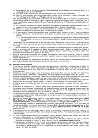 m) Declaração de não ter sofrido, no exercício de função pública, as penalidades enumeradas no artigo 137 e
seu parágrafo único da Lei nº 8.112/90;
6.1 Não serão aceitos protocolos dos documentos exigidos, nem fotocópias não autenticadas.
6.2 Além da documentação acima mencionada serão exigidos outros formulários, a serem fornecidos pelo
Tribunal Regional do Trabalho da 12ª Região, à época da nomeação.
7. Além da apresentação dos documentos relacionados no item 6 deste Capítulo, a posse do candidato ficará
condicionada à realização de inspeção médica, mediante a apresentação do laudo médico de sanidade física e
mental expedido pela equipe de saúde do Tribunal Regional do Trabalho da 12ª Região ou por profissional por ele
credenciado.
7.1 Os candidatos habilitados para vagas reservadas a portadores de deficiência também deverão cumprir o
disposto no item 7, sem prejuízo das exigências estabelecidas no Capítulo V deste Edital.
7.2 Dado o seu caráter eliminatório, o não comparecimento do candidato à inspeção médica na data e horário
agendados pela Administração implicará a sua eliminação do Concurso.
7.3 A Administração convocará os candidatos para a inspeção médica constante do item 7 e os informará dos
exames laboratoriais e complementares e da avaliação psiquiátrica, a serem por eles apresentados naquela
ocasião.
7.3.1 Os exames laboratoriais e complementares e a avaliação psiquiátrica serão realizados às expensas
dos candidatos e servirão como elementos subsidiários à inspeção médica constante do item 7 deste
Capítulo.
8. Os candidatos que não apresentarem os documentos no prazo previsto pela Lei nº 8.112/90, com a alteração da
Lei nº 9.527/97, bem como os que não tomarem posse, terão tornados sem efeitos seus respectivos atos de
nomeação.
9. O Tribunal Regional do Trabalho da 12ª Região, no momento do recebimento dos documentos para a posse,
afixará 1 (uma) foto 3x4 do candidato no Cartão de Autenticação Digital - CAD e, na sequência, coletará a
assinatura do candidato e procederá à autenticação digital no Cartão para confirmação dos dados digitais e/ou
assinaturas solicitadas no dia da realização das Provas.
10. A falta de comprovação de quaisquer dos requisitos para investidura até a data da posse ou a prática de falsidade
ideológica em prova documental tornará sem efeito o respectivo ato de nomeação do candidato, sem prejuízo das
sanções legais cabíveis.
11. As certidões/atestados que apresentarem ocorrências deverão ser acompanhadas de certidões explicativas, as
quais serão analisadas, podendo configurar impedimento de posse, nos termos da lei.
XIV. DAS DISPOSIÇÕES FINAIS
1. A inscrição do candidato implicará o conhecimento das presentes instruções e aceitação das condições do
Concurso, tais como se acham estabelecidas neste Edital e nas normas legais pertinentes, bem como em
eventuais aditamentos e instruções específicas para a realização do certame, acerca das quais não poderá alegar
desconhecimento.
2. A legislação com vigência após a data de publicação deste Edital, bem como as alterações em dispositivos
constitucionais, legais e normativos a ela posteriores não serão objeto de avaliação nas provas do Concurso.
3. Todos os cálculos descritos neste Edital, relativos aos resultados das provas, serão realizados com duas casas
decimais, arredondando-se para cima sempre que a terceira casa decimal for maior ou igual a cinco.
4. O Concurso Público terá validade de 1 (um) ano, a contar da data da publicação da homologação do resultado
final, podendo ser prorrogado por igual período, a critério do Tribunal Regional do Trabalho da 12ª Região.
5. O Tribunal poderá homologar por atos diferentes e em épocas distintas o resultado final dos cargos deste
Concurso.
6. A aprovação e classificação no Concurso geram para o candidato apenas expectativa de direito à nomeação,
ficando este ato condicionado à observância das disposições legais pertinentes (ainda que supervenientes), ao
exclusivo interesse e conveniência do Tribunal Regional do Trabalho da 12ª Região, à rigorosa ordem de
classificação das duas listagens e ao prazo de validade do Concurso.
7. O Presidente do Tribunal Regional do Trabalho da 12ª Região reserva-se o direito de proceder às nomeações em
número que atenda ao interesse e às necessidades do serviço, de acordo com a disponibilidade orçamentária e o
número de vagas existentes.
8. Todos os atos relativos ao presente Concurso, convocações, avisos e comunicados serão publicados no Diário
Oficial Eletrônico do TRT da 12ª Região (www.trt12.jus.br), e divulgados nos sites da Fundação Carlos Chagas
(www.concursosfcc.com.br) e do Tribunal Regional do Trabalho da 12ª Região (www.trt12.jus.br).
9. Ficarão disponíveis o boletim de desempenho do candidato para consulta por meio do CPF e do número de
inscrição do candidato, no endereço eletrônico da Fundação Carlos Chagas www.concursosfcc.com.br na data
em que os resultados das provas forem publicados no Diário Oficial Eletrônico do TRT da 12ª Região
(www.trt12.jus.br).
10. O acompanhamento das publicações, editais, avisos e comunicados referentes ao Concurso Público é de
responsabilidade exclusiva do candidato. Não serão prestadas por telefone informações relativas ao resultado do
Concurso Público.
11. Em caso de alteração/correção dos dados pessoais (nome, endereço, telefone para contato, sexo, data de
nascimento etc.) constantes no Formulário de Inscrição, o candidato deverá:
11.1 Efetuar a atualização dos dados pessoais até o terceiro dia útil após a aplicação das provas, conforme
estabelecido no item 6 do Capítulo VII deste Edital, por meio do site www.concursosfcc.com.br.
11.2 Após o prazo estabelecido no item 11.1 até a homologação dos Resultados, encaminhar via Sedex ou Aviso
de Recebimento (AR), à Fundação Carlos Chagas (Serviço de Atendimento ao Candidato - SAC – Ref.:
Atualização de Dados Cadastrais/TRT 12ª Região – Av. Prof. Francisco Morato, 1565, Jardim Guedala – São
Paulo – SP – CEP 05513-900).
 