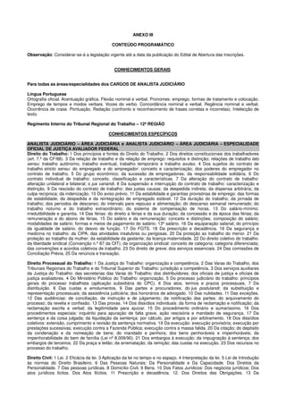 ANEXO III
CONTEÚDO PROGRAMÁTICO
Observação: Considerar-se-á a legislação vigente até a data da publicação do Edital de Abertura das Inscrições.
CONHECIMENTOS GERAIS
Para todas as áreas/especialidades dos CARGOS DE ANALISTA JUDICIÁRIO
Língua Portuguesa
Ortografia oficial. Acentuação gráfica. Flexão nominal e verbal. Pronomes: emprego, formas de tratamento e colocação.
Emprego de tempos e modos verbais. Vozes do verbo. Concordância nominal e verbal. Regência nominal e verbal.
Ocorrência de crase. Pontuação. Redação (confronto e reconhecimento de frases corretas e incorretas). Intelecção de
texto.
Regimento Interno do Tribunal Regional do Trabalho – 12ª REGIÃO
CONHECIMENTOS ESPECÍFICOS
ANALISTA JUDICIÁRIO – ÁREA JUDICIÁRIA e ANALISTA JUDICIÁRIO – ÁREA JUDICIÁRIA – ESPECIALIDADE
OFICIAL DE JUSTIÇA AVALIADOR FEDERAL
Direito do Trabalho: 1 Dos princípios e fontes do Direito do Trabalho. 2 Dos direitos constitucionais dos trabalhadores
(art. 7.º da CF/88). 3 Da relação de trabalho e da relação de emprego: requisitos e distinção; relações de trabalho lato
sensu: trabalho autônomo, trabalho eventual, trabalho temporário e trabalho avulso. 4 Dos sujeitos do contrato de
trabalho stricto sensu: do empregado e do empregador: conceito e caracterização; dos poderes do empregador no
contrato de trabalho. 5 Do grupo econômico; da sucessão de empregadores; da responsabilidade solidária. 6 Do
contrato individual de trabalho: conceito, classificação e características. 7 Da alteração do contrato de trabalho:
alteração unilateral e bilateral; o jus variandi. 8 Da suspensão e interrupção do contrato de trabalho: caracterização e
distinção. 9 Da rescisão do contrato de trabalho: das justas causas; da despedida indireta; da dispensa arbitrária; da
culpa recíproca; da indenização. 10 Do aviso prévio. 11 Da estabilidade e garantias provisórias de emprego: das formas
de estabilidade; da despedida e da reintegração de empregado estável. 12 Da duração do trabalho; da jornada de
trabalho; dos períodos de descanso; do intervalo para repouso e alimentação; do descanso semanal remunerado; do
trabalho noturno e do trabalho extraordinário; do sistema de compensação de horas. 13 Do salário-mínimo:
irredutibilidade e garantia. 14 Das férias: do direito a férias e da sua duração; da concessão e da época das férias; da
remuneração e do abono de férias. 15 Do salário e da remuneração: conceito e distinções; composição do salário;
modalidades de salário; formas e meios de pagamento do salário; 13º salário. 16 Da equiparação salarial; do princípio
da igualdade de salário; do desvio de função. 17 Do FGTS. 18 Da prescrição e decadência. 19 Da segurança e
medicina no trabalho: da CIPA; das atividades insalubres ou perigosas. 20 Da proteção ao trabalho do menor. 21 Da
proteção ao trabalho da mulher; da estabilidade da gestante; da licença-maternidade. 22 Do direito coletivo do trabalho:
da liberdade sindical (Convenção n.º 87 da OIT); da organização sindical: conceito de categoria; categoria diferenciada;
das convenções e acordos coletivos de trabalho. 23 Do direito de greve; dos serviços essenciais. 24 Das comissões de
Conciliação Prévia. 25 Da renúncia e transação.
Direito Processual do Trabalho: 1 Da Justiça do Trabalho: organização e competência. 2 Das Varas do Trabalho, dos
Tribunais Regionais do Trabalho e do Tribunal Superior do Trabalho: jurisdição e competência. 3 Dos serviços auxiliares
da Justiça do Trabalho: das secretarias das Varas do Trabalho; dos distribuidores; dos oficiais de justiça e oficiais de
justiça avaliadores. 4 Do Ministério Público do Trabalho: organização. 5 Do processo judiciário do trabalho: princípios
gerais do processo trabalhista (aplicação subsidiária do CPC). 6 Dos atos, termos e prazos processuais. 7 Da
distribuição. 8 Das custas e emolumentos. 9 Das partes e procuradores; do jus postulandi; da substituição e
representação processuais; da assistência judiciária; dos honorários de advogado. 10 Das nulidades. 11 Das exceções.
12 Das audiências: de conciliação, de instrução e de julgamento; da notificação das partes; do arquivamento do
processo; da revelia e confissão. 13 Das provas. 14 Dos dissídios individuais: da forma de reclamação e notificação; da
reclamação escrita e verbal; da legitimidade para ajuizar. 15 Do procedimento ordinário e sumaríssimo. 16 Dos
procedimentos especiais: inquérito para apuração de falta grave, ação rescisória e mandado de segurança. 17 Da
sentença e da coisa julgada; da liquidação da sentença: por cálculo, por artigos e por arbitramento. 18 Dos dissídios
coletivos: extensão, cumprimento e revisão da sentença normativa. 19 Da execução: execução provisória; execução por
prestações sucessivas; execução contra a Fazenda Pública; execução contra a massa falida. 20 Da citação; do depósito
da condenação e da nomeação de bens; do mandado e penhora; dos bens penhoráveis e impenhoráveis; da
impenhorabilidade do bem de família (Lei nº 8.009/90). 21 Dos embargos à execução; da impugnação à sentença; dos
embargos de terceiros. 22 Da praça e leilão; da arrematação; da remição; das custas na execução. 23 Dos recursos no
processo do trabalho.
Direito Civil: 1 Lei. 2 Eficácia da lei. 3 Aplicação da lei no tempo e no espaço. 4 Interpretação da lei. 5 Lei de Introdução
às normas do Direito Brasileiro. 6 Das Pessoas Naturais: Da Personalidade e Da Capacidade. Dos Direitos da
Personalidade. 7 Das pessoas jurídicas. 8 Domicílio Civil. 9 Bens. 10 Dos Fatos Jurídicos: Dos negócios jurídicos; Dos
atos jurídicos lícitos. Dos Atos Ilícitos. 11 Prescrição e decadência. 12. Dos Direitos das Obrigações. 13 Da
 