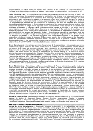 Responsabilidade Civil. 14 Do Penhor, Da Hipoteca e Da Anticrese. 15 Dos Contratos: Das Disposições Gerais; Da
Compra e Venda; Da Prestação de Serviço; Do Mandato; Da Transação. 16 Empreitada (cap. VIII do Título VI do CC).
Direito Processual Civil: 1 Da jurisdição e da ação: conceito, natureza e características; das condições da ação. 2 Das
partes e procuradores: da capacidade processual e postulatória; dos deveres e da substituição das partes e
procuradores. 3 Do litisconsórcio e da assistência. 4 Da intervenção de terceiros: oposição, nomeação à autoria,
denunciação à lide e chamamento ao processo. 5 Do Ministério Público. 6 Da competência: em razão do valor e da
matéria; competência funcional e territorial; modificações de competência e declaração de incompetência. 7 Do Juiz. 8
Dos atos processuais: da forma dos atos; dos prazos; da comunicação dos atos; das nulidades. 9 Da formação,
suspensão e extinção do processo. 10 Do processo e do procedimento; dos procedimentos ordinário e sumário. 11 Do
procedimento ordinário: da petição inicial: requisitos, pedido e indeferimento. 12 Da resposta do réu: contestação,
exceções e reconvenção. 13 Da revelia. 14 Do julgamento conforme o estado do processo. 15 Das provas: ônus da
prova; depoimento pessoal; confissão; provas documental e testemunhal. 16 Da audiência: da conciliação e da
instrução e julgamento. 17 Da sentença e da coisa julgada. 18 Da liquidação e do cumprimento da sentença. 19 Da
ação rescisória. 20 Dos recursos: das disposições gerais. 21 Do processo de execução: da execução em geral; das
diversas espécies de execução: execução para entrega de coisa, execução das obrigações de fazer e de não fazer. 22
Dos embargos do devedor. 23 Da execução por quantia certa contra devedor solvente. 24 Da remição. 25 Da
suspensão e extinção do processo de execução. 26 Do processo cautelar; das medidas cautelares: das disposições
gerais; dos procedimentos cautelares específicos: arresto, sequestro, busca e apreensão, exibição e produção
antecipada de provas. 27 Dos procedimentos especiais: ação de consignação em pagamento; embargos de terceiro;
ação monitória. 28 LEI 11.419/2006 – Informatização Do Processo Judicial.
Direito Constitucional: 1 Constituição: princípios fundamentais. 2 Da aplicabilidade e interpretação das normas
constitucionais; vigência e eficácia das normas constitucionais. 3 Controle de constitucionalidade: sistemas difuso e
concentrado; ação direta de inconstitucionalidade; ação declaratória de constitucionalidade e arguição de
descumprimento de preceito fundamental. 4 Dos direitos e garantias fundamentais: dos direitos e deveres individuais e
coletivos; dos direitos sociais; dos direitos de nacionalidade; dos direitos políticos. 5 Da organização político-
administrativa: das competências da União, Estados e Municípios. 6 Da Administração Pública: disposições gerais; dos
servidores públicos. 7 Da organização dos Poderes. 8 Do Poder Executivo: das atribuições e responsabilidades do
Presidente da República. 9 Do Poder Legislativo: da fiscalização contábil, financeira e orçamentária. 10 Do Poder
Judiciário: disposições gerais; do Supremo Tribunal Federal; do Superior Tribunal de Justiça; dos Tribunais Regionais
Federais e dos Juízes Federais; dos Tribunais e Juízes do Trabalho. 11 Das funções essenciais à Justiça: do Ministério
Público; da Advocacia Pública; da Advocacia e da Defensoria Públicas. 12. Emendas Constitucionais 77/13 - que trata
das domésticas, e 45/04 - que trata da reforma do judiciário.
Direito Administrativo: 1 Administração pública: princípios básicos. 2 Poderes administrativos: poder hierárquico;
poder disciplinar; poder regulamentar; poder de polícia; uso e abuso do poder. 3 Serviços Públicos: conceito e
princípios; delegação: concessão, permissão e autorização. 4 Ato administrativo: conceito, requisitos e atributos;
anulação, revogação e convalidação; discricionariedade e vinculação. 5 Organização administrativa: administração
direta e indireta; centralizada e descentralizada; autarquias, fundações, empresas públicas e sociedades de economia
mista. 6 Órgãos públicos: conceito, natureza e classificação. 7 Servidores públicos: cargo, emprego e função públicos. 8
Lei nº 8.112/90 (regime jurídico dos servidores públicos civis da União): Das disposições preliminares; Do provimento,
vacância, remoção, redistribuição e substituição. Dos direitos e vantagens: do vencimento e da remuneração; das
vantagens; das férias; das licenças; dos afastamentos; do direito de petição. Do regime disciplinar: dos deveres e
proibições; da acumulação; das responsabilidades; das penalidades. 9 Processo administrativo (Lei nº 9.784/99): das
disposições gerais; dos direitos e deveres dos administrados. 10 Controle e responsabilização da administração:
controle administrativo; controle judicial; controle legislativo; responsabilidade civil do Estado. 11 Lei nº 8.429, de 2/6/92:
das disposições gerais; dos atos de improbidade administrativa. 12 Licitações e Contratos administrativos: Lei nº
8.666/93: Conceito, finalidade, princípios, objeto, obrigatoriedade, dispensa, inexigibilidade e vedações, modalidades,
procedimentos, anulação e revogação, sanções, pregão presencial e eletrônico, sistema de registro de preços. Lei nº
10.520/2002. Características do contrato administrativo. Formalização e fiscalização do contrato. Aspectos
orçamentários e financeiros da execução do contrato. Sanção administrativa. Equilíbrio econômico-financeiro. Garantia
contratual. Alteração do objeto. Prorrogação do prazo de vigência e de execução.
Noções de Gestão Pública: 1 Planejamento estratégico no Judiciário Brasileiro: Resolução nº 70/2009 do Conselho
Nacional de Justiça. 2 Orçamento Público: Conceito. Princípios orçamentários. Receitas e despesas
extraorçamentárias. 3 Orçamento-programa: conceitos e objetivos. 4 Orçamento na Constituição Federal. 5
Competência interpessoal. 6 Administração de Recursos Materiais. 7 Ciclo PDCA: planejar, fazer, verificar, agir.
ANALISTA JUDICIÁRIO – ÁREA ADMINISTRATIVA
Noções de Direito Constitucional: 1 Constituição: princípios fundamentais. 2 Da aplicabilidade das normas
constitucionais: normas de eficácia plena, contida e limitada; normas programáticas. 3 Dos direitos e garantias
fundamentais: dos direitos e deveres individuais e coletivos; dos direitos sociais; dos direitos de nacionalidade; dos
direitos políticos. 4 Da organização político-administrativa: das competências da União, Estados e Municípios. 5 Da
Administração Pública: disposições gerais; dos servidores públicos. 6 Da organização dos Poderes. 7 Do Poder
Executivo: das atribuições e responsabilidades do Presidente da República. 8 Do Poder Legislativo: da fiscalização
contábil, financeira e orçamentária. 9 Do Poder Judiciário: disposições gerais; do Supremo Tribunal Federal; do Superior
Tribunal de Justiça; dos Tribunais Regionais Federais e dos Juízes Federais; dos Tribunais e Juízes do Trabalho. 10
Das funções essenciais à Justiça: do Ministério Público; da Advocacia Pública; da Advocacia e da Defensoria Públicas.
 