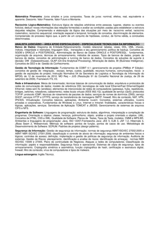 Matemática Financeira: Juros simples e juros compostos. Taxas de juros: nominal, efetiva, real, equivalente e
aparente. Desconto. Valor Presente, Valor Futuro e Montante.
Raciocínio Lógico-Matemático: Estrutura lógica de relações arbitrárias entre pessoas, lugares, objetos ou eventos
fictícios; deduzir novas informações das relações fornecidas e avaliar as condições usadas para estabelecer a estrutura
daquelas relações. Compreensão e elaboração da lógica das situações por meio de: raciocínio verbal, raciocínio
matemático, raciocínio sequencial, orientação espacial e temporal, formação de conceitos, discriminação de elementos.
Compreensão do processo lógico que, a partir de um conjunto de hipóteses, conduz, de forma válida, a conclusões
determinadas.
ANALISTA JUDICIÁRIO – ÁREA APOIO ESPECIALIZADO – ESPECIALIDADE TECNOLOGIA DA INFORMAÇÃO
Banco de Dados: Diagrama de Entidade-Relacionamento, modelo relacional: tabelas, views, DDL, DML, chaves,
índices, integridade e restrições; linguagem SQL; transações e seu gerenciamento; política de backup. Conceitos de
SGDB´s ORACLE e POSTGRESQL, Administração de Banco de Dados ORACLE e POSTGRESQL: fundamentos,
organização de arquivos, técnicas de armazenamento, métodos de acesso. Tipos de bancos de dados, projeto de
bancos de dados, conceitos de administração e tunning de banco de dados. Conceitos de soluções de suporte à
decisão: DW (Datawarehouse), OLAP (On-line Analytical Processing), Mineração de dados, BI (Business Inteligence).
Conceitos de GED e de Gestão do Conhecimento.
Gestão de Tecnologia da Informação: Fundamentos de COBIT 4.1; gerenciamento de projetos (PMBok 4ª Edição):
conceitos de gestão de: integração, escopo, tempo, custos, qualidade, recursos humanos, comunicações, riscos e
gestão de aquisições do projeto; Instrução Normativa 04 da Secretaria de Logística e Tecnologia da Informação do
MPOG, de 12 de novembro de 2010. MO Req – JUS (Resolução 91 do Conselho Nacional de Justiça, de 29 de
setembro de 2009). Framework ITIL V3.
Rede e Infraestrutura: Meios de transmissão; técnicas básicas de comunicação de dados; arquitetura e protocolos de
redes de comunicação de dados; modelo de referência OSI; tecnologias de rede local Ethernet/Fast Ethernet/Gigabit
Ethernet; redes sem fio (wireless); elementos de interconexão de redes de computadores (gateways, hubs, repetidores,
bridges, switches, roteadores, cabeamento); redes locais virtuais (IEEE 802.1Q); qualidade de serviço (QoS); protocolos
TCP/IP; protocolo ICMP; técnicas de roteamento de pacotes de dados; serviços de nomes de domínios (DNS); serviço
DHCP; serviços HTTP e HTTPS; serviço de transferência de mensagens SMTP; firewall, filtro de conteúdo, NAT, VPN,
IPS/IDS. Virtualização: Conceitos básicos, aplicações. Ambiente nuvem: Conceitos, sistemas utilizados, nuvens
privadas e corporativas. Fundamentos de Windows e Linux. Internet e Intranet: finalidades, características físicas e
lógicas, aplicações, serviços. Servidores de Aplicação TOMCAT e JBOSS. Gerenciamento de sistemas de arquivos
CIFS e NFS.
Engenharia de Software: Linguagens de programação: estrutura de dados, algoritmos, interpretação e compilação de
programas. Orientação a objetos: classe, herança, polimorfismo, objeto. análise e projeto orientado a objetos. UML.
Conceitos de HTML, CSS e XML. Qualidade de Software: Planos de Testes, Tipos de Teste, modelos CMMI e MPS.BR.
Ambientes e linguagens de programação: Java, ISO 12207.Frameworks Java: JEE 5, EJB 3, JSF 1.2, Hibernate 3,
JBoss Seam 2, Webservices. Métricas de software: pontos de função, pontos de casos de uso. Metodologia de
Desenvolvimento de Software: SCRUM. Padrões de projetos (design patterns).
Segurança da Informação: Gestão de segurança da informação; normas de segurança ABNT/ISO/IEC 27002:2005 e
ABNT NBR ISO/IEC 27001:2006; classificação e controle de ativos de informação; segurança de ambientes físicos e
lógicos; controles de acesso; definição, implantação e gestão de políticas de segurança da informação. Auditoria de
sistemas. Gestão de Riscos: planejamento, identificação e analise de riscos; identificação de ameaças; normas NBR
ISO/ISC 15599 e 27005. Plano de continuidade de Negócios. Ataques a redes de computadores; Classificação da
informação: papéis e responsabilidades. Segurança física e operacional. Sistemas de cópia de segurança: tipos de
armazenamento. Criptografia simétrica e assimétrica, função criptográfica de hash, certificação e assinatura digital,
firewall, filtro de conteúdo, vírus de computadores e tipos de malware.
Língua estrangeira: Inglês Técnico.
 