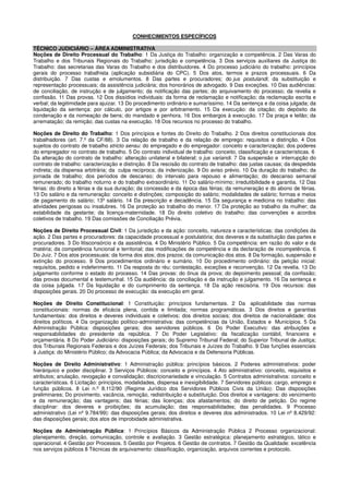 CONHECIMENTOS ESPECÍFICOS
TÉCNICO JUDICIÁRIO – ÁREA ADMINISTRATIVA
Noções de Direito Processual do Trabalho: 1 Da Justiça do Trabalho: organização e competência. 2 Das Varas do
Trabalho e dos Tribunais Regionais do Trabalho: jurisdição e competência. 3 Dos serviços auxiliares da Justiça do
Trabalho: das secretarias das Varas do Trabalho e dos distribuidores. 4 Do processo judiciário do trabalho: princípios
gerais do processo trabalhista (aplicação subsidiária do CPC). 5 Dos atos, termos e prazos processuais. 6 Da
distribuição. 7 Das custas e emolumentos. 8 Das partes e procuradores; do jus postulandi; da substituição e
representação processuais; da assistência judiciária; dos honorários de advogado. 9 Das exceções. 10 Das audiências:
de conciliação, de instrução e de julgamento; da notificação das partes; do arquivamento do processo; da revelia e
confissão. 11 Das provas. 12 Dos dissídios individuais: da forma de reclamação e notificação; da reclamação escrita e
verbal; da legitimidade para ajuizar. 13 Do procedimento ordinário e sumaríssimo. 14 Da sentença e da coisa julgada; da
liquidação da sentença: por cálculo, por artigos e por arbitramento. 15 Da execução: da citação; do depósito da
condenação e da nomeação de bens; do mandado e penhora. 16 Dos embargos à execução. 17 Da praça e leilão; da
arrematação; da remição; das custas na execução. 18 Dos recursos no processo do trabalho.
Noções de Direito do Trabalho: 1 Dos princípios e fontes do Direito do Trabalho. 2 Dos direitos constitucionais dos
trabalhadores (art. 7.º da CF/88). 3 Da relação de trabalho e da relação de emprego: requisitos e distinção. 4 Dos
sujeitos do contrato de trabalho stricto sensu: do empregado e do empregador: conceito e caracterização; dos poderes
do empregador no contrato de trabalho. 5 Do contrato individual de trabalho: conceito, classificação e características. 6
Da alteração do contrato de trabalho: alteração unilateral e bilateral; o jus variandi. 7 Da suspensão e interrupção do
contrato de trabalho: caracterização e distinção. 8 Da rescisão do contrato de trabalho: das justas causas; da despedida
indireta; da dispensa arbitrária; da culpa recíproca; da indenização. 9 Do aviso prévio. 10 Da duração do trabalho; da
jornada de trabalho; dos períodos de descanso; do intervalo para repouso e alimentação; do descanso semanal
remunerado; do trabalho noturno e do trabalho extraordinário. 11 Do salário-mínimo; irredutibilidade e garantia. 12 Das
férias: do direito a férias e da sua duração; da concessão e da época das férias; da remuneração e do abono de férias.
13 Do salário e da remuneração: conceito e distinções; composição do salário; modalidades de salário; formas e meios
de pagamento do salário; 13º salário. 14 Da prescrição e decadência. 15 Da segurança e medicina no trabalho: das
atividades perigosas ou insalubres. 16 Da proteção ao trabalho do menor. 17 Da proteção ao trabalho da mulher; da
estabilidade da gestante; da licença-maternidade. 18 Do direito coletivo do trabalho: das convenções e acordos
coletivos de trabalho. 19 Das comissões de Conciliação Prévia.
Noções de Direito Processual Civil: 1 Da jurisdição e da ação: conceito, natureza e características; das condições da
ação. 2 Das partes e procuradores: da capacidade processual e postulatória; dos deveres e da substituição das partes e
procuradores. 3 Do litisconsórcio e da assistência. 4 Do Ministério Público. 5 Da competência: em razão do valor e da
matéria; da competência funcional e territorial; das modificações de competência e da declaração de incompetência. 6
Do Juiz. 7 Dos atos processuais: da forma dos atos; dos prazos; da comunicação dos atos. 8 Da formação, suspensão e
extinção do processo. 9 Dos procedimentos ordinário e sumário. 10 Do procedimento ordinário: da petição inicial:
requisitos, pedido e indeferimento. 11 Da resposta do réu: contestação, exceções e reconvenção. 12 Da revelia. 13 Do
julgamento conforme o estado do processo. 14 Das provas: do ônus da prova; do depoimento pessoal; da confissão;
das provas documental e testemunhal. 15 Da audiência: da conciliação e da instrução e julgamento. 16 Da sentença e
da coisa julgada. 17 Da liquidação e do cumprimento da sentença. 18 Da ação rescisória. 19 Dos recursos: das
disposições gerais. 20 Do processo de execução: da execução em geral.
Noções de Direito Constitucional: 1 Constituição: princípios fundamentais. 2 Da aplicabilidade das normas
constitucionais: normas de eficácia plena, contida e limitada; normas programáticas. 3 Dos direitos e garantias
fundamentais: dos direitos e deveres individuais e coletivos; dos direitos sociais; dos direitos de nacionalidade; dos
direitos políticos. 4 Da organização político-administrativa: das competências da União, Estados e Municípios. 5 Da
Administração Pública: disposições gerais; dos servidores públicos. 6 Do Poder Executivo: das atribuições e
responsabilidades do presidente da república. 7 Do Poder Legislativo: da fiscalização contábil, financeira e
orçamentária. 8 Do Poder Judiciário: disposições gerais; do Supremo Tribunal Federal; do Superior Tribunal de Justiça;
dos Tribunais Regionais Federais e dos Juízes Federais; dos Tribunais e Juízes do Trabalho. 9 Das funções essenciais
à Justiça: do Ministério Público; da Advocacia Pública; da Advocacia e da Defensoria Públicas.
Noções de Direito Administrativo: 1 Administração pública: princípios básicos. 2 Poderes administrativos: poder
hierárquico e poder disciplinar. 3 Serviços Públicos: conceito e princípios. 4 Ato administrativo: conceito, requisitos e
atributos; anulação, revogação e convalidação; discricionariedade e vinculação. 5 Contratos administrativos: conceito e
características. 6 Licitação: princípios, modalidades, dispensa e inexigibilidade. 7 Servidores públicos: cargo, emprego e
função públicos. 8 Lei n.º 8.112/90 (Regime Jurídico dos Servidores Públicos Civis da União): Das disposições
preliminares; Do provimento, vacância, remoção, redistribuição e substituição. Dos direitos e vantagens: do vencimento
e da remuneração; das vantagens; das férias; das licenças; dos afastamentos; do direito de petição. Do regime
disciplinar: dos deveres e proibições; da acumulação; das responsabilidades; das penalidades. 9 Processo
administrativo (Lei nº 9.784/99): das disposições gerais; dos direitos e deveres dos administrados. 10 Lei nº 8.429/92:
das disposições gerais; dos atos de improbidade administrativa.
Noções de Administração Pública: 1 Princípios Básicos da Administração Pública 2 Processo organizacional:
planejamento, direção, comunicação, controle e avaliação. 3 Gestão estratégica: planejamento estratégico, tático e
operacional. 4 Gestão por Processos. 5 Gestão por Projetos. 6 Gestão de contratos. 7 Gestão da Qualidade: excelência
nos serviços públicos 8 Técnicas de arquivamento: classificação, organização, arquivos correntes e protocolo.
 