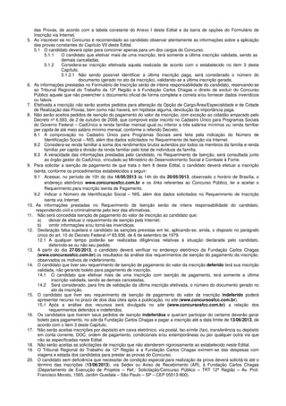 das Provas, de acordo com a tabela constante do Anexo I deste Edital e da barra de opções do Formulário de
Inscrição via Internet.
5. Ao inscrever-se no Concurso é recomendado ao candidato observar atentamente as informações sobre a aplicação
das provas constantes do Capítulo VII deste Edital.
5.1 O candidato deverá optar para concorrer apenas para um dos cargos do Concurso.
5.1.1 O candidato que efetivar mais de uma inscrição, terá somente a última inscrição validada, sendo as
demais canceladas.
5.1.2 Considera-se inscrição efetivada aquela realizada de acordo com o estabelecido no item 3 deste
Capítulo.
5.1.2.1 Não sendo possível identificar a última inscrição paga, será considerado o número do
documento (gerado no ato da inscrição), validando-se a última inscrição gerada.
6. As informações prestadas no Formulário de Inscrição serão de inteira responsabilidade do candidato, reservando-se
ao Tribunal Regional do Trabalho da 12ª Região e à Fundação Carlos Chagas o direito de excluir do Concurso
Público aquele que não preencher o documento oficial de forma completa e correta e/ou fornecer dados inverídicos
ou falsos.
7. Efetivada a inscrição não serão aceitos pedidos para alteração da Opção de Cargo/Área/Especialidade e de Cidade
de Realização das Provas, bem como não haverá, em hipótese alguma, devolução da importância paga.
8. Não serão aceitos pedidos de isenção do pagamento do valor da inscrição, com exceção ao cidadão amparado pelo
Decreto nº 6.593, de 2 de outubro de 2008, que comprove estar inscrito no Cadastro Único para Programas Sociais
do Governo Federal – CadÚnico e renda familiar mensal igual ou inferior a três salários mínimos ou renda familiar
per capita de até meio salário mínimo mensal, conforme o referido Decreto.
8.1 A comprovação no Cadastro Único para Programas Sociais será feita pela indicação do Número de
Identificação Social – NIS, além dos dados solicitados no Requerimento de Isenção via Internet.
8.2 Considera-se renda familiar a soma dos rendimentos brutos auferidos por todos os membros da família e renda
familiar per capita a divisão da renda familiar pelo total de indivíduos da família.
8.3 A veracidade das informações prestadas pelo candidato, no Requerimento de Isenção, será consultada junto
ao órgão gestor do CadÚnico, vinculado ao Ministério do Desenvolvimento Social e Combate à Fome.
9. Para solicitar a isenção de pagamento de que trata o item 8 deste Edital, o candidato deverá efetuar a inscrição
isenta, conforme os procedimentos estabelecidos a seguir:
9.1 Acessar, no período de 10h do dia 16/05/2013 às 14h do dia 20/05/2013, observado o horário de Brasília, o
endereço eletrônico www.concursosfcc.com.br e os links referentes ao Concurso Público, ler e aceitar o
Requerimento para inscrição isenta de Pagamento.
9.2 Indicar o Número de Identificação Social – NIS, além dos dados solicitados no Requerimento de Inscrição
isenta via Internet.
10. As informações prestadas no Requerimento de Isenção serão de inteira responsabilidade do candidato,
respondendo civil e criminalmente pelo teor das afirmativas.
11. Não será concedida isenção de pagamento do valor de inscrição ao candidato que:
a) deixar de efetuar o requerimento de isenção pela Internet;
b) omitir informações e/ou torná-las inverídicas.
12. Declaração falsa sujeitará o candidato às sanções previstas em lei, aplicando-se, ainda, o disposto no parágrafo
único do art. 10 do Decreto Federal nº 83.936, de 6 de setembro de 1979.
12.1 A qualquer tempo poderão ser realizadas diligências relativas à situação declarada pelo candidato,
deferindo-se ou não seu pedido.
13. A partir do dia 27/05/2013, o candidato deverá verificar no endereço eletrônico da Fundação Carlos Chagas
(www.concursosfcc.com.br) os resultados da análise dos requerimentos de isenção do pagamento da inscrição,
observados os motivos de indeferimento.
14. O candidato que tiver seu requerimento de isenção de pagamento do valor da inscrição deferido terá sua inscrição
validada, não gerando boleto para pagamento de inscrição.
14.1 O candidato que efetivar mais de uma inscrição com isenção de pagamento, terá somente a última
inscrição validada, sendo as demais canceladas.
14.2 Será considerado, para fins de validação da última inscrição efetivada, o número do documento gerado no
ato da inscrição.
15. O candidato que tiver seu requerimento de isenção de pagamento do valor da inscrição indeferido poderá
apresentar recurso no prazo de dois dias úteis após a publicação, no site (www.concursosfcc.com.br).
15.1 Após a análise dos recursos será divulgada no site (www.concursosfcc.com.br) a relação dos
requerimentos deferidos e indeferidos.
16. Os candidatos que tiverem seus pedidos de isenção indeferidos e queiram participar do certame deverão gerar
boleto para pagamento, no site da Fundação Carlos Chagas e pagar a inscrição até a data limite de 13/06/2013, de
acordo com o item 3 deste Capítulo.
17. Não serão aceitas inscrições por depósito em caixa eletrônico, via postal, fac-símile (fax), transferência ou depósito
em conta corrente, DOC, ordem de pagamento, condicionais e/ou extemporâneas ou por qualquer outra via que
não as especificadas neste Edital.
18. Não serão aceitas as solicitações de inscrição que não atenderem rigorosamente ao estabelecido neste Edital.
19. O Tribunal Regional do Trabalho da 12ª Região e a Fundação Carlos Chagas eximem-se das despesas com
viagens e estada dos candidatos para prestar as provas do Concurso.
20. O candidato sem deficiência que necessitar de condição especial para realização da prova deverá solicitá-la até o
término das inscrições (13/06/2013), via Sedex ou Aviso de Recebimento (AR), à Fundação Carlos Chagas
(Departamento de Execução de Projetos – Ref.: Solicitação/Concurso Público – TRT 12ª Região – Av. Prof.
Francisco Morato, 1565, Jardim Guedala – São Paulo – SP – CEP 05513-900).
 