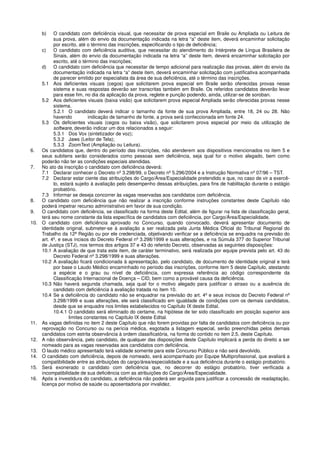 b) O candidato com deficiência visual, que necessitar de prova especial em Braile ou Ampliada ou Leitura de
sua prova, além do envio da documentação indicada na letra “a” deste item, deverá encaminhar solicitação
por escrito, até o término das inscrições, especificando o tipo de deficiência;
c) O candidato com deficiência auditiva, que necessitar do atendimento do Intérprete de Língua Brasileira de
Sinais, além do envio da documentação indicada na letra “a” deste item, deverá encaminhar solicitação por
escrito, até o término das inscrições;
d) O candidato com deficiência que necessitar de tempo adicional para realização das provas, além do envio da
documentação indicada na letra “a” deste item, deverá encaminhar solicitação com justificativa acompanhada
de parecer emitido por especialista da área de sua deficiência, até o término das inscrições.
5.1 Aos deficientes visuais (cegos) que solicitarem prova especial em Braile serão oferecidas provas nesse
sistema e suas respostas deverão ser transcritas também em Braile. Os referidos candidatos deverão levar
para esse fim, no dia da aplicação da prova, reglete e punção podendo, ainda, utilizar-se de soroban.
5.2 Aos deficientes visuais (baixa visão) que solicitarem prova especial Ampliada serão oferecidas provas nesse
sistema.
5.2.1 O candidato deverá indicar o tamanho da fonte de sua prova Ampliada, entre 18, 24 ou 28. Não
havendo indicação de tamanho de fonte, a prova será confeccionada em fonte 24.
5.3 Os deficientes visuais (cegos ou baixa visão), que solicitarem prova especial por meio da utilização de
software, deverão indicar um dos relacionados a seguir:
5.3.1 Dos Vox (sintetizador de voz);
5.3.2 Jaws (Leitor de Tela);
5.3.3 ZoomText (Ampliação ou Leitura).
6. Os candidatos que, dentro do período das inscrições, não atenderem aos dispositivos mencionados no item 5 e
seus subitens serão considerados como pessoas sem deficiência, seja qual for o motivo alegado, bem como
poderão não ter as condições especiais atendidas.
7. No ato da inscrição o candidato com deficiência deverá:
7.1 Declarar conhecer o Decreto nº 3.298/99, o Decreto nº 5.296/2004 e a Instrução Normativa nº 07/96 – TST.
7.2 Declarar estar ciente das atribuições do Cargo/Área/Especialidade pretendido e que, no caso de vir a exercê-
lo, estará sujeito à avaliação pelo desempenho dessas atribuições, para fins de habilitação durante o estágio
probatório.
7.3 Informar se deseja concorrer às vagas reservadas aos candidatos com deficiência.
8. O candidato com deficiência que não realizar a inscrição conforme instruções constantes deste Capítulo não
poderá impetrar recurso administrativo em favor de sua condição.
9. O candidato com deficiência, se classificado na forma deste Edital, além de figurar na lista de classificação geral,
terá seu nome constante da lista específica de candidatos com deficiência, por Cargo/Área/Especialidade.
10. O candidato com deficiência aprovado no Concurso, quando convocado, deverá apresentar documento de
identidade original, submeter-se à avaliação a ser realizada pela Junta Médica Oficial do Tribunal Regional do
Trabalho da 12ª Região ou por ele credenciada, objetivando verificar se a deficiência se enquadra na previsão do
art. 4º, e seus incisos do Decreto Federal nº 3.298/1999 e suas alterações, e na Súmula 377 do Superior Tribunal
de Justiça (STJ), nos termos dos artigos 37 e 43 do referido Decreto, observadas as seguintes disposições:
10.1 A avaliação de que trata este item, de caráter terminativo, será realizada por equipe prevista pelo art. 43 do
Decreto Federal nº 3.298/1999 e suas alterações.
10.2 A avaliação ficará condicionada à apresentação, pelo candidato, de documento de identidade original e terá
por base o Laudo Médico encaminhado no período das inscrições, conforme item 5 deste Capítulo, atestando
a espécie e o grau ou nível de deficiência, com expressa referência ao código correspondente da
Classificação Internacional de Doença – CID, bem como a provável causa da deficiência.
10.3 Não haverá segunda chamada, seja qual for o motivo alegado para justificar o atraso ou a ausência do
candidato com deficiência à avaliação tratada no item 10.
10.4 Se a deficiência do candidato não se enquadrar na previsão do art. 4º e seus incisos do Decreto Federal nº
3.298/1999 e suas alterações, ele será classificado em igualdade de condições com os demais candidatos,
desde que se enquadre nos limites estabelecidos no Capítulo IX deste Edital.
10.4.1 O candidato será eliminado do certame, na hipótese de ter sido classificado em posição superior aos
limites constantes no Capítulo IX deste Edital.
11. As vagas definidas no item 2 deste Capítulo que não forem providas por falta de candidatos com deficiência ou por
reprovação no Concurso ou na perícia médica, esgotada a listagem especial, serão preenchidas pelos demais
candidatos com estrita observância à ordem classificatória, na forma do contido no item 2.5, deste Capítulo.
12. A não observância, pelo candidato, de qualquer das disposições deste Capítulo implicará a perda do direito a ser
nomeado para as vagas reservadas aos candidatos com deficiência.
13. O laudo médico apresentado terá validade somente para este Concurso Público e não será devolvido.
14. O candidato com deficiência, depois de nomeado, será acompanhado por Equipe Multiprofissional, que avaliará a
compatibilidade entre as atribuições do cargo/área/especialidade e a sua deficiência durante o estágio probatório.
15. Será exonerado o candidato com deficiência que, no decorrer do estágio probatório, tiver verificada a
incompatibilidade de sua deficiência com as atribuições do Cargo/Área/Especialidade.
16. Após a investidura do candidato, a deficiência não poderá ser arguida para justificar a concessão de readaptação,
licença por motivo de saúde ou aposentadoria por invalidez.
 