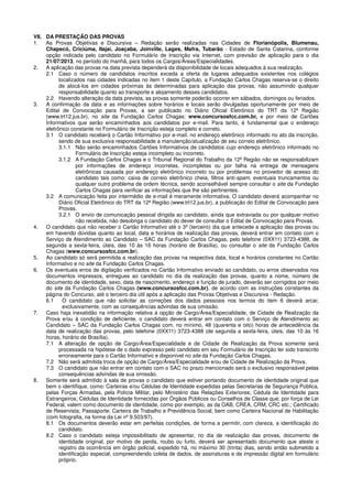 VII. DA PRESTAÇÃO DAS PROVAS
1. As Provas Objetivas e Discursiva – Redação serão realizadas nas Cidades de Florianópolis, Blumenau,
Chapecó, Criciúma, Itajaí, Joaçaba, Joinville, Lages, Mafra, Tubarão - Estado de Santa Catarina, conforme
opção indicada pelo candidato no Formulário de Inscrição via Internet, com previsão de aplicação para o dia
21/07/2013, no período do manhã, para todos os Cargos/Áreas/Especialidades.
2. A aplicação das provas na data prevista dependerá da disponibilidade de locais adequados à sua realização.
2.1 Caso o número de candidatos inscritos exceda a oferta de lugares adequados existentes nos colégios
localizados nas cidades indicadas no item 1 deste Capítulo, a Fundação Carlos Chagas reserva-se o direito
de alocá-los em cidades próximas às determinadas para aplicação das provas, não assumindo qualquer
responsabilidade quanto ao transporte e alojamento desses candidatos.
2.2 Havendo alteração da data prevista, as provas somente poderão ocorrer em sábados, domingos ou feriados.
3. A confirmação da data e as informações sobre horários e locais serão divulgadas oportunamente por meio de
Edital de Convocação para Provas, a ser publicado no Diário Oficial Eletrônico do TRT da 12ª Região
(www.trt12.jus.br), no site da Fundação Carlos Chagas: www.concursosfcc.com.br, e por meio de Cartões
Informativos que serão encaminhados aos candidatos por e-mail. Para tanto, é fundamental que o endereço
eletrônico constante no Formulário de Inscrição esteja completo e correto.
3.1 O candidato receberá o Cartão Informativo por e-mail, no endereço eletrônico informado no ato da inscrição,
sendo de sua exclusiva responsabilidade a manutenção/atualização de seu correio eletrônico.
3.1.1 Não serão encaminhados Cartões Informativos de candidatos cujo endereço eletrônico informado no
Formulário de Inscrição esteja incompleto ou incorreto.
3.1.2 A Fundação Carlos Chagas e o Tribunal Regional do Trabalho da 12ª Região não se responsabilizam
por informações de endereço incorretas, incompletas ou por falha na entrega de mensagens
eletrônicas causada por endereço eletrônico incorreto ou por problemas no provedor de acesso do
candidato tais como: caixa de correio eletrônico cheia, filtros anti-spam, eventuais truncamentos ou
qualquer outro problema de ordem técnica, sendo aconselhável sempre consultar o site da Fundação
Carlos Chagas para verificar as informações que lhe são pertinentes.
3.2 A comunicação feita por intermédio de e-mail é meramente informativa. O candidato deverá acompanhar no
Diário Oficial Eletrônico do TRT da 12ª Região (www.trt12.jus.br), a publicação do Edital de Convocação para
Provas.
3.2.1 O envio de comunicação pessoal dirigida ao candidato, ainda que extraviada ou por qualquer motivo
não recebida, não desobriga o candidato do dever de consultar o Edital de Convocação para Provas.
4. O candidato que não receber o Cartão Informativo até o 3º (terceiro) dia que antecede a aplicação das provas ou
em havendo dúvidas quanto ao local, data e horários de realização das provas, deverá entrar em contato com o
Serviço de Atendimento ao Candidato – SAC da Fundação Carlos Chagas, pelo telefone (0XX11) 3723-4388, de
segunda a sexta-feira, úteis, das 10 às 16 horas (horário de Brasília), ou consultar o site da Fundação Carlos
Chagas (www.concursosfcc.com.br).
5. Ao candidato só será permitida a realização das provas na respectiva data, local e horários constantes no Cartão
Informativo e no site da Fundação Carlos Chagas.
6. Os eventuais erros de digitação verificados no Cartão Informativo enviado ao candidato, ou erros observados nos
documentos impressos, entregues ao candidato no dia da realização das provas, quanto a nome, número de
documento de identidade, sexo, data de nascimento, endereço e função de jurado, deverão ser corrigidos por meio
do site da Fundação Carlos Chagas (www.concursosfcc.com.br), de acordo com as instruções constantes da
página do Concurso, até o terceiro dia útil após a aplicação das Provas Objetivas e Discursiva - Redação.
6.1 O candidato que não solicitar as correções dos dados pessoais nos termos do item 6 deverá arcar,
exclusivamente, com as consequências advindas de sua omissão.
7. Caso haja inexatidão na informação relativa à opção de Cargo/Área/Especialidade, de Cidade de Realização da
Prova e/ou à condição de deficiente, o candidato deverá entrar em contato com o Serviço de Atendimento ao
Candidato – SAC da Fundação Carlos Chagas com, no mínimo, 48 (quarenta e oito) horas de antecedência da
data de realização das provas, pelo telefone (0XX11) 3723-4388 (de segunda a sexta-feira, úteis, das 10 às 16
horas, horário de Brasília).
7.1 A alteração de opção de Cargo/Área/Especialidade e de Cidade de Realização da Prova somente será
processada na hipótese de o dado expresso pelo candidato em seu Formulário de Inscrição ter sido transcrito
erroneamente para o Cartão Informativo e disponível no site da Fundação Carlos Chagas.
7.2 Não será admitida troca de opção de Cargo/Área/Especialidade e/ou de Cidade de Realização da Prova.
7.3 O candidato que não entrar em contato com o SAC no prazo mencionado será o exclusivo responsável pelas
consequências advindas de sua omissão.
8. Somente será admitido à sala de provas o candidato que estiver portando documento de identidade original que
bem o identifique, como: Carteiras e/ou Cédulas de Identidade expedidas pelas Secretarias de Segurança Pública,
pelas Forças Armadas, pela Polícia Militar, pelo Ministério das Relações Exteriores; Cédula de Identidade para
Estrangeiros; Cédulas de Identidade fornecidas por Órgãos Públicos ou Conselhos de Classe que, por força de Lei
Federal, valem como documento de identidade, como por exemplo, as da OAB, CREA, CRM, CRC etc.; Certificado
de Reservista; Passaporte; Carteira de Trabalho e Previdência Social, bem como Carteira Nacional de Habilitação
(com fotografia, na forma da Lei nº 9.503/97).
8.1 Os documentos deverão estar em perfeitas condições, de forma a permitir, com clareza, a identificação do
candidato.
8.2 Caso o candidato esteja impossibilitado de apresentar, no dia de realização das provas, documento de
identidade original, por motivo de perda, roubo ou furto, deverá ser apresentado documento que ateste o
registro da ocorrência em órgão policial, expedido há, no máximo 30 (trinta) dias, sendo então submetido a
identificação especial, compreendendo coleta de dados, de assinaturas e de impressão digital em formulário
próprio.
 