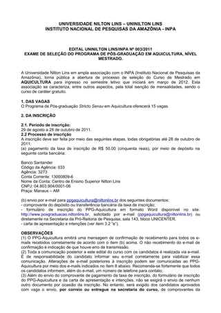 UNIVERSIDADE NILTON LINS – UNINILTON LINS
             INSTITUTO NACIONAL DE PESQUISAS DA AMAZÔNIA - INPA



                  EDITAL UNINILTON LINS/INPA Nº 003/2011
 EXAME DE SELEÇÃO DO PROGRAMA DE PÓS-GRADUAÇÃO EM AQUICULTURA, NÍVEL
                               MESTRADO.


A Universidade Nilton Lins em ampla associação com o INPA (Instituto Nacional de Pesquisas da
Amazônia), torna pública a abertura de processo de seleção do Curso de Mestrado em
AQUICULTURA para ingresso no semestre letivo que iniciará em março de 2012. Esta
associação se caracteriza, entre outros aspectos, pela total isenção de mensalidades, sendo o
curso de caráter gratuito.

1. DAS VAGAS
O Programa de Pós-graduação Stricto Sensu em Aquicultura oferecerá 15 vagas.

2. DA INSCRIÇÃO

2.1. Período de inscrição:
29 de agosto a 28 de outubro de 2011.
2.2 Processo de inscrição
A inscrição deve ser feita por meio das seguintes etapas, todas obrigatórias até 28 de outubro de
2011:
(a) pagamento da taxa de inscrição de R$ 50,00 (cinquenta reais), por meio de depósito na
seguinte conta bancária:

Banco Santander
Código da Agência: 033
Agência: 3273
Conta Corrente: 13000809-6
Nome da Conta: Centro de Ensino Superior Nilton Lins
CNPJ: 04.803.904/0001-06
Praça: Manaus – AM

(b) envio por e-mail para ppgaquicultura@niltonlins.br dos seguintes documentos:
- comprovante do depósito ou transferência bancária da taxa de inscrição;
- formulário de inscrição do PPG-Aquicultura em formato Word disponível no site:
http://www.posgraduacao.niltonlins.br, solicitado por e-mail (ppgaquicultura@niltonlins.br) ou
diretamente na Secretaria da Pró-Reitoria de Pesquisa, sala 143, bloco UNICENTER.
- carta de apresentação e intenções (ver ítem 3.2 “e”).

OBSERVAÇÕES
(1) O PPG-Aquicultura emitirá uma mensagem de confirmação de recebimento para todos os e-
mails recebidos corretamente de acordo com o ítem (b) acima. O não recebimento do e-mail de
confirmação é indicação de que houve erro de transmissão.
(2) Toda a comunicação posterior a este edital do curso com os candidatos é realizada via e-mail.
É de responsabilidade do candidato informar seu e-mail corretamente para viabilizar essa
comunicação. Alterações de e-mail posteriores à inscrição podem ser comunicadas ao PPG-
Aquicultura por meio dos e-mails indicados no ítem 8 abaixo. Recomenda-se fortemente que todos
os candidatos informem, além do e-mail, um número de telefone para contato;
(3) Além do envio do comprovante de pagamento da taxa de inscrição, do formulário de inscrição
do PPG-Aquicultura e da carta de apresentação e intenções, não se exigirá o envio de nenhum
outro documento por ocasião da inscrição. No entanto, será exigido dos candidatos aprovados
com vaga o envio, por correio ou entregue na secretaria do curso, de comprovantes da
 