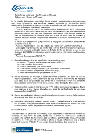 Terça-feira a sexta-feira - das 14 horas às 18 horas.
Sábado- das 10horas às 15 horas.
b) Na ocasião da inscrição, o candidato deverá entregar, pessoalmente ou por procuração
com firma reconhecida, um envelope lacrado, contendo os documentos abaixo
relacionados. A ausência de qualquer um deles acarretará a exclusão do processo seletivo:
- Ficha de Inscrição (ANEXO III) preenchida.
- Currículo acompanhado de cópias de documentos de identificação, CPF, comprovante
de residência, diploma ou declaração em papel timbrado emitido por estabelecimento de
ensino reconhecido pelo MEC que comprove a conclusão do curso de nível superior, na
área de conhecimento de escolha (consultar a lista de áreas afins no ANEXO I),
histórico escolar e demais comprovantes referentes ao currículo, conforme item IV.2.1
(AC).
-Carta de autoapresentação (CA) adequada à vaga para a qual está se candidatando,
conforme item IV.2.2.
- Avaliação Acadêmica de Plano de Trabalho de Tutoria (APT), conforme item IV.2.3
- Declaração de próprio punho de não ter tido contrato de trabalho rescindido por justa
causa em nenhuma instituição pública do Estado do Rio de Janeiro e nem ter sido
desligado do CEDERJ em atividades anteriores por motivos referentes à insuficiência de
atuação.
- Termo de Compromisso (ANEXO IV).
c) O envelope lacrado deve ser identificado, na face externa, com:
- o assunto: “Processo seletivo para tutor presencial 2015,
- o nome completo do candidato,
- o nome do polo para o qual se candidata,
- o nome da disciplina/grupo para a qual o candidato se inscreveu,
- o nome do curso a que pertence a disciplina/ grupo,
- o nome da universidade a que pertence o curso.
d) No ato da entrega do envelope, o candidato deverá apresentar uma cópia da ficha de
inscrição preenchida, onde a secretaria do polo atestará o recebimento da inscrição.
Esta cópia deve ser guardada pelo candidato e apresentada sempre que solicitada.
Nessa ocasião o candidato deverá, ainda, assinar a lista de registro de inscrição.
e) Cada candidato à vaga de tutor presencial (TP2) poderá se inscrever em apenas 1 (um)
polo regional e em 1 (uma) disciplina ou área de conhecimento de um único
curso, conforme ANEXO I.
f) Caberá ao candidato total responsabilidade pelo correto preenchimento da face externa
do envelope e da ficha de inscrição.
g) A inscrição, no presente processo seletivo, implica o conhecimento e a tácita aceitação
das normas e condições estabelecidas neste edital e nos documentos anexos, das quais
o candidato não poderá alegar desconhecimento, em hipótese alguma.
III – DAS VAGAS
São oferecidas 216 (duzentas e dezesseis) vagas destinadas ao atendimento imediato da
demanda do ano letivo de 2015, sendo que a ordem de convocação obedecerá
rigorosamente a ordem de classificação dos candidatos. Será formado, ainda, um cadastro
de reserva de 1689 (um mil, seiscentos e oitenta e nove) profissionais para a tutoria
presencial, conforme ANEXO I. A convocação dos candidatos se dará conforme a
 