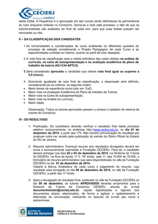 deste Edital. A frequência e a aprovação em tais cursos serão definidoras da permanência
do tutor enquanto bolsista no Consórcio. Soma-se a todo este processo, o fato de que os
tutores-bolsistas são avaliados ao final de cada ano, para que suas bolsas possam ser
renovadas ou não.
V – DA CLASSIFICAÇÃO DOS CANDIDATOS
1.As Universidades e coordenações de curso analisarão os diferentes quesitos do
processo de seleção considerando o Projeto Pedagógico de cada Curso e as
especificidades contidas no mesmo, quanto ao perfil de tutor desejado.
2.A nota final de classificação será a média aritmética das notas obtidas na análise de
currículo, na carta de autoapresentação e na avaliação acadêmica de plano de
trabalho de tutoria (AC+CA+APT)/3).
3.Será considerado aprovado o candidato que obtiver nota final igual ou superior a
5,0 (cinco).
4. Ocorrendo igualdade de nota final de classificação, o desempate será definido,
considerando-se os critérios, na seguinte ordem:
• Maior tempo de experiência como tutor em EaD;
• Maior nota na Avaliação Acadêmica do Plano de trabalho de Tutoria;
• Maior nota na Carta de autoapresentação;
• Maior nota na Análise do currículo;
• Maior idade.
Observação: Todos os tutores aprovados passam a compor o cadastro de reserva de
tutores do Consórcio.
VI - DO RESULTADO
1- Publicação- Os candidatos deverão verificar o resultado final deste processo
seletivo, exclusivamente, no endereço http://www.cederj.edu.br, no dia 01 de
dezembro de 2014, a partir das 17h. Não haverá comunicação do resultado por
qualquer outra via, exceto pela publicação do extrato do Diário Oficial do Estado
do Rio de Janeiro.
2- Recurso administrativo- Eventual recurso aos resultados divulgados deverá ser
única e exclusivamente submetido à Fundação CECIERJ. Para tal, o candidato
deverá entregar nos dias 02 e 03 de dezembro de 2014, na Diretoria de Tutoria
do CEDERJ, na Rua da Ajuda, nº 5, 16º andar, sala 11, das 10:00h às 16:00h, o
formulário de recurso administrativo que será disponibilizado no site da Fundação
CECIERJ no dia 01 de dezembro de 2014.
Caberá à Banca Avaliadora de cada curso o julgamento do recurso, cujo
resultado será divulgado no dia 09 de dezembro de 2014, no site da Fundação
CECIERJ, a partir das 17 horas.
3- Após a divulgação do resultado final, publicado no site da Fundação CECIERJ no
dia 09 de dezembro, os tutores APROVADOS deverão encaminhar para a
Diretoria de Tutoria do Consórcio CEDERJ, através do e-mail
documentostutor@cecierj.edu.br, cópias digitalizadas e legíveis dos
documentos abaixo relacionados, de forma a agilizar o cadastramento e
efetivação da convocação, colocando no assunto do e-mail seu nome e
sobrenomes:
 