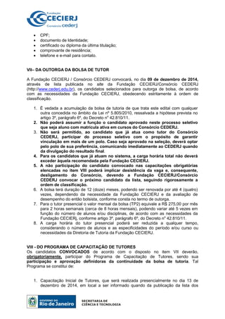 • CPF;
• documento de Identidade;
• certificado ou diploma da última titulação;
• comprovante de residência;
• telefone e e-mail para contato.
VII– DA OUTORGA DA BOLSA DE TUTOR
A Fundação CECIERJ / Consórcio CEDERJ convocará, no dia 09 de dezembro de 2014,
através de lista publicada no site da Fundação CECIERJ/Consórcio CEDERJ
(http://www.cederj.edu.br), os candidatos selecionados para outorga de bolsa, de acordo
com as necessidades da Fundação CECIERJ, obedecendo estritamente à ordem de
classificação.
1. É vedada a acumulação da bolsa de tutoria de que trata este edital com qualquer
outra concedida no âmbito da Lei nº 5.805/2010, ressalvada a hipótese prevista no
artigo 3º, parágrafo 6º, do Decreto no
42.810/11.
2. Não poderá assumir a função o candidato aprovado neste processo seletivo
que seja aluno com matrícula ativa em cursos do Consórcio CEDERJ.
3. Não será permitido, ao candidato que já atua como tutor do Consórcio
CEDERJ, participar do processo seletivo com o propósito de garantir
vinculação em mais de um polo. Caso seja aprovado na seleção, deverá optar
pelo polo de sua preferência, comunicando imediatamente ao CEDERJ quando
da divulgação do resultado final.
4. Para os candidatos que já atuam no sistema, a carga horária total não deverá
exceder àquela recomendada pela Fundação CECIERJ.
5. A não participação do candidato convocado nas capacitações obrigatórias
elencadas no item VIII poderá implicar desistência da vaga e, consequente,
desligamento do Consórcio, devendo a Fundação CECIERJ/Consórcio
CEDERJ convocar o próximo candidato da lista, seguindo rigorosamente a
ordem de classificação.
6. A bolsa terá duração de 12 (doze) meses, podendo ser renovada por até 4 (quatro)
vezes, dependendo da necessidade da Fundação CECIERJ e da avaliação de
desempenho do então bolsista, conforme consta no termo de outorga.
7. Para o tutor presencial o valor mensal da bolsa (TP2) equivale a R$ 275,00 por mês
para 2 horas semanais (cerca de 8 horas mensais), podendo variar até 5 vezes em
função do número de alunos e/ou disciplinas, de acordo com as necessidades da
Fundação CECIERj, conforme artigo 3º, parágrafo 6º, do Decreto no
42.810/11.
8. A carga horária do tutor presencial poderá ser reduzida a qualquer tempo,
considerando o número de alunos e as especificidades do período e/ou curso ou
necessidades da Diretoria de Tutoria da Fundação CECIERJ.
VIII - DO PROGRAMA DE CAPACITAÇÃO DE TUTORES
Os candidatos CONVOCADOS de acordo com o disposto no item VII deverão,
obrigatoriamente, participar do Programa de Capacitação de Tutores, sendo sua
participação e aprovação definidoras da continuidade da bolsa de tutoria. Tal
Programa se constitui de:
1. Capacitação Inicial de Tutores, que será realizada presencialmente no dia 13 de
dezembro de 2014, em local a ser informado quando da publicação da lista dos
 