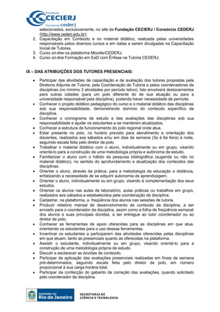 selecionados, exclusivamente, no site da Fundação CECIERJ / Consórcio CEDERJ
(http://www.cederj.edu.br);
2. Capacitação em Conteúdo e no material didático, realizada pelas universidades
responsáveis pelos diversos cursos e em datas a serem divulgadas na Capacitação
Inicial de Tutores.
3. Curso on-line na plataforma Moodle/CEDERJ.
4. Curso on-line Formação em EaD com Ênfase na Tutoria CEDERJ.
IX – DAS ATRIBUIÇÕES DOS TUTORES PRESENCIAIS:
• Participar das atividades de capacitação e de avaliação dos tutores propostas pela
Diretoria Adjunta de Tutoria, pela Coordenação de Tutoria e pelos coordenadores de
disciplinas (no mínimo 3 atividades por período letivo). Isto envolverá deslocamentos
para outras cidades (para um polo diferente do de sua atuação ou para a
universidade responsável pela disciplina), podendo haver necessidade de pernoite.
• Conhecer o projeto didático pedagógico do curso e o material didático das disciplinas
sob sua responsabilidade, demonstrando domínio do conteúdo específico da
disciplina.
• Conhecer o cronograma de estudo e das avaliações das disciplinas sob sua
responsabilidade e ajudar os estudantes a se manterem atualizados.
• Conhecer a estrutura de funcionamento do polo regional onde atua.
• Estar presente no polo, no horário previsto para atendimento e orientação dos
discentes, realizados aos sábados e/ou em dias de semana (3a à 6a feira) à noite,
seguindo escala feita pelo diretor de polo.
• Trabalhar o material didático com o aluno, individualmente ou em grupo, visando
orientá-lo para a construção de uma metodologia própria e autônoma de estudo.
• Familiarizar o aluno com o hábito da pesquisa bibliográfica (sugerida ou não no
material didático), no sentido do aprofundamento e atualização dos conteúdos das
disciplinas.
• Orientar o aluno, através da prática, para a metodologia da educação a distância,
enfatizando a necessidade de se adquirir autonomia de aprendizagem.
• Orientar o aluno, individualmente ou em grupo, visando à complementação dos seus
estudos.
• Orientar os alunos nas aulas de laboratório, aulas práticas ou trabalhos em grupo,
realizados aos sábados e estabelecidos pela coordenação de disciplina.
• Cadastrar, na plataforma, a freqüência dos alunos nas sessões de tutoria.
• Produzir relatório mensal de desenvolvimento de conteúdo da disciplina, a ser
enviado para o coordenador da disciplina, assim como a folha de freqüência semanal
dos alunos e suas principais dúvidas, a ser entregue ao tutor coordenador ou ao
diretor de polo.
• Conhecer as ferramentas de apoio oferecidas para as disciplinas em que atua,
orientando os estudantes para o uso dessas ferramentas.
• Incentivar os estudantes a participarem das atividades oferecidas pelas disciplinas
em que atuam, tanto as presenciais quanto as oferecidas na plataforma.
• Assistir o estudante, individualmente ou em grupo, visando orientá-lo para a
construção de uma metodologia própria de estudo.
• Discutir e esclarecer as dúvidas de conteúdo.
• Participar da aplicação das avaliações presenciais realizadas em finais de semana
pré-determinados, seguindo escala feita pelo diretor de polo, em número
proporcional à sua carga horária total.
• Participar da confecção do gabarito de correção das avaliações, quando solicitado
pelo coordenador de disciplina.
 