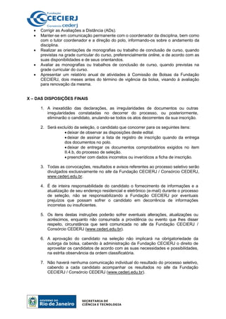• Corrigir as Avaliações a Distância (ADs).
• Manter-se em comunicação permanente com o coordenador da disciplina, bem como
com o tutor coordenador e a direção do polo, informando-os sobre o andamento da
disciplina.
• Realizar as orientações de monografias ou trabalho de conclusão de curso, quando
previstas na grade curricular do curso, preferencialmente online, e de acordo com as
suas disponibilidades e de seus orientandos.
• Avaliar as monografias ou trabalhos de conclusão de curso, quando previstas na
grade curricular do curso.
• Apresentar um relatório anual de atividades à Comissão de Bolsas da Fundação
CECIERJ, dois meses antes do término de vigência da bolsa, visando à avaliação
para renovação da mesma.
X – DAS DISPOSIÇÕES FINAIS
1. A inexatidão das declarações, as irregularidades de documentos ou outras
irregularidades constatadas no decorrer do processo, ou posteriormente,
eliminarão o candidato, anulando-se todos os atos decorrentes da sua inscrição.
2. Será excluído da seleção, o candidato que concorrer para os seguintes itens:
• deixar de observar as disposições deste edital.
• deixar de assinar a lista de registro de inscrição quando da entrega
dos documentos no polo.
• deixar de entregar os documentos comprobatórios exigidos no item
II.4.b, do processo de seleção.
• preencher com dados incorretos ou inverídicos a ficha de inscrição.
3. Todas as convocações, resultados e avisos referentes ao processo seletivo serão
divulgados exclusivamente no site da Fundação CECIERJ / Consórcio CEDERJ,
www.cederj.edu.br.
4. É de inteira responsabilidade do candidato o fornecimento de informações e a
atualização de seu endereço residencial e eletrônico (e-mail) durante o processo
de seleção, não se responsabilizando a Fundação CECIERJ por eventuais
prejuízos que possam sofrer o candidato em decorrência de informações
incorretas ou insuficientes.
5. Os itens destas instruções poderão sofrer eventuais alterações, atualizações ou
acréscimos, enquanto não consumada a providência ou evento que lhes disser
respeito, circunstância que será comunicada no site da Fundação CECIERJ /
Consórcio CEDERJ (www.cederj.edu.br).
6. A aprovação do candidato na seleção não implicará na obrigatoriedade da
outorga da bolsa, cabendo à administração da Fundação CECIERJ o direito de
aproveitar os candidatos de acordo com as suas necessidades e possibilidades,
na estrita observância da ordem classificatória.
7. Não haverá nenhuma comunicação individual do resultado do processo seletivo,
cabendo a cada candidato acompanhar os resultados no site da Fundação
CECIERJ / Consórcio CEDERJ (www.cederj.edu.br).
 
