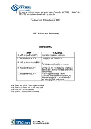 8. Os casos omissos serão resolvidos pela Fundação CECIERJ / Consórcio
CEDERJ, no que tange à realização da seleção.
Rio de Janeiro, 14 de outubro de 2014
Prof. Carlos Eduardo Bielschowsky
CRONOGRAMA
DATA ATIVIDADE
16 a 31 de outubro de 2014 Inscrições nos polos regionais
01 de dezembro de 2014 Divulgação dos resultados
02 e 03 de dezembro de 2014
Período para solicitação de recurso
09 de dezembro de 2014 Divulgação dos resultados da solicitação
de recurso e da lista final dos candidatos
selecionados
13 de dezembro de 2014 Capacitação Inicial de Tutores
(O local e horário serão divulgados, no
site da Fundação CECIERJ, neste dia.
Tal participação é obrigatória)
ANEXO I – Disciplina, Ementa, perfil e vagas
ANEXO II – Endereço dos Polos Regionais
ANEXO III – Ficha de Inscrição
ANEXO IV – Termo de Compromisso
 