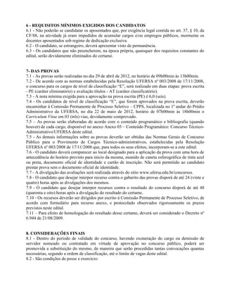 6 - REQUISITOS MÍNIMOS EXIGIDOS DOS CANDIDATOS
6.1 - Não poderão se candidatar os aposentados que, por exigência legal contida no art. 37, § 10, da
CF/88, na atividade já eram impedidos de acumular cargos e/ou empregos públicos, mormente os
docentes aposentados sob regime de dedicação exclusiva.
6.2 - O candidato, se estrangeiro, deverá apresentar visto de permanência.
6.3 - Os candidatos que não preencherem, na época própria, quaisquer dos requisitos constantes do
edital, serão devidamente eliminados do certame.


7- DAS PROVAS
7.1 - As provas serão realizadas no dia 29 de abril de 2012, no horário de 09h00min às 13h00min.
7.2 - De acordo com as normas estabelecidas pela Resolução UFERSA nº 003/2008 de 17/11/2008,
o concurso para os cargos de nível de classificação “E”, será realizado em duas etapas: prova escrita
- PE (caráter eliminatório) e avaliação títulos - AT (caráter classificatório).
7.3 - A nota mínima exigida para a aprovação na prova escrita (PE) é 6,0 (seis).
7.4 - Os candidatos de nível de classificação “E”, que forem aprovados na prova escrita, deverão
encaminhar à Comissão Permanente de Processo Seletivo – CPPS, localizada no 1º andar do Prédio
Administrativo da UFERSA, no dia 22 de maio de 2012, horário de 07h00min às 18h00min o
Curriculum Vitae em 03 (três) vias, devidamente comprovado.
7.5 – As provas serão elaboradas de acordo com o conteúdo programático e bibliografia (quando
houver) de cada cargo, disponível no anexo Anexo 03 – Conteúdo Programático: Concurso Técnico-
Administrativo/UFERSA deste edital.
7.5 - As demais informações sobre as provas deverão ser obtidas das Normas Gerais de Concurso
Público para o Provimento de Cargos Técnico-administrativos, estabelecidas pela Resolução
UFERSA nº 003/2008 de 17/11/2008 que, para todos os seus efeitos, incorporam-se a este edital.
7.6 - O candidato deverá comparecer ao local designado para a aplicação da prova com uma hora de
antecedência do horário previsto para início da mesma, munido de caneta esferográfica de tinta azul
ou preta, documento oficial de identidade e cartão de inscrição. Não será permitido ao candidato
prestar prova sem o documento oficial de identidade.
7.7 - A divulgação das avaliações será realizada através do sítio www.ufersa.edu.br/concursos.
7.8 - O candidato que desejar interpor recurso contra o gabarito das provas disporá de até 24 (vinte e
quatro) horas após as divulgações dos mesmos.
7.9 - O candidato que desejar interpor recursos contra o resultado do concurso disporá de até 48
(quarenta e oito) horas após a divulgação do resultado do certame.
7.10 - Os recursos deverão ser dirigidos por escrito à Comissão Permanente de Processo Seletivo, de
acordo com formulário para recurso anexo, e protocolado observados rigorosamente os prazos
previstos neste edital.
7.11 – Para efeito de homologação do resultado desse certame, deverá ser considerado o Decreto nº
6.944 de 21/08/2009.


8. CONSIDERAÇÕES FINAIS
8.1 - Dentro do período de validade do concurso, havendo exoneração do cargo ou demissão de
servidor nomeado ou contratado em virtude de aprovação no concurso público, poderá ser
promovida a substituição do mesmo, de maneira que serão procedidas tantas convocações quantas
necessárias, segundo a ordem de classificação, até o limite de vagas deste edital.
8.2 - São condições de posse e exercício:
 