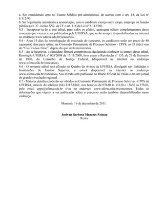 a. Ser considerado apto no Exame Médico pré-admissional, de acordo com o art. 14, da Lei nº
8.112/90.
b. Ser legalmente autorizada a acumulação, caso o candidato exerça outro cargo, emprego ou função
pública (art. 37, inciso XVI, da CF e art. 118 da Lei nº 8.112/90).
8.3 - Incorporar-se-ão a este edital, para todos os efeitos, quaisquer editais complementares deste
concurso que vierem a ser publicados pela UFERSA, que serão sempre disponibilizados na internet
no endereço www.ufersa.edu.br/concursos.
8.4 - Após 15 dias da homologação do resultado do concurso, os candidatos terão um prazo de 40
(quarenta) dias para retirar, na Comissão Permanente de Processo Seletivo - CPPS, as 03 (três) vias
do “Curriculum Vitae”, depois do que serão incinerados.
8.5 - Ao se inscrever, o candidato firmará compromisso declarando conhecer os termos deste edital,
Resolução UFERSA nº 003/2008 de 17/11/2008, bem como a Resolução n° 155, de 26 de fevereiro
de 1996, do Conselho de Justiça Federal, (disponível na internet no endereço
www.ufersa.edu.br/concursos).
8.6 - O presente edital será afixado no Quadro de Avisos da UFERSA, divulgado nas Entidades e
Instituições de Ensino Superior, e estará disponível na internet no endereço
www.ufersa.edu.br/concursos. Seu extrato será publicado no Diário Oficial da União e em um jornal
de grande circulação regional.
8.7 - Maiores detalhes poderão ser obtidos na Comissão Permanente de Processo Seletivo - CPPS da
UFERSA, através do telefone (84) 3317-8262, nos horários de 07h30 às 11h30 e 13h30 às 17h30,
pelo email cpps@ufersa.edu.br e/ou no endereço www.ufersa.edu.br/concursos. Todas as
informações que vierem a ser publicadas sobre o concurso serão também disponibilizadas neste
endereço.

                                Mossoró, 19 de dezembro de 2011.


                                Josivan Barbosa Menezes Feitoza
                                             Reitor
 