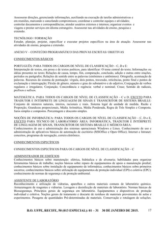 B.O. UFPE, RECIFE, 50 (013 ESPECIAL): 01 – 31 30 DE JANEIRO DE 2015. 17
Assessorar direções, gerenciando informações, auxiliando na execução de tarefas administrativas e
em reuniões, marcando e cancelando compromissos; coordenar e controlar equipes e atividades;
controlar documentos e correspondências; atender usuários externos e internos; organizar eventos e
viagens e prestar serviços em idioma estrangeiro. Assessorar nas atividades de ensino, pesquisa e
extensão.
TECNÓLOGO / FORMAÇÃO
Estudar, planejar, projetar, especificar e executar projetos específicos na área de atuação. Assessorar nas
atividades de ensino, pesquisa e extensão.
ANEXO V – CONTEÚDO PROGRAMÁTICO DAS PROVAS ESCRITAS/ OBJETIVAS
CONHECIMENTOS BÁSICOS
PORTUGUÊS: PARA TODOS OS CARGOS DE NÍVEL DE CLASSIFICAÇÃO – C, D e E:
Interpretação de textos, em prosa e de textos poéticos, para identificar: O tema central do texto; Informações ou
idéias presentes no texto; Relações de causa, tempo, fim, comparação, conclusão, adição e outras entre orações,
períodos ou parágrafos; Relações de sentido entre as palavras (sinônimos e antônimos). Ortografia, acentuação de
palavras. Recursos do sistema de pontuação: vírgula, dois pontos, travessão, reticências, ponto final e pontos de
exclamação e interrogação; Flexão de gênero, número e grau do substantivo e do adjetivo; Conjugação de verbos
regulares e irregulares; Conjunção; Concordância e regência: verbal e nominal; Crase; Sentido de radicais,
prefixos e sufixos.
MATEMÁTICA: PARA TODOS OS CARGOS DE NÍVEL DE CLASSIFICAÇÃO – C e D, EXCETO PARA
TRADUTOR E INTÉRPRETE DE LINGUAGEM DE SINAIS E TRANSCRITOR DE SISTEMA BRAILLE:
Conjunto de números naturais, inteiros, racionais e reais. Sistema legal de unidade de medida. Razão e
Proporção, Grandezas proporcionais, Média Aritmética, Média Ponderada, Regra de Três Simples e Composta.
Juros simples e compostos. Porcentagem e desconto simples.
NOÇÕES DE INFORMÁTICA: PARA TODOS OS CARGOS DE NÍVEL DE CLASSIFICAÇÃO – C, D e E,
EXCETO PARA TÉCNICO DE LABORATÓRIO/ ÁREA: INFORMÁTICA, TRADUTOR E INTÉRPRETE
DE LINGUAGEM DE SINAIS, TRANSCRITOR DE SISTEMA BRAILLE E MÉDICO/ÁREA:
Conhecimentos de uso e administração dos sistemas operacionais Windows e Linux. Conhecimento de uso e
administração de aplicativos básicos de automação de escritório (MSOffice e Open Office); Internet e Intranet:
conceitos, programas de navegação, correio eletrônico.
CONHECIMENTOS ESPECÍFICOS
CONHECIMENTOS ESPECÍFICOS PARA OS CARGOS DE NÍVEL DE CLASSIFICAÇÃO – C
ADMINISTRADOR DE EDIFÍCIOS
Conhecimentos básicos sobre manutenção: elétrica, hidráulica e de alvenaria; habilidades para organizar
ferramentas básicas de trabalho; noções básicas sobre reparo de equipamentos de apoio a manutenção predial;
conhecimentos básicos sobre instalação de equipamento de informática; conhecimentos básicos sobre primeiros
socorros; conhecimentos básicos sobre utilização de equipamentos de proteção individual (EPI) e coletiva (EPC);
conhecimento de normas de segurança e de proteção ambiental.
ASSISTENTE DE LABORATÓRIO
Reconhecimento e utilização de vidrarias, aparelhos e outros materiais comuns de laboratório químico.
Armazenagem de reagentes e vidrarias. Lavagem e desinfecção de materiais de laboratório. Normas básicas de
Biossegurança. Princípios gerais de segurança em laboratório. Equipamentos e dispositivos de proteção
individual e coletiva. Noções gerais de tratamento e descarte de resíduos de materiais provenientes de aulas e
experimentos. Pesagens de quantidades Pré-determinadas de materiais. Conservação e rotulagem de soluções.
 