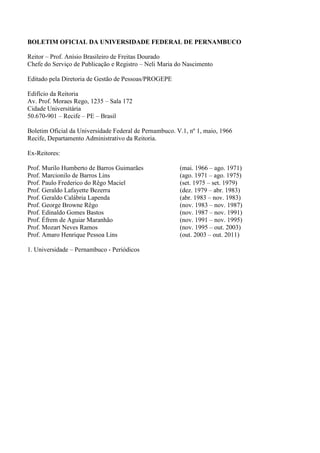 B.O. UFPE, RECIFE, 50 (013 ESPECIAL): 01 – 31 30 DE JANEIRO DE 2015. 1
BOLETIM OFICIAL DA UNIVERSIDADE FEDERAL DE PERNAMBUCO
Reitor – Prof. Anísio Brasileiro de Freitas Dourado
Chefe do Serviço de Publicação e Registro – Neli Maria do Nascimento
Editado pela Diretoria de Gestão de Pessoas/PROGEPE
Edifício da Reitoria
Av. Prof. Moraes Rego, 1235 – Sala 172
Cidade Universitária
50.670-901 – Recife – PE – Brasil
Boletim Oficial da Universidade Federal de Pernambuco. V.1, nº 1, maio, 1966
Recife, Departamento Administrativo da Reitoria.
Ex-Reitores:
Prof. Murilo Humberto de Barros Guimarães (mai. 1966 – ago. 1971)
Prof. Marcionilo de Barros Lins (ago. 1971 – ago. 1975)
Prof. Paulo Frederico do Rêgo Maciel (set. 1975 – set. 1979)
Prof. Geraldo Lafayette Bezerra (dez. 1979 – abr. 1983)
Prof. Geraldo Calábria Lapenda (abr. 1983 – nov. 1983)
Prof. George Browne Rêgo (nov. 1983 – nov. 1987)
Prof. Edinaldo Gomes Bastos (nov. 1987 – nov. 1991)
Prof. Éfrem de Aguiar Maranhão (nov. 1991 – nov. 1995)
Prof. Mozart Neves Ramos (nov. 1995 – out. 2003)
Prof. Amaro Henrique Pessoa Lins (out. 2003 – out. 2011)
1. Universidade – Pernambuco - Periódicos
 