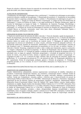 B.O. UFPE, RECIFE, 50 (013 ESPECIAL): 01 – 31 30 DE JANEIRO DE 2015. 18
Preparo de soluções e diferentes formas de expressão da concentração das mesmas. Noções de pH. Propriedades
gerais dos ácidos, sais e bases inorgânicos e orgânicos.
AUXILIAR DE ENFERMAGEM
1.Fundamentos da Enfermagem: Enfermagem ética e profissional. 2. Assistência de enfermagem na prevenção e
controle de infecção e medidas de biossegurança. 3. Humanização da assistência. 4. Atendimento às necessidades
do paciente relativo à segurança, proteção, higiene e conforto. 5. Procedimentos de enfermagem em geral. 6. A
unidade do paciente. 7. Atuação na Central de Material e Esterilização. 8. Código de Ética dos Profissionais de
Enfermagem. 9. Noções de Políticas de Saúde e o seu papel profissional.10. Relações Interpessoais: papel do
Auxiliar de Enfermagem na Equipe de Saúde. 11. Fundamentos de Anatomia, Fisiologia, Microbiologia e
Parasitologia. 12. Preparo do cliente e coleta de material para exames complementares. 13. Técnicas básicas de
enfermagem. 14. Assistência do Auxiliar de Enfermagem ao paciente em situações de Urgência/Emergência. 15.
Cuidados Básicos ao Paciente: mensuração, sinais vitais, peso, altura; alimentação, hidratação, higiene e
conforto, segurança, nebulizações e curativos.
OPERADOR DE RÁDIO-TELECOMUNICAÇÕES
1. Noções de controle mestre de emissoras de rádio e televisão. 2. Faixa de chamadas e grade de programação. 3.
Noções de programação com roteiros preestabelecidos. 4. Noções de emissões ao vivo. 5. Noções das Operações
do controle mestre. 6. Roteiro de programação. 7. Noções de rede de emissoras. 8. Preparação de mapas e
relatórios diários de acordo com as ocorrências do controle mestre. 9. Montagem de espelho diário de
programação da emissora de radiodifusão ou outros veículos, utilizando ferramenta adequada (software). 10.
Transmissão audiovisual; formatos de transmissão: identificação e conceituação; monitoramento; conceitos de
link, broadcast e pool. 11. Demandas operacionais de transmissões ao vivo em rede, via satélite e Internet. 12.
Televisão e Internet: Streaming, compressão de áudio e vídeo e mídias para transmissão, arquivos e protocolos.
13. Triagem e adequação da emissão de programas. 14. Blocos de Programação: faixa de horário e audiência;
seqüenciamento e intervalo. 15. Avaliação de espelho e condução de tempo de produção do programa televisivo;
articulação entre as etapas de captação, finalização, programação e veiculação de programas televisivos. 16.
Ajustes de roteiro, com cálculo de horas, minutos e segundos para aumentar ou reduzir a programação. 17.
Linguagem de rádio e TV. 18. A emissora de rádio: estrutura, tipos de concessões de emissoras, funções dos
profissionais. 19. A estruturação da emissora de TV e da emissora de rádio. 20. Programação radiofônica e de
TV: segmentação; formas de programação, produção, gêneros e formatos de programas. 21. Produção de
programas gravados, ao vivo e externas. 22. Lei nº 11.652/2208 (e alterações). 22. Noções da Lei nº 8.112/1990
(e alterações)
CONHECIMENTOS ESPECÍFICOS PARA OS CARGOS DE NÍVEL DE CLASSIFICAÇÃO – D
ASSISTENTE EM ADMINISTRAÇÃO
Funções Administrativas: planejamento, estrutura organizacional, racionalização do trabalho; indicadores de
excelência. Comunicação Interpessoal: barreiras, uso construtivo, comunicação formal e informal. Gestão de
Pessoas: conceitos, avaliação de desempenho, trabalho em equipe, motivação, liderança e gerenciamento de
conflitos. Gestão por Competências: conceitos, política e diretrizes para o desenvolvimento de pessoal da
Administração Pública Federal (Decreto nº 5.707/2006). Administração de Materiais e Patrimônio: importância,
organização da área de materiais, logística de armazenagem, transporte e distribuição. Administração Pública:
Disposições Gerais (Constituição Federal, Título III, Capítulo VII). Agente Público: conceito, função pública,
atendimento ao cidadão. Regime Jurídico dos Servidores Público Federais (Lei nº 8.112/1990 e alterações). Ética
na Administração Pública Federal (Decreto nº 1.171/1994 e alterações). Processo Administrativo: normas básicas
no âmbito da Administração Federal (Lei nº 9.784/1999 e alterações). Elaboração de Termo de Referência;
Licitação: conceito, finalidades, princípios e objeto; obrigatoriedade, dispensa, inexigibilidade e vedação;
modalidades e tipos, revogação e anulação; sanções e contratos (Lei nº 8.666/1993 e alterações). Controle Interno
e Controle Externo na Administração Pública: conceito e abrangência. Noções de Arquivologia: métodos de
arquivamento.
DESENHISTA DE ARTES GRÁFICAS
 