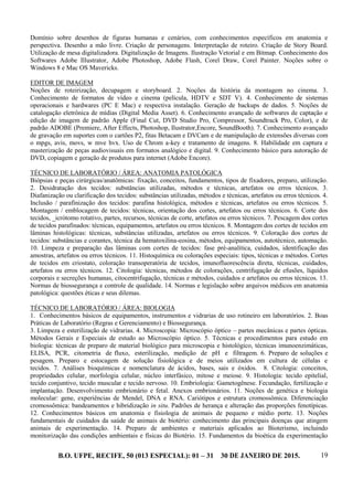 B.O. UFPE, RECIFE, 50 (013 ESPECIAL): 01 – 31 30 DE JANEIRO DE 2015. 19
Domínio sobre desenhos de figuras humanas e cenários, com conhecimentos específicos em anatomia e
perspectiva. Desenho a mão livre. Criação de personagens. Interpretação de roteiro. Criação de Story Board.
Utilização de mesa digitalizadora. Digitalização de Imagens. Ilustração Vetorial e em Bitmap. Conhecimento dos
Softwares Adobe Illustrator, Adobe Photoshop, Adobe Flash, Corel Draw, Corel Painter. Noções sobre o
Windows 8 e Mac OS Mavericks.
EDITOR DE IMAGEM
Noções de roteirização, decupagem e storyboard. 2. Noções da história da montagem no cinema. 3.
Conhecimento de formatos de vídeo e cinema (película, HDTV e SDT V). 4. Conhecimento de sistemas
operacionais e hardwares (PC E Mac) e respectiva instalação. Geração de backups de dados. 5. Noções de
catalogação eletrônica de mídias (Digital Media Asset). 6. Conhecimento avançado de softwares de captação e
edição de imagem de padrão Apple (Final Cut, DVD Studio Pro, Compressor, Soundtrack Pro, Color), e de
padrão ADOBE (Premiere, After Effects, Photoshop, Ilustrator,Encore, SoundBooth). 7. Conhecimento avançado
de gravação em suportes com o cartões P2, fitas Betacam e DVCam e de manipulação de extensões diversas com
o mpgs, avis, movs, w mve hvx. Uso de Chrom a-key e tratamento de imagens. 8. Habilidade em captura e
masterização de peças audiovisuais em formatos analógico e digital. 9. Conhecimento básico para autoração de
DVD, copiagem e geração de produtos para internet (Adobe Encore).
TÉCNICO DE LABORATÓRIO / ÁREA: ANATOMIA PATOLÓGICA
Biópsias e peças cirúrgicas/anatômicas: fixação, conceitos, fundamentos, tipos de fixadores, preparo, utilização.
2. Desidratação dos tecidos: substâncias utilizadas, métodos e técnicas, artefatos ou erros técnicos. 3.
Diafanização ou clarificação dos tecidos: substâncias utilizadas, métodos e técnicas, artefatos ou erros técnicos. 4.
Inclusão / parafinização dos tecidos: parafina histológica, métodos e técnicas, artefatos ou erros técnicos. 5.
Montagem / emblocagem de tecidos: técnicas, orientação dos cortes, artefatos ou erros técnicos. 6. Corte dos
tecidos, _icrótomo rotativo, partes, recursos, técnicas de corte, artefatos ou erros técnicos. 7. Pescagem dos cortes
de tecidos parafinados: técnicas, equipamentos, artefatos ou erros técnicos. 8. Montagem dos cortes de tecidos em
lâminas histológicas: técnicas, substâncias utilizadas, artefatos ou erros técnicos. 9. Coloração dos cortes de
tecidos: substâncias e corantes, técnica da hematoxilina-eosina, métodos, equipamentos, autotécnico, automação.
10. Limpeza e preparação das lâminas com cortes de tecidos: fase pré-analítica, cuidados, identificação das
amostras, artefatos ou erros técnicos. 11. Histoquímica ou colorações especiais: tipos, técnicas e métodos. Cortes
de tecidos em criostato, coloração transoperatória de tecidos, imunofluorescência direta, técnicas, cuidados,
artefatos ou erros técnicos. 12. Citologia: técnicas, métodos de colorações, centrifugação de efusões, líquidos
corporais e secreções humanas, citocentrifugação, técnicas e métodos, cuidados e artefatos ou erros técnicos. 13.
Normas de biossegurança e controle de qualidade. 14. Normas e legislação sobre arquivos médicos em anatomia
patológica: questões éticas e seus dilemas.
TÉCNICO DE LABORATÓRIO / ÁREA: BIOLOGIA
1. Conhecimentos básicos de equipamentos, instrumentos e vidrarias de uso rotineiro em laboratórios. 2. Boas
Práticas de Laboratório (Regras e Gerenciamento) e Biossegurança.
3. Limpeza e esterilização de vidrarias. 4. Microscopia: Microscópio óptico – partes mecânicas e partes ópticas.
Métodos Gerais e Especiais de estudo ao Microscópio óptico. 5. Técnicas e procedimentos para estudo em
biologia: técnicas de preparo de material biológico para microscopia e histológico, técnicas imunoenzimáticas,
ELISA, PCR, citometria de fluxo, esterilização, medição de pH e filtragem. 6. Preparo de soluções e
pesagem. Preparo e estocagem de solução fisiológica e de meios utilizados em cultura de células e
tecidos. 7. Análises bioquímicas e nomenclatura de ácidos, bases, sais e óxidos. 8. Citologia: conceitos,
propriedades celular, morfologia celular, núcleo interfásico, mitose e meiose. 9. Histologia: tecido epitelial,
tecido conjuntivo, tecido muscular e tecido nervoso. 10. Embriologia: Gametogênese. Fecundação, fertilização e
implantação. Desenvolvimento embrionário e fetal. Anexos embrionários. 11. Noções de genética e biologia
molecular: gene, experiências de Mendel, DNA e RNA. Cariótipos e estrutura cromossômica. Diferenciação
cromossômica: bandeamentos e hibridização in situ. Padrões de herança e alteração das proporções fenotípicas.
12. Conhecimentos básicos em anatomia e fisiologia de animais de pequeno e médio porte. 13. Noções
fundamentais de cuidados da saúde de animais de biotério: conhecimento das principais doenças que atingem
animais de experimentação. 14. Preparo de ambientes e materiais aplicados ao Bioterismo, incluindo
monitorização das condições ambientais e físicas do Biotério. 15. Fundamentos da bioética da experimentação
 