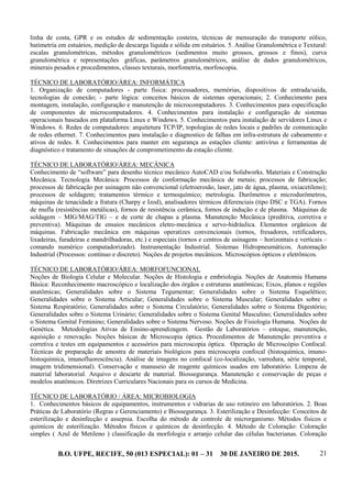 B.O. UFPE, RECIFE, 50 (013 ESPECIAL): 01 – 31 30 DE JANEIRO DE 2015. 21
linha de costa, GPR e os estudos de sedimentação costeira, técnicas de mensuração do transporte eólico,
batimetria em estuários, medição de descarga líquida e sólida em estuários. 5. Análise Granulométrica e Textural:
escalas granulométricas, métodos granulométricos (sedimentos muito grossos, grossos e finos), curva
granulométrica e representações gráficas, parâmetros granulométricos, análise de dados granulométricos,
minerais pesados e procedimentos, classes texturais, morfometria, morfoscopia.
TÉCNICO DE LABORATÓRIO/ÁREA: INFORMÁTICA
1. Organização de computadores - parte física: processadores, memórias, dispositivos de entrada/saída,
tecnologias de conexão; - parte lógica: conceitos básicos de sistemas operacionais; 2. Conhecimento para
montagem, instalação, configuração e manutenção de microcomputadores. 3. Conhecimentos para especificação
de componentes de microcomputadores. 4. Conhecimentos para instalação e configuração de sistemas
operacionais baseados em plataforma Linux e Windows. 5. Conhecimentos para instalação de servidores Linux e
Windows. 6. Redes de computadores: arquitetura TCP/IP, topologias de redes locais e padrões de comunicação
de redes ethernet. 7. Conhecimentos para instalação e diagnostico de falhas em infra-estrutura de cabeamento e
ativos de redes. 8. Conhecimentos para manter em segurança as estações cliente: antivírus e ferramentas de
diagnóstico e tratamento de situações de comprometimento da estação cliente.
TÉCNICO DE LABORATÓRIO/ÁREA: MECÂNICA
Conhecimento de “software” para desenho técnico mecânico AutoCAD e/ou Solidworks. Materiais e Construção
Mecânica. Tecnologia Mecânica: Processos de conformação mecânica de metais; processos de fabricação;
processos de fabricação por usinagem não convencional (eletroerosão, laser, jato de água, plasma, oxiacetileno);
processos de soldagem; tratamentos térmico e termoquímico; metrologia. Durômetros e microdurômetros,
máquinas de tenacidade a fratura (Charpy e Izod), analisadores térmicos diferenciais (tipo DSC e TGA). Fornos
de mufla (resistências metálicas), fornos de resistência cerâmica, fornos de indução e de plasma. Máquinas de
soldagem – MIG/MAG/TIG – e de corte de chapas a plasma. Manutenção Mecânica (preditiva, corretiva e
preventiva). Máquinas de ensaios mecânicos eletro-mecânica e servo-hidráulica. Elementos orgânicos de
máquinas. Fabricação mecânica em máquinas operatizes convencionais (tornos, fresadores, retificadores,
lixadeiras, furadeiras e mandrilhadoras, etc.) e especiais (tornos e centros de usinagens – horizontais e verticais –
comando numérico computadorizado). Instrumentação Industrial. Sistemas Hidropneumáticos. Automação
Industrial (Processos: contínuo e discreto). Noções de projetos mecânicos. Microscópios ópticos e eletrônicos.
TÉCNICO DE LABORATÓRIO/ÁREA: MORFOFUNCIONAL
Noções de Biologia Celular e Molecular. Noções de Histologia e embriologia. Noções de Anatomia Humana
Básica: Reconhecimento macroscópico e localização dos órgãos e estruturas anatômicas; Eixos, planos e regiões
anatômicas; Generalidades sobre o Sistema Tegumentar; Generalidades sobre o Sistema Esquelético;
Generalidades sobre o Sistema Articular; Generalidades sobre o Sistema Muscular; Generalidades sobre o
Sistema Respiratório; Generalidades sobre o Sistema Circulatório; Generalidades sobre o Sistema Digestório;
Generalidades sobre o Sistema Urinário; Generalidades sobre o Sistema Genital Masculino; Generalidades sobre
o Sistema Genital Feminino; Generalidades sobre o Sistema Nervoso. Noções de Fisiologia Humana. Noções de
Genética. Metodologias Ativas de Ensino-aprendizagem. Gestão de Laboratórios – estoque, manutenção,
aquisição e renovação. Noções básicas de Microscopia óptica. Procedimentos de Manutenção preventiva e
corretiva e testes em equipamentos e acessórios para microscopia óptica. Operação de Microscópio Confocal.
Técnicas de preparação de amostra de materiais biológicos para microscopia confocal (histoquímica, imuno-
histoquímica, imunofluorescência). Análise de imagens no confocal (co-localização, varredura, série temporal,
imagem tridimensional). Conservação e manuseio de reagente químicos usados em laboratório. Limpeza de
material laboratorial. Arquivo e descarte de material. Biossegurança. Manutenção e conservação de peças e
modelos anatômicos. Diretrizes Curriculares Nacionais para os cursos de Medicina.
TÉCNICO DE LABORATÓRIO / ÁREA: MICROBIOLOGIA
1. Conhecimentos básicos de equipamentos, instrumentos e vidrarias de uso rotineiro em laboratórios. 2. Boas
Práticas de Laboratório (Regras e Gerenciamento) e Biossegurança. 3. Esterilização e Desinfecção: Conceitos de
esterilização e desinfecção e assepsia. Escolha do método de controle de microrganismo. Métodos físicos e
químicos de esterilização. Métodos físicos e químicos de desinfecção. 4. Método de Coloração: Coloração
simples ( Azul de Metileno ) classificação da morfologia e arranjo celular das células bacterianas. Coloração
 