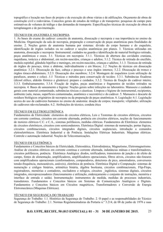 B.O. UFPE, RECIFE, 50 (013 ESPECIAL): 01 – 31 30 DE JANEIRO DE 2015. 23
topográfico e locação nas fases de projeto e de execução de obras viárias e de edificações. Orçamento de obras de
construção civil e rodoviárias. Conceitos gerais de estudos de tráfego e de transportes: pesquisas de campo para
estimativas de volumes de tráfego e das demandas de transporte. Especificações técnicas de execução de obras de
terraplanagem e de pavimentação.
TÉCNICO EM ANATOMIA E NECROPSIA
1. As bases do exame do cadáver: conceito de anatomia, dissecação e necropsia e sua importância no ensino da
Medicina. Organização da sala de necropsia, preparação e conservação de peças anatômicas para finalidades de
ensino. 2. Noções gerais de anatomia humana por sistemas: divisão do corpo humano e do esqueleto,
identificação de órgãos isolados ou no cadáver e secções anatômicas por planos. 3. Técnicas utilizadas em
anatomia, dissecação e necropsia: Instrumental; cuidados na guarda e identificação de material biológico retirado,
peças anatômicas e ossos. 3.1. Técnicas em necropsia: 3.1.1. Técnicas de abertura das cavidades craniana,
raquidiana, torácica e abdominal, em recém-nascidos, crianças e adultos; 3.1.2. Técnica de retirada do encéfalo,
medula espinhal, glândula hipófise e meninges, em recém-nascidos, crianças e adultos; 3.1.3. Técnicas de retirada
de órgãos do pescoço, tórax e abdome, individualmente e em blocos; 3.2. Noções de técnicas em dissecação
anatômica: 3.2.1. Dissecação da face, cabeça e pescoço e seus órgãos internos; 3.2.2. Dissecação do tronco e
órgãos tóraco-abdominais; 3.2.3. Dissecação dos membros; 3.2.4. Montagem de esqueletos (com utilização de
parafusos, arames e colas). 3.3. Técnicas e métodos para conservação de tecidos: 3.3.1. Substâncias fixadoras
(álcool etílico, aldeído fórmico e glutárico): preparo e cuidados; 3.3.2. Técnica de fixação do cadáver inteiro;
3.3.3. Embalsamamento; 3.3.4. Fixação de órgãos, peças anatômicas e fragmentos de tecidos retirados na
necropsia. 4. Bases de saneamento e higiene: Noções gerais sobre infecções no laboratório. Manuseio e cuidados
gerais com material contaminado, substâncias tóxicas e cáusticas. Limpeza e higiene do instrumental, recipientes,
ambiente (sala, mesas, superfícies contaminadas, anatômico e necrotério) e do cadáver. 5. Manuseio e descarte de
resíduos biológicos originários de necropsia ou da preparação de peças anatômicas. 6. Legislação: 6.1. Legislação
acerca do uso de cadáveres humanos no ensino de anatomia: doação de corpos; transporte; vilipêndio; utilização
de cadáveres não-reclamados. 6.2. Atribuições do técnico, conduta ética
TÉCNICO EM ELETROELETRÔNICA
Fundamentos de Eletricidade: elementos de circuitos elétricos, Leis e Teoremas de circuitos elétricos, circuitos
em corrente contínua, circuitos em corrente alternada, potência em circuitos elétricos, noções de funcionamento
de motores elétricos C.C. e C.A., sistemas polifásicos, medidas elétricas. Fundamentos de Eletrônica: elementos
de circuitos eletrônicos, circuitos com semicondutores. Eletrônica Digital: sistemas de numeração, portas lógicas,
circuitos combinacionais, circuitos integrados digitais, circuitos seqüenciais, introdução a comandos
eletroeletrônicos. Eletrônica Industrial e de Potência. Instalações Elétricas Industriais. Máquinas elétricas.
Controle e automação industrial. Noções de Telecomunicações.
TÉCNICO EM ELETRÔNICA
Fundamentos e Conceitos básicos de Eletricidade, Eletrostática, Eletrodinâmica, Magnetismo, Eletromagnetismo.
Análise de circuitos elétricos em corrente contínua e corrente alternada, indutâncias mútuas e transformadores,
circuitos polifásicos, potência. Eletrônica Analógica: diodos, retificadores, transistores de junção e de efeito de
campo, fontes de alimentação, amplificadores, amplificadores operacionais, filtros ativos, circuitos não-lineares
com amplificadores operacionais (conformadores, comparadores, detectores de pico, amostradores, conversores
tensão-frequência, monoastáveis, astáveis), eletrônica de potência. Eletrônica Digital e Computação: sistemas de
numeração e códigos binários, aritmética binária, álgebra booleana, circuitos combinacionais, Flip-Flops,
registradores, memórias e contadores, osciladores e relógios, circuitos _ingüística, sistemas digitais, circuitos
integrados, microprocessadores (funcionamento e utilização, endereçamento e conjunto de instruções, memória e
interface de entrada e saída). Instrumentação: instrumentos de medida, medidas de processos industriais,
transdutores. Fundamentos e Conceitos básicos em Sistemas de Comunicações Analógicos e Digitais.
Fundamentos e Conceitos básicos em Circuitos magnéticos, Transformadores e Conversão de Energia
Eletromecânica (Máquinas Elétricas).
TÉCNICO EM SEGURANÇA DO TRABALHO
Segurança do Trabalho: 1.1. Histórico da Segurança do Trabalho. 2. O papel e as responsabilidades do Técnico
de Segurança do Trabalho: 2.1. Normas Regulamentadoras da Portaria n.º 3.214, de 08 de junho de 1978 e suas
 