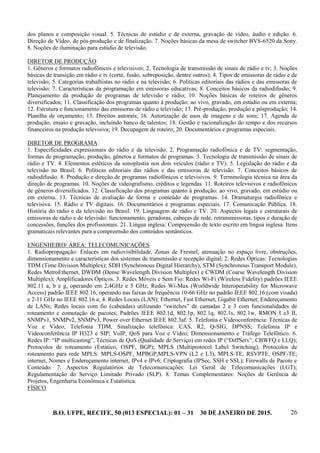B.O. UFPE, RECIFE, 50 (013 ESPECIAL): 01 – 31 30 DE JANEIRO DE 2015. 26
dos planos e composição visual. 5. Técnicas de estúdio e de externa, gravação de vídeo, áudio e edição. 6.
Direção de Vídeo, de pós-produção e de finalização. 7. Noções básicas da mesa de switcher BVS-6520 da Sony.
8. Noções de iluminação para estúdio de televisão.
DIRETOR DE PRODUÇÃO
1. Gêneros e formatos radiofônicos e televisivos; 2. Tecnologia de transmissão de sinais de rádio e tv; 3. Noções
básicas de transição em rádio e tv (corte, fusão, sobreposição, dentre outros); 4. Tipos de emissoras de rádio e de
televisão; 5. Categorias trabalhistas no rádio e na televisão; 6. Políticas editoriais das rádios e das emissoras de
televisão; 7. Características da programação em emissoras educativas; 8. Conceitos básicos da radiodifusão; 9.
Planejamento da produção de programas de televisão e rádio; 10. Noções básicas de roteiros de gêneros
diversificados; 11. Classificação dos programas quanto à produção: ao vivo, gravado, em estúdio ou em externa;
12. Estrutura e funcionamento das emissoras de rádio e televisão; 13. Pré-produção, produção e pósprodução; 14.
Planilha de orçamento; 15. Direitos autorais; 16. Autorização de usos de imagens e de sons; 17. Agenda de
produção, ensaio e gravação, incluindo banco de talentos; 18. Gestão e racionalização do tempo e dos recursos
financeiros na produção televisiva; 19. Decupagem de roteiro; 20. Documentários e programas especiais.
DIRETOR DE PROGRAMA
1. Especificidades expressionais do rádio e da televisão. 2. Programação radiofônica e de TV: segmentação,
formas de programação, produção, gêneros e formatos de programas. 3. Tecnologia de transmissão de sinais de
rádio e TV. 4. Elementos estéticos da sonoplastia nos dois veículos (rádio e TV). 5. Legislação do rádio e da
televisão no Brasil. 6. Políticas editoriais das rádios e das emissoras de televisão. 7. Conceitos básicos de
radiodifusão. 8. Produção e direção de programas radiofônicos e televisivos. 9. Terminologia técnica na área da
direção de programas. 10. Noções de videografismo, créditos e legendas. 11. Roteiros televisivos e radiofônicos
de gêneros diversificados. 12. Classificação dos programas quanto à produção: ao vivo, gravado, em estúdio ou
em externa. 13. Técnicas de avaliação de forma e conteúdo de programas. 14. Dramaturgia radiofônica e
televisiva. 15. Rádio e TV digitais. 16. Documentários e programas especiais. 17. Comunicação Pública. 18.
História do rádio e da televisão no Brasil. 19. Linguagem de rádio e TV. 20. Aspectos legais e estruturais de
emissoras de rádio e de televisão: funcionamento, geradoras, cabeças de rede, retransmissoras, tipos e duração de
concessões, funções dos profissionais. 21. Língua inglesa: Compreensão de texto escrito em língua inglesa. Itens
gramaticais relevantes para a compreensão dos conteúdos semânticos.
ENGENHEIRO/ ÁREA: TELECOMUNICAÇÕES
1. Radiopropagação: Enlaces em radiovisibilidade, Zonas de Fresnel, atenuação no espaço livre, obstruções,
dimensionamento e características dos sistemas de transmissão e recepção digital; 2. Redes Ópticas: Tecnologias
TDM (Time Division Multiplex); SDH (Synchronous Digital Hierarchy), STM (Synchronous Transport Module),
Redes MetroEthernet, DWDM (Dense Wavelength Division Multiplex) e CWDM (Coarse Wavelength Division
Multiplex); Amplificadores Ópticos. 3. Redes Móveis e Sem Fio: Redes Wi-Fi (Wireless Fidelity) padrões IEEE
802.11 a, b e g, operando em 2,4GHz e 5 GHz; Redes Wi-Max (Worldwide Interoperability for Microwave
Access) padrão IEEE 802.16, operando nas faixas de frequência 10-66 GHz no padrão IEEE 802.16 (com visada)
e 2-11 GHz no IEEE 802.16.a; 4. Redes Locais (LAN): Ethernet, Fast Ethernet, Gigabit Ethernet; Endereçamento
de LANs; Redes locais com fio (cabeadas) utilizando “switches” de camadas 2 e 3 com funcionalidades de
roteamento e comutação de pacotes; Padrões IEEE 802.1d, 802.1p, 802.1q, 802.1s, 802.1w, RMON I e3 II,
SNMPv1, SNMPv2, SNMPv3, Power over Ethernet IEEE 802.3af. 5. Telefonia e Videoconferência: Técnicas de
Voz e Vídeo, Telefonia TDM, Sinalização telefônica: CAS, R2, Q-SIG, DPNSS; Telefonia IP e
Videoconferência IP H323 e SIP; VoIP, QoS para Voz e Vídeo; Dimensionamento e Tráfego Telefônico. 6.
Redes IP: “IP multicasting”, Técnicas de QoS (Qualidade de Serviço) em redes IP (“DiffServ”, CBWFQ e LLQ);
Protocolos de roteamento (Estático, OSPF, BGP); MPLS (Multiprotocol Label Switching); Protocolos de
roteamento para rede MPLS: MPLS-OSPF, MPBGP,MPLS-VPN (L2 e L3), MPLS-TE, RSVPTE, OSPF-TE;
internet, Nomes e Endereçamento internet, IPv4 e IPv6; Criptografia (IPSec, SSH e SSL); Firewalls de Pacote e
Conteúdo. 7. Aspectos Regulatórios de Telecomunicações: Lei Geral de Telecomunicações (LGT);
Regulamentação do Serviço Limitado Privado (SLP). 8. Temas Complementares: Noções de Gerência de
Projetos, Engenharia Econômica e Estatística.
FÍSICO
 