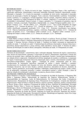 B.O. UFPE, RECIFE, 50 (013 ESPECIAL): 01 – 31 30 DE JANEIRO DE 2015. 29
REVISOR DE TEXTO
Noções de Linguística: 1.1. Noções de teoria do signo _linguística. Linguagem, língua e fala; significante e
significado; significação. Arbitrariedade e motivação; linearidade. Referente, referência, representação, sentido.
Denotação e conotação. 1.2. A teoria da enunciação e a produção do texto escrito: enunciação e enunciado;
processo de enunciação e funções da linguagem. Texto e discurso. Intertextualidade e polifonia. Textualidade:
coesão e coerência. 1.3. Linguagem e variação linguística. Tipos de variação _linguística; dialetos e registros. A
variação _linguística na Língua Portuguesa do Brasil. A variação _linguística e a construção do texto escrito.
Formalidade e informalidade. Gêneros textuais. 2. Língua e gramática: 2.1. Concepções de gramática; tipos de
gramática. Correção e incorreção. Propriedade e impropriedade. 2.2. Língua Portuguesa (padrão culto): 2.2.1 –
Grupos vocálicos. 2.2.2 – Divisão silábica. 2.2.3 – Ortografia. 2.2.3.1 – Novo acordo Ortográfico da Língua
Portuguesa. 2.2.4 – Estrutura de palavras. 2.2.5 – Flexões do substantivo. 2.2.6 – Flexões do adjetivo. 2.2.7 –
Verbos: classificação, conjugação, predicação. 2.2.8 – Crase. 2.2.9 – Pronomes: classificação e seu emprego.
2.2.10 – Palavras homônimas, parônimas, cognatas e sinônimas. Propriedade vocabular. 2.2.11 – Estrutura da
oração e do período. 2.2.12 – Concordância verbal e nominal. 2.2.13 – Regência verbal e nominal. 2.2.14 –
Emprego dos tempos e modos verbais. 2.2.15 – Sintaxe de colocação. 2.2.16 – Pontuação.
SANITARISTA
1. Saúde Pública: avanços e desafios. 2. Saúde Pública no Brasil e as políticas: Social e de Saúde. 3.Estrutura da
Assistência à saúde no Brasil e a Reforma Administrativa do Sistema de Saúde para o SUS. 4. Saúde, ambiente e
sociedade. 5. Sistemas, Serviços e Práticas de Saúde. 6. Vigilância em Saúde e promoção na organização do
trabalho em saúde. 7. Avaliação em saúde. 8. Epidemiologia de problemas relacionados à: doenças infecciosas e
parasitárias; doenças degenerativas e causas externas; saúde reprodutiva; terceira idade. 9. Sistemas de saúde e
Sistemas de Informação em saúde no Brasil: demografia e indicadores de saúde. 10. Planejamento em saúde.
SECRETÁRIO EXECUTIVO
Elementos de documentação - características, tipos e utilização adequada. Elementos de arquivo: características,
tipos, técnicas de arquivamento, segurança e conservação de arquivos. Planejamento, organização e controle dos
serviços da secretaria: tipos e utilização dos gráficos na organização. Normas e técnicas para correspondências:
ata, redação oficial e empresarial. Atendimento de telefone, preparação de reuniões e conferências, e, preparação
de viagens. Comunicação institucional: fluxos de comunicação, tipos e veículos, relacionamento secretária-chefe-
funcionários-colegas-público. Língua inglesa - Estratégias de leitura: compreensão geral do texto;
reconhecimento de informações específicas; capacidade de análise e síntese; inferência e predição;
reconhecimento do vocabulário mais frequente em textos não literários; palavras cognatas e falsos cognatos.
Estratégias discursivas: tipo de texto; função e estrutura discursivas; marcadores de discurso; elementos de
coesão. Aspectos gramaticais: uso de artigos definidos e indefinidos; conhecimento dos tempos e modos verbais;
uso de preposições, conjunções, pronomes e modais; concordância nominal e verbal; formação e classe de
palavras; relações de coordenação e subordinação; voz passiva, discurso direto e indireto.
TECNÓLOGO / FORMAÇÃO: SEGURANÇA
Raízes Históricas e Conceitos. Lições Fundamentais. Concepção da Atividade de Segurança. A Segurança Não
Púbica e Segurança Pública. Administração da Segurança dos Negócios Organizacionais. Decisão e
Responsabilidade em Segurança. Lições de Relacionamentos. Os Executantes das Lições. Contingências
Organizacionais. Planejamento de Segurança Física. Planejamento de Contingências. Conjunto das Operações
Organizacionais. Poder de Polícia x Função de Polícia e aspectos correlatos. Segurança, Análise e Gerenciamento
de Riscos. Perigo e Risco. Auditoria e Ferramenta de Análise de Risco. Definição de Probabilidade. Prevenção
Integrada. Projetos Tático e Técnico em Segurança. Ações Táticas de Segurança. Processo de Observação.
Metodologia e Níveis do Planejamento da Segurança. Barreiras Perimetrais. Iluminação e Proteção. Alarmes.
Guardas. Identificação e Controle. Segurança Corporativa Estratégica. Segurança da Gestão das Áreas e
Instalações. Segurança da Gestão das Pessoas. Segurança da Gestão dos processos. Segurança dos Insumos.
Segurança da Gestão do Conhecimento. Prevenção de Acidentes. Metodologia em Segurança. Anexo II do Artigo
2º do Decreto nº 5.824/2006. CBO 2149-35 e CBO 2526-05.
 