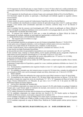 B.O. UFPE, RECIFE, 50 (013 ESPECIAL): 01 – 31 30 DE JANEIRO DE 2015. 7
10.2 O argumento de classificação para os cargos listados no Anexo VI deste edital será a média ponderada entre
a pontuação obtida na Prova Escrita/Objetiva (peso 4) e a pontuação obtida na Prova Prática/Operacional (peso
6).
10.3 O argumento de classificação para os demais Cargos será a pontuação obtida na Prova Escrita/Objetiva.
10.4 Ocorrendo empate de pontos, na aprovação, a classificação será definida segundo os seguintes critérios
sucessivamente:
a) maior idade;
b) maior número de acertos na parte de Conhecimentos Específicos da Prova Escrita/Objetiva.
10.5 Os candidatos não classificados no número máximo de aprovados de que trata o item 9.1, ainda que tenham
atingido a nota mínima serão considerados reprovados no concurso, conforme artigo 16 §1º do Decreto nº
6944/2009.
10.6 O resultado final do concurso será homologado pela UFPE, através da publicação no Diário Oficial da
União e divulgado nos endereços eletrônicos www.covest.com.br e www.progepe.ufpe.br, até o dia 19/06/2015.
10. PRAZO DE VALIDADE DO CONCURSO
10.1 O concurso terá validade de 01 (um) ano, a contar da publicação no Diário Oficial da União da
homologação do resultado, podendo ser prorrogado por igual período, a critério da UFPE.
11. REQUISITOS PARA A INVESTIDURA NOS CARGOS
11.1 São requisitos para investidura no cargo:
a) aprovação no Concurso;
b) ter nacionalidade brasileira ou portuguesa no gozo do Estatuto da Igualdade (Decreto nº. 70.436/1972);
c) estar quite com as obrigações eleitorais, e com as obrigações militares (para os do sexo masculino);
d) contar com a idade mínima de 18 (dezoito) anos, completos, na data da posse;
e) contar, na data da posse, com os requisitos para ingresso, constantes nos Anexos I, II e III;
f) estar inscrito em órgão fiscalizador da profissão;
g) não perceber proventos de aposentadoria inacumuláveis com vencimentos (art. 40, § 6.º, da CF/88);
h) não acumular cargo, emprego ou função pública, exceto aqueles permitidos em lei, assegurada a hipótese de
opção dentro do prazo para posse determinada no § 1º do artigo 13 da Lei nº. 9.527/1997;
i) não ter sofrido penalidade que o impossibilite de exercer cargo público (art. 137, da Lei nº 8.112/1990);
j) apresentar declaração de bens, atualizada na data da posse;
k) submeter-se à avaliação pelo serviço médico da UFPE objetivando a comprovação de aptidão, física e mental,
para o exercício do cargo.
l) apresentar Comprovação de Experiência, quando for o caso, conforme parâmetros definidos nos Anexo I, II e
III deste Edital.
11.2 Os documentos comprobatórios dos requisitos listados no item 12.1 serão exigidos dos candidatos quando
convocados para posse.
11.3 Os candidatos nomeados que não tomarem posse no prazo de 30 (trinta) dias, contados da publicação de
sua nomeação no DOU, terá o ato de nomeação tornado sem efeito, observado o art. 13 da Lei 8.112/1990.
12. DOS CARGOS
12.1 A descrição sumária das atribuições dos cargos previstos neste Edital constam no Anexo IV deste Edital.
12.2 Os quantitativos dos cargos dos Anexos I, II e III deste Edital estão previstos no Decreto 7.232 de 2010
que define a lotação dos cargos dos níveis de classificação “C”, “D” e “E” integrantes do Plano de Carreira dos
Cargos Técnico-Administrativos em Educação, de que trata a Lei no
11.091, de 12 de janeiro de 2005 das
Instituições Federais de Ensino Superior.
13. LOTAÇÃO E REGIME DE TRABALHO
14.1 Os candidatos empossados nos cargos previstos nos Anexos I, II e III, serão lotados em qualquer Unidade do
Campus para o qual fizeram opção no momento da inscrição, com exercício nos turnos da manhã, tarde e/ou
noite, a critério exclusivo da Administração.
14.2 É vedada a Remoção de servidor antes do término do seu Estágio Probatório.
14.3 Os candidatos empossados nos cargos previstos nos Anexos I, II e III, ficarão sujeitos ao Regime de
Trabalho de 40 horas semanais, exceto para o cargo previsto no subitem 14.4.
14.4 O candidato empossado no cargo de Médico/Área estará sujeito à jornada de 20 horas semanais, de segunda
à sexta, de 8:00h às 12:00h ou de 14:00h às 18:00h, a critério exclusivo da Administração.
14.5 O candidato empossado no cargo de Médico/Área: Medicina do Trabalho poderá realizar perícia interna e
externa.
 
