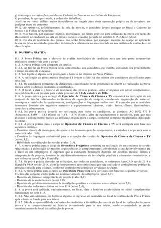 g) descumprir as instruções contidas no Caderno de Provas ou nas Folhas de Respostas;
h) perturbar, de qualquer modo, a ordem dos trabalhos;
i) utilizar ou tentar utilizar meios fraudulentos ou ilegais para obter aprovação própria ou de terceiros, em
qualquer etapa do concurso.
10.12. Ao retirar-se, definitivamente, da sala de provas, o candidato deverá entregar ao fiscal o Caderno de
Provas e as Folhas de Respostas.
10.13. Não haverá, por qualquer motivo, prorrogação do tempo previsto para aplicação da prova em razão do
afastamento de candidato da sala de provas, salvo a situação prevista no subitem 6.15.2 deste Edital.
10.14. No dia de realização das provas, não serão fornecidas, por qualquer membro da equipe de aplicação
destas ou pelas autoridades presentes, informações referentes ao seu conteúdo ou aos critérios de avaliação e de
classificação.
11. DA PROVA PRÁTICA
11.1. A Prova Prática tem o objetivo de avaliar habilidades do candidato para que este possa desenvolver
atividades compatíveis com o cargo.
11.2. A Prova Prática será composta de tarefas.
11.2.1. As tarefas da Prova Prática serão apresentadas aos candidatos, por escrito, constando seu procedimento
e tempo máximo de execução.
11.3. Sob hipótese alguma será prorrogado o horário de término da Prova Prática.
11.4. A realização da prova prática obedecerá à ordem alfabética dos nomes dos candidatos classificados para
essa fase.
11.4.1. Os candidatos portadores de deficiência classificados terão prioridade na ordem de realização da prova
prática sobre os demais candidatos classificados.
11.5. O local, a data e o horário de realização das provas práticas serão divulgados em edital complementar,
cuja publicação está prevista para a data provável de 10 de outubro de 2016.
11.6. A prova prática para o cargo de Operador de Câmera de Cinema e TV consistirá na realização de um
conjunto de tarefas relacionadas às técnicas de captação de imagem, envolvendo preparação do material,
montagem e instalação de equipamentos, configurações e linguagem audiovisual. É esperado que o candidato
demonstre domínio dos seguintes materiais e equipamentos: câmeras, tripés, lentes, filtros, iluminadores,
conexões e cabeamentos.
11.6.1. Na prova prática deverão ser utilizadas, por todos os candidatos, as câmeras: AG HPX 370 P
(Panasonic), PMW – EX3 (Sony) ou HVR – Z7N (Sony), além de equipamentos e acessórios, para que seja
avaliado o conhecimento prático da atividade exigida para o cargo, conforme conteúdo programático divulgado
no edital.
11.6.2. A prova prática para o cargo de Operador de Câmera de Cinema e TV será corrigida com base nos
seguintes critérios:
– Domínio técnico da montagem, do ajuste e da desmontagem do equipamento, e cuidados e segurança com o
material (valor: 3,0);
– Domínio da linguagem audiovisual para a execução das tarefas de Operador de Câmera de Cinema e TV
(valor: 3,5);
– Habilidade na realização das tarefas (valor: 3,5).
11.7. A prova prática para o cargo de Desenhista Projetista consistirá na realização de um conjunto de tarefas
relacionadas à elaboração de projetos arquitetônicos e complementares, envolvendo o seu desenvolvimento até
o nível de um anteprojeto. É esperado que o candidato demonstre domínio em desenho técnico, leitura e
interpretação de projeto, domínio de pré-dimensionamento de instalações prediais e elementos construtivos, e
nos softwares AutoCAD e SketchUp.
11.7.1. Na prova prática deverão ser utilizados, por todos os candidatos, os softwares AutoCAD versão 2014 e
SketchUp PRO versão 2014, além de instrumentos acessórios para que seja avaliado o conhecimento prático da
atividade exigida para o cargo, conforme conteúdo programático divulgado no edital.
11.8.2. A prova prática para o cargo de Desenhista Projetista será corrigida com base nos seguintes critérios:
Eficácia das soluções empregadas no desenvolvimento do anteprojeto (valor 3,0);
– Domínio de leitura e interpretação de projeto (valor 1,0);
– Domínio de desenho técnico (valor 2,0);
– Domínio de pré-dimensionamento de instalações prediais e elementos construtivos (valor 2,0);
– Domínio dos softwares citados no item 11.8 (valor 2,0);
11.8. A prova será aplicada, exclusivamente, no local, data e horários estabelecidos no edital complementar
mencionado no item 11.5.
11.8.1. Não será admitido, em hipótese alguma, o ingresso de candidato ao local de realização da Prova Prática
após o horário fixado para seu início.
11.8.2. São de responsabilidade exclusiva do candidato a identificação correta do local de realização da prova
prática e o comparecimento no horário determinado para o seu início, sendo recomendado o prévio
reconhecimento do local de realização de provas.
 