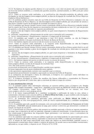 14.2.4. Na hipótese de alguma questão objetiva vir a ser anulada, o seu valor em pontos não será contabilizado
em favor de nenhum candidato, e o restante das questões assumirá, automaticamente, os 100% (cem por cento)
da pontuação.
14.2.5. Todos os recursos serão analisados, e as justificativas das alterações/anulações de gabarito serão
divulgadas no sítio da Comperve (www.comperve.ufrn.br), na data da divulgação do resultado das Provas Objetivas
(Gabarito Oficial Definitivo).
14.3. O candidato poderá consultar cópia de sua Folha de Respostas da Prova Discursiva (redação) e de sua
Folha de Respostas da Prova Objetiva, no sítio da Comperve (www.comperve.ufrn.br), por um período de setenta e
duas horas contadas a partir da divulgação do resultado da respectiva prova.
14.4. O candidato que desejar interpor recurso contra a pontuação obtida na Prova Discursiva (redação) poderá
fazê-lo a partir das 8 horas do dia seguinte ao encerramento do prazo estabelecido no item 14.3, por um período
de quarenta e oito horas, observados os seguintes procedimentos:
a) acessar o sítio da Comperve (www.comperve.ufrn.br), no qual estará disponível o formulário de Requerimento
Específico;
b) preencher, integralmente, o Requerimento de acordo com as instruções nele constantes;
c) enviar, eletronicamente, o Requerimento e imprimir o Comprovante de Solicitação
14.4.1. O candidato que cumprir o que determina o item 14.4 deverá consultar, no sítio da Comperve
(www.comperve.ufrn.br), o dia para recebimento do Parecer da Banca de Revisão.
14.4.2. Em hipótese alguma será aceita revisão de recurso ou recurso do recurso.
14.4.3. Todos os recursos serão analisados, e as respostas serão disponibilizadas no sítio da Comperve
(www.comperve.ufrn.br), na data da divulgação do resultado final.
14.5. O candidato que desejar interpor recurso contra a pontuação obtida na Prova Prática poderá fazê-lo em até
quarenta e oito horas contadas a partir da divulgação do resultado da referida prova, observados os seguintes
procedimentos:
a) acessar sítio da Comperve (www.comperve.ufrn.br), no qual estará disponível o formulário de Requerimento
Específico;
b) preencher, integralmente, o Requerimento de acordo com as instruções nele constantes;
c) enviar, eletronicamente, o Requerimento e imprimir o Comprovante de Solicitação
14.5.1. Em hipótese alguma será aceita revisão de recurso ou recurso do recurso.
14.5.2. Todos os recursos serão analisados, e as respostas serão disponibilizadas no sítio da Comperve
(www.comperve.ufrn.br), na data da divulgação do resultado final.
14.6. Não serão aceitos recursos que:
a) estiverem em desacordo com as especificações contidas neste capítulo;
b) forem impetrados fora do prazo estabelecido neste capítulo;
c) não apresentem argumentação coerente com a questão a que se referem;
d) apresentem preenchimento incompleto, equivocado ou incorreto da Folha de Respostas;
e) se configurem em desrespeito à banca de elaboração, à Comperve ou a quaisquer outros indivíduos ou
instituições envolvidos neste Concurso.
14.7. A Comperve divulgará os nomes dos membros das bancas elaboradora e examinadora do Processo
Seletivo por um período de 3 (três) dias, após a conclusão de todas as etapas do certame.
15. DAS DISPOSIÇÕES FINAIS
15.1. O candidato poderá obter informações referentes ao concurso público junto à Comperve (Av. Senador
Salgado Filho, Campus Universitário – Lagoa Nova – Natal/RN), na Secretaria da PROGESP (Prédio da Reitoria, BR
101 Campus Universitário, Lagoa Nova, CEP 59072-970, Natal-RN) ou via internet, nos sítios
www.comperve.ufrn.br e www.progesp.ufrn.br.
15.2. É de inteira responsabilidade de o candidato acompanhar a publicação de todos os atos, editais e
comunicados referentes a este concurso público no Diário Oficial da União, os quais também serão divulgados
via internet, no sítio da Comperve (www.comperve.ufrn.br).
15.2.1. As nomeações dos candidatos aprovados serão publicadas no Diário Oficial da União e
disponibilizadas no sítio www.progesp.ufrn.br, sendo de inteira responsabilidade de o candidato acompanhar
tais publicações.
15.2.2. O candidato aprovado, quando da nomeação, será convocado pela Coordenadoria de Planejamento de Gestão
de Pessoas – CPGP/DDP, antes de tomarem posse no cargo, para realizar a entrevista que determinará a unidade de
lotação em função do seu perfil.
15.3. A classificação no concurso público não assegura ao candidato aprovado o direito ao ingresso automático
no cargo, mas a expectativa de nele ser admitido, seguindo a ordem de classificação. A concretização desse ato
fica condicionada à observância das disposições legais pertinentes e ao interesse, juízo e conveniência da
Administração da UFRN.
15.4. Os candidatos aprovados no concurso público regido por este Edital poderão ser aproveitados por outros
órgãos da administração pública federal, respeitados os interesses da UFRN e a ordem de classificação.
15.5. A lotação de cada cargo especificada neste edital não implica na inamovibilidade, podendo ocorrer o
deslocamento eventual para outras cidades e cenários de práticas, de acordo com as necessidades institucionais,
aplicando-se, no que couber, o disposto no art. 58 da Lei no
8.112/90.
 