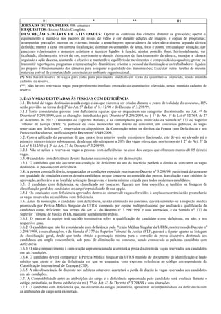 01 * ** 01
JORNADA DE TRABALHO: 40h semanais
REQUISITOS: Ensino Médio Completo.
DESCRIÇÃO SUMÁRIA DE ATIVIDADES: Operar os controles das câmeras durante as gravações; operar o
equipamento e mantê-lo nos padrões de níveis de vídeo e cor durante edições de imagens e cópias de programas;
acompanhar gravações internas ou externas; instalar a aparelhagem; operar câmera de televisão e cinema segundo técnica
definida; manter a cena em correta focalização; dominar os comandos de lente, foco e zoom, em qualquer situação; dar
pareceres relacionados a assuntos artísticos e técnicos ligados à função; ajustar posição, foco, horizontalmente, ver
ticalidade, alinhamento, níveis de cor, movimento e demais elementos de funcionamento da câmera; manejar a câmera
seguindo a ação da cena, ajustando o objetivo e mantendo o equilíbrio de movimentos e composição dos quadros; gravar ou
transmitir reportagens, programas e representações dramáticas; orientar o pessoal da iluminação e os trabalhadores ligados
ao preparo e funcionamento das câmeras para assegurar a qualidade das transmissões; Executar outras tarefas de mesma
natureza e nível de complexidade associadas ao ambiente organizacional.
(*) Não haverá reserva de vagas para cotas para provimento imediato em razão do quantitativo oferecido, sendo mantido
cadastro de reserva.
(**) Não haverá reserva de vagas para provimento imediato em razão do quantitativo oferecido, sendo mantido cadastro de
reserva.
3. DAS VAGAS DESTINADAS ÀS PESSOAS COM DEFICIÊNCIA
3.1. Do total de vagas destinadas a cada cargo e das que vierem a ser criadas durante o prazo de validade do concurso, 10%
serão providos na forma do § 2o
do Art. 5o
da Lei no
8.112/90 e do Decreto nº 3.298/99.
3.1.1 Serão consideradas pessoas com deficiência aquelas que se enquadram nas categorias discriminadas no Art. 4o
do
Decreto nº 3.298/1999, com as alterações introduzidas pelo Decreto nº 5.296/2004, no § 1o
do Art. 1o
da Lei nº 12.764, de 27
de dezembro de 2012 (Transtorno do Espectro Autista), e as contempladas pelo enunciado da Súmula no
377 do Superior
Tribunal de Justiça (STJ): “o portador de visão monocular tem direito de concorrer, em concursos públicos, às vagas
reservadas aos deficientes”, observados os dispositivos da Convenção sobre os direitos da Pessoa com Deficiência e seu
Protocolo Facultativo, ratificados pelo Decreto no
6.949/2009.
3.2. Caso a aplicação do percentual de que trata o item anterior resulte em número fracionado, este deverá ser elevado até o
primeiro número inteiro subsequente, desde que não ultrapasse a 20% das vagas oferecidas, nos termos do § 2o
do Art. 5o
da
Lei no
8.112/90 e § 2o
do Art. 37 do Decreto no
3.298/99.
3.2.1. Não se aplica a reserva de vagas a pessoas com deficiências no caso dos cargos que ofereçam menos de 05 (cinco)
vagas.
3.3. O candidato com deficiência deverá declarar sua condição no ato da inscrição.
3.3.1. O candidato que não declarar sua condição de deficiente no ato da inscrição perderá o direito de concorrer às vagas
destinadas às pessoas com deficiência.
3.4. A pessoa com deficiência, resguardadas as condições especiais previstas no Decreto no
3.298/99, participará do concurso
em igualdade de condições com os demais candidatos no que concerne ao conteúdo das provas, à avaliação e aos critérios de
aprovação, ao horário e ao local de aplicação das provas, e à nota mínima exigida para todos os demais candidatos.
3.5. O candidato com deficiência, se classificado no concurso, figurará em lista específica e também na listagem de
classificação geral dos candidatos ao cargo/especialidade de sua opção.
3.5.1. Os candidatos com deficiência aprovados dentro do número de vagas oferecidos à ampla concorrência não preencherão
as vagas reservadas a candidatos com deficiência.
3.6. Antes da nomeação, o candidato com deficiência, se não eliminado no concurso, deverá submeter-se à inspeção médica
promovida por Perícia Médica Singular da UFRN, composta por equipe multiprofissional que analisará a qualificação do
candidato como deficiente, nos termos do Art. 43 do Decreto nº 3.298/1999, e suas alterações, e da Súmula no
377 do
Superior Tribunal de Justiça (STJ), mediante agendamento prévio.
3.6.1. O parecer da equipe terá decisão terminativa sobre a qualificação do candidato como deficiente, ou não, e seu
respectivo grau.
3.6.2. O candidato que não for considerado com deficiência pela Perícia Médica Singular da UFRN, nos termos do Decreto no
3.298/1999, e suas alterações, e da Súmula no
377 do Superior Tribunal de Justiça (STJ), passará a figurar apenas na listagem
de classificação geral, desde que tenha obtido a pontuação mínima para a correção da prova discursiva destinada aos
candidatos em ampla concorrência, sob pena de eliminação no concurso, sendo convocado o próximo candidato com
deficiência.
3.6.3. O não comparecimento à convocação supramencionada acarretará a perda do direito às vagas reservadas aos candidatos
em tais condições.
3.6.4. O candidato deverá comparecer à Perícia Médica Singular da UFRN munido de documento de identificação e laudo
médico que ateste o tipo de deficiência em que se enquadra, com expressa referência ao código correspondente da
Classificação Internacional de Doenças (CID).
3.6.5. A não-observância do disposto nos subitens anteriores acarretará a perda do direito às vagas reservadas aos candidatos
em tais condições.
3.7. A Compatibilidade entre as atribuições do cargo e a deficiência apresentada pelo candidato será avaliada durante o
estágio probatório, na forma estabelecida no § 2o
do Art. 43 do Decreto no
3.298/99 e suas alterações.
3.7.1. O candidato com deficiência que, no decorrer do estágio probatório, apresentar incompatibilidade da deficiência com
as atribuições do cargo será exonerado.
 