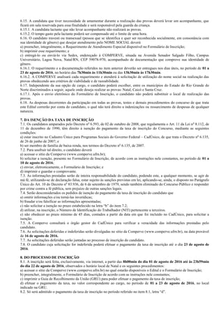 6.15. A candidata que tiver necessidade de amamentar durante a realização das provas deverá levar um acompanhante, que
ficará em sala reservada para essa finalidade e será responsável pela guarda da criança.
6.15.1. A candidata lactante que não levar acompanhante não realizará as provas.
6.15.2. O tempo gasto pela lactante poderá ser compensado até o limite de uma hora.
6.16. O candidato travesti ou transexual (pessoa que se identifica e quer ser reconhecida socialmente, em consonância com
sua identidade de gênero) que desejar atendimento pelo NOME SOCIAL deverá
a) preencher, integralmente, o Requerimento de Atendimento Especial disponível no Formulário de Inscrição;
b) imprimir esse requerimento; e
c) entregá-lo ou enviá-lo via Sedex, endereçado à COMPERVE, situada na Avenida Senador Salgado Filho, Campus
Universitário, Lagoa Nova, Natal/RN, CEP 59078-970, acompanhado de documentação que comprove sua identidade de
gênero.
6.16.1. O requerimento e a documentação referidos no item anterior deverão ser entregues nos dias úteis, no período de 01 a
23 de agosto de 2016, no horário das 7h30min às 11h30min ou das 13h30min às 17h30min.
6.16.2. A COMPERVE analisará cada requerimento e atenderá à solicitação de utilização do nome social na realização das
provas obedecendo aos critérios de viabilidade e de razoabilidade.
6.17. Independente da sua opção de cargo, o candidato poderá escolher, entre os municípios do Estado do Rio Grande do
Norte discriminados a seguir, aquele onde deseja realizar as provas: Natal, Caicó e Santa Cruz.
6.17.1. Após o envio eletrônico do Formulário de Inscrição, o candidato não poderá substituir o local de realização das
provas.
6.18. As despesas decorrentes da participação em todas as provas, testes e demais procedimentos do concurso de que trata
este Edital correrão por conta do candidato, o qual não terá direito a indenizações ou ressarcimento de despesas de qualquer
natureza.
7. DA ISENÇÃO DA TAXA DE INSCRIÇÃO
7.1. Os candidatos amparados pelo Decreto no
6.593, de 02 de outubro de 2008, que regulamenta o Art. 11 da Lei no
8.112, de
11 de dezembro de 1990, têm direito à isenção do pagamento da taxa de inscrição do Concurso, mediante as seguintes
condições:
a) estar inscrito no Cadastro Único para Programas Sociais do Governo Federal – CadÚnico, de que trata o Decreto no
6.135,
de 26 de junho de 2007; e
b) ser membro de família de baixa renda, nos termos do Decreto no
6.135, de 2007.
7.2. Para usufruir tal direito, o candidato deverá
a) acessar o sítio da Comperve (www.comperve.ufrn.br);
b) solicitar a isenção, presente no Formulário de Inscrição, de acordo com as instruções nele constantes, no período de 01 a
10 de agosto de 2016;
c) enviar, eletronicamente, o Formulário de Inscrição; e
d) imprimir e guardar o comprovante.
7.3. As informações prestadas serão de inteira responsabilidade do candidato, podendo este, a qualquer momento, se agir de
má fé, utilizando-se de declaração falsa, estar sujeito às sanções previstas em lei, aplicando-se, ainda, o disposto no Parágrafo
Único do Art. 10 do Decreto no
83.936, de 6 de setembro de 1979, sendo também eliminado do Concurso Público e responder
por crime contra a fé pública, sem prejuízo de outras sanções legais.
7.4. Serão desconsiderados os pedidos de isenção do pagamento da taxa de inscrição do candidato que
a) omitir informações e/ou torná-las inverídicas;
b) fraudar e/ou falsificar as informações apresentadas;
c) não solicitar a isenção no prazo estabelecido na letra “b” do item 7.2;
d) utilizar, na inscrição, o Número de Identificação do Trabalhador (NIT) pertencente a terceiros.
e) não obedecer ao prazo mínimo de 45 dias, contados a partir da data em que foi incluído no CadÚnico, para solicitar a
isenção.
7.5. A Comperve consultará o órgão gestor do CadÚnico para verificar a veracidade das informações prestadas pelo
candidato.
7.6. As solicitações deferidas e indeferidas serão divulgadas no sítio da Comperve (www.comperve.ufrn.br), na data provável
de 16 de agosto de 2016.
7.7. As solicitações deferidas serão juntadas ao processo de inscrição do candidato.
7.8. O candidato cuja solicitação for indeferida poderá efetuar o pagamento da taxa de inscrição até o dia 23 de agosto de
2016.
8. DO PROCESSO DE INSCRIÇÃO
8.1. A inscrição será feita, exclusivamente, via internet, a partir das 8h00min do dia 01 de agosto de 2016 até às 23h59min
do dia 22 de agosto de 2016, observados o horário local de Natal e os seguintes procedimentos:
a) acessar o sítio da Comperve (www.comperve.ufrn.br) no qual estarão disponíveis o Edital e o Formulário de Inscrição;
b) preencher, integralmente, o Formulário de Inscrição de acordo com as instruções nele constantes;
c) imprimir a Guia de Recolhimento da União (GRU) para poder efetuar o pagamento da taxa de inscrição;
d) efetuar o pagamento da taxa, no valor correspondente ao cargo, no período de 01 a 23 de agosto de 2016, no local
indicado na GRU.
8.2. Só será admitido o pagamento da taxa de inscrição no período referido no item 8.1, letra “d”.
 