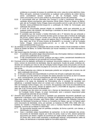 problemas no provedor de acesso do candidato tais como: caixa de correio eletrônico cheia,
filtros anti-spam, eventuais truncamentos ou qualquer outro problema de ordem técnica,
sendo aconselhável sempre consultar o site da Fundação Carlos Chagas
(www.concursosfcc.com.br) para verificar as informações que lhe são pertinentes.
8.2.6 A comunicação feita por intermédio dos Correios e e-mail é meramente informativa. O
candidato deverá acompanhar pela Imprensa Oficial (Diário Oficial do Estado da Bahia),
pelo site da Fundação Carlos Chagas (www.concursosfcc.com.br) e pelo site do Portal do
Servidor (www.portaldoservidor.ba.gov.br) a publicação do Edital de Convocação para
realização das provas.
8.2.7 O envio de comunicação pessoal dirigida ao candidato, ainda que extraviada ou por
qualquer motivo não recebida, não desobriga o candidato do dever de consultar o Edital de
Convocação para as provas.
8.2.8 O candidato que não receber o Cartão Informativo até o 3º (terceiro) dia que antecede a
aplicação das provas ou em havendo dúvidas quanto ao local, data e horários de realização
das provas, poderá: entrar em contato com o Serviço de Atendimento ao Candidato - SAC
da Fundação Carlos Chagas, através do telefone (0xx11) 3723-4388, de segunda a sexta-
feira, úteis, das 10 às 16 horas (horário de Brasília/DF), ou consultar o site da Fundação
Carlos Chagas (www.concursosfcc.com.br) ou o site do Portal do Servidor
(www.portaldoservidor.ba.gov.br).
8.3 Ao candidato só será permitida a realização das provas na data, horário e local constantes no Diário
Oficial do Estado da Bahia, no Cartão Informativo (se houver recebido) e nos sites informados no
item anterior.
8.4 Não haverá segunda chamada ou repetição das provas.
8.4.1 O candidato não poderá alegar desconhecimento das informações relativas à realização das
provas como justificativa de sua ausência.
8.4.2 O não comparecimento às provas, qualquer que seja o motivo, caracterizará desistência do
candidato e resultará na sua exclusão do Concurso Público.
8.5 Eventuais erros de digitação verificados em quaisquer documentos relativos ao certame, quanto a
nome, número do documento de identidade, data de nascimento, função de jurado, endereço etc,
deverão ser corrigidos por meio do site da Fundação Carlos Chagas (www.concursosfcc.com.br) de
acordo com as instruções constantes da página do Concurso, até o terceiro dia útil após a aplicação
das provas.
a) Os dados referentes aos critérios de desempate poderão ser corrigidos até o terceiro dia útil
após a aplicação das provas.
b) O link para correção será disponibilizado no primeiro dia útil após a aplicação das provas.
c) O candidato que não solicitar as correções dos dados pessoais nos termos do item 8.5 deverá
arcar, exclusivamente, com as consequências advindas de sua omissão.
8.6 Caso haja inexatidão na informação relativa à opção do cargo/áreas de atuação de Analista de
Procuradoria e do cargo de Assistente de Procuradoria e/ou à condição de candidato com
deficiência, o candidato deverá entrar em contato com o Serviço de Atendimento ao Candidato -
SAC da Fundação Carlos Chagas, com, no mínimo, 48 (quarenta e oito) horas de antecedência da
data de realização das provas, através do telefone (0xx11) 3723-4388 de segunda a sexta-feira,
úteis, das 10 às 16 horas (horário de Brasília/DF).
8.6.1 O candidato que não entrar em contato com o Serviço de Atendimento ao Candidato - SAC
da Fundação Carlos Chagas, no prazo mencionado, será o exclusivo responsável pelas
consequências advindas de sua omissão.
8.7 Somente será admitido à sala de provas o candidato que apresentar documento atualizado que
legalmente o identifique, como: Carteiras e/ou Cédulas de Identidade expedidas por Secretarias da
Segurança, pelas Forças Armadas, pela Polícia Militar, pelo Ministério das Relações Exteriores,
Cédulas de Identidade fornecidas por Ordens ou Conselhos de Classe, que por Lei federal valem
como documento de identidade, como, por exemplo, as Carteiras do CRM, CRA, OAB, CRC etc.;
Carteira de Trabalho e Previdência Social, bem como a Carteira Nacional de Habilitação (com
fotografia, na forma da Lei federal nº 9.503/1997).
8.7.1 Os documentos deverão estar em perfeitas condições, de forma a permitir, com clareza, a
identificação do candidato.
8.7.2 Caso o candidato esteja impossibilitado de apresentar, no dia de realização das provas,
documento de identidade original, por motivo de perda, roubo ou furto, deverá apresentar
documento que ateste o registro da ocorrência em órgão policial, expedido há, no máximo,
30 (trinta) dias, sendo então submetido à identificação especial, compreendendo coleta de
dados, de assinaturas e impressão digital em formulário específico.
 
