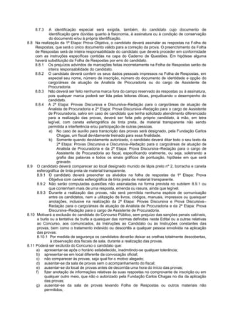 8.7.3 A identificação especial será exigida, também, do candidato cujo documento de
identificação gere dúvidas quanto à fisionomia, à assinatura ou à condição de conservação
do documento e/ou à própria identificação.
8.8 Na realização da 1ª Etapa: Prova Objetiva, o candidato deverá assinalar as respostas na Folha de
Respostas, que será o único documento válido para a correção da prova. O preenchimento da Folha
de Respostas será de inteira responsabilidade do candidato que deverá proceder em conformidade
com as instruções específicas contidas na capa do Caderno de Questões. Em hipótese alguma
haverá substituição da Folha de Respostas por erro do candidato.
8.8.1 Os prejuízos advindos de marcações feitas incorretamente na Folha de Respostas serão de
inteira responsabilidade do candidato.
8.8.2 O candidato deverá conferir os seus dados pessoais impressos na Folha de Respostas, em
especial seu nome, número de inscrição, número do documento de identidade e opção do
cargo/áreas de atuação de Analista de Procuradoria ou do cargo de Assistente de
Procuradoria.
8.8.3 Não deverá ser feito nenhuma marca fora do campo reservado às respostas ou à assinatura,
pois qualquer marca poderá ser lida pelas leitoras óticas, prejudicando o desempenho do
candidato.
8.8.4 A 2ª Etapa: Provas Discursiva e Discursiva–Redação para o cargo/áreas de atuação de
Analista de Procuradoria e 2ª Etapa: Prova Discursiva–Redação para o cargo de Assistente
de Procuradoria, salvo em caso de candidato que tenha solicitado atendimento diferenciado
para a realização das provas, deverá ser feita pelo próprio candidato, à mão, em letra
legível, com caneta esferográfica de tinta preta, de material transparente não sendo
permitida a interferência e/ou participação de outras pessoas.
a) No caso de auxílio para transcrição das provas será designado, pela Fundação Carlos
Chagas, um fiscal devidamente treinado para essa finalidade.
b) Somente quando devidamente autorizado, o candidato deverá ditar todo o seu texto da
2ª Etapa: Provas Discursiva e Discursiva–Redação para o cargo/áreas de atuação de
Analista de Procuradoria e da 2ª Etapa: Prova Discursiva–Redação para o cargo de
Assistente de Procuradoria ao fiscal, especificando oralmente, ou seja, soletrando a
grafia das palavras e todos os sinais gráficos de pontuação, hipótese em que será
gravado.
8.9 O candidato deverá comparecer ao local designado munido de lápis preto nº 2, borracha e caneta
esferográfica de tinta preta de material transparente.
8.9.1 O candidato deverá preencher os alvéolos na folha de respostas da 1ª Etapa: Prova
Objetiva com caneta esferográfica de tinta preta de material transparente.
8.9.2 Não serão computadas questões não assinaladas na forma prevista no subitem 8.9.1 ou
que contenham mais de uma resposta, emenda ou rasura, ainda que legível.
8.9.3 Durante a realização das provas, não será permitida nenhuma espécie de comunicação
entre os candidatos, nem a utilização de livros, códigos, manuais, impressos ou quaisquer
anotações, inclusive na realização da 2ª Etapa: Provas Discursiva e Prova Discursiva–
Redação para o cargo/áreas de atuação de Analista de Procuradoria e da 2ª Etapa: Prova
Discursiva–Redação para o cargo de Assistente de Procuradoria.
8.10 Motivará a exclusão do candidato do Concurso Público, sem prejuízo das sanções penais cabíveis,
a burla ou a tentativa de burla a quaisquer das normas definidas neste Edital ou a outras relativas
ao Concurso, aos comunicados, às Instruções ao Candidato ou às Instruções constantes das
provas, bem como o tratamento indevido ou descortês a qualquer pessoa envolvida na aplicação
das provas.
8.10.1 Por medida de segurança os candidatos deverão deixar as orelhas totalmente descobertas,
à observação dos fiscais de sala, durante a realização das provas.
8.11 Poderá ser excluído do Concurso o candidato que:
a) apresentar-se após o horário estabelecido, inadmitindo-se qualquer tolerância;
b) apresentar-se em local diferente da convocação oficial;
c) não comparecer às provas, seja qual for o motivo alegado;
d) ausentar-se da sala de provas sem o acompanhamento do fiscal;
e) ausentar-se do local de provas antes de decorrida uma hora do início das provas;
f) fizer anotação de informações relativas às suas respostas no comprovante de inscrição ou em
qualquer outro meio, que não o autorizado pela Fundação Carlos Chagas no dia da aplicação
das provas;
g) ausentar-se da sala de provas levando Folha de Respostas ou outros materiais não
permitidos;
 