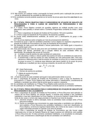 das provas.
8.18 Não haverá, por qualquer motivo, prorrogação do tempo previsto para a aplicação das provas em
virtude de afastamento de candidato da sala de provas.
8.19 Os candidatos somente poderão ausentar-se do recinto de provas após decorrida uma hora do seu
início.
9. DA 1ª ETAPA: PROVA OBJETIVA PARA O CARGO/ÁREAS DE ATUAÇÃO DE ANALISTA DE
PROCURADORIA E PARA O CARGO DE ASSISTENTE DE PROCURADORIA E SEU
JULGAMENTO
9.1 A 1ª Etapa: Prova Objetiva constará de questões objetivas de múltipla escolha (com cinco
alternativas cada questão) e versará sobre o Conteúdo Programático constante do Anexo I, deste
Edital.
9.1.1 Para o cargo/áreas de atuação de Analista de Procuradoria: 100 (cem) questões.
9.1.2 Para o cargo de Assistente de Procuradoria: 60 (sessenta) questões.
9.2 As provas serão estatisticamente avaliadas, de acordo com o desempenho do grupo a elas
submetido.
9.2.1 As provas objetivas serão corrigidas por meio de processamento eletrônico.
9.3 Considera-se grupo o total de candidatos presentes à prova objetiva do respectivo cargo/áreas de
atuação de Analista de Procuradoria e do cargo de Assistente de Procuradoria.
9.4 Na avaliação de cada prova será utilizado o escore padronizado, com média igual a cinquenta e
desvio padrão igual a dez.
9.5 Esta padronização das notas de cada prova tem por finalidade avaliar o desempenho do candidato
em relação aos demais, permitindo que a posição relativa de cada candidato reflita sua
classificação. Na avaliação das provas do Concurso:
a) é contado o total de acertos de cada candidato em cada prova;
b) são calculadas a média e o desvio padrão dos acertos de todos os candidatos em cada prova;
c) é transformado o total de acertos de cada candidato em nota padronizada (NP). Para isso,
calcula-se a diferença entre o total de acertos do candidato na prova (A) e a média de acertos
do grupo na prova ( ), divide-se essa diferença pelo desvio padrão (s) do grupo da prova,
multiplica-se o resultado por dez e soma-se cinquenta, de acordo com a fórmula:
x 10 + 50
NP = Nota Padronizada
A = Número de acertos do candidato
= Média de acertos do grupo
s = Desvio padrão
9.6 O total de pontos de cada candidato será igual à nota padronizada obtida na prova.
9.7 Para o cargo/áreas de atuação de Analista de Procuradoria e para o cargo de Assistente de
Procuradoria a 1ª Etapa: Prova Objetiva terá caráter eliminatório e classificatório, considerando-se
habilitado o candidato que obtiver total de pontos igual ou superior a sessenta.
9.8 Os candidatos não habilitados na 1ª Etapa: Prova Objetiva serão excluídos do Concurso.
9.9 Da publicação do resultado da 1ª Etapa: Prova Objetiva constarão apenas os candidatos habilitados.
10. DA 2ª ETAPA: PROVA DISCURSIVA PARA O CARGO/ÁREAS DE ATUAÇÃO DE ANALISTA DE
PROCURADORIA E SEU JULGAMENTO
10.1 Para o cargo/áreas de atuação de Analista de Procuradoria, a Prova Discursiva será aplicada no
mesmo dia da Prova Objetiva, em período distinto, e somente será avaliada a dos candidatos
habilitados e mais bem classificados na Prova Objetiva, na forma do Capítulo 9 deste Edital, até o
limite de dez vezes o número das vagas previstas no Capítulo 2 por área de atuação.
10.1.1. Havendo empate na última colocação, todos os candidatos nesta condição terão a Prova
Discursiva avaliada.
10.1.2. Dentre os candidatos que concorrerem às vagas reservadas a candidatos com deficiência,
será avaliada a Prova Discursiva dos candidatos habilitados e mais bem classificados na
Prova Objetiva, na forma do Capítulo 9 deste Edital, até o limite de dez vezes o número das
vagas reservadas previstas no Capítulo 2 por área de atuação.
10.1.3 Para o cargo/áreas de atuação de Analista de Procuradoria que não houver vagas
reservadas e/ou no caso de Cadastro Reserva de Vagas à pessoa com deficiência, será avaliada
a Prova Discursiva dos 10 (dez) primeiros candidatos habilitados, e os empatados na colocação,
se for o caso, considerando a classificação da lista de candidatos com deficiência.
X
s
xA
NP


X
 