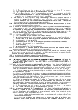 10.1.4. Os candidatos que não atingirem o limite estabelecido nos itens 10.1 e subitens
10.1.1,10.1.2 e 10.1.3, deste Capítulo, serão excluídos do Concurso.
10.2 A Prova Discursiva para o cargo/áreas de atuação de Analista de Procuradoria constará de
três questões relacionadas ao Conteúdo Programático de Conhecimentos Específicos da
respectiva área de atuação, constante do Anexo I deste Edital.
10.3 Na avaliação da Prova Discursiva serão considerados o domínio do conteúdo aplicado, a
precisão da linguagem jurídica (quando for o caso), a fluência, a coerência da exposição e a
correção gramatical. Não será permitida nenhuma espécie de consulta, nem a utilização de
livros, códigos, manuais, impressos ou quaisquer anotações.
10.4 A nota será prejudicada, proporcionalmente, caso ocorra abordagem tangencial, parcial ou diluída
em meio a divagações e/ou colagem de textos.
10.5 Na aferição do critério de correção gramatical, por ocasião da avaliação do desempenho na Prova
Discursiva a que se refere este Capítulo, os candidatos poderão valer-se das normas ortográficas
em vigor antes ou depois daquelas implementadas pelo Decreto federal nº 6.583/2008, e alterado
pelo Decreto federal nº 7.875/2012, em decorrência do período de transição previsto no art. 2º,
parágrafo único da citada norma que estabeleceu o Acordo Ortográfico da Língua Portuguesa.
10.6 Será atribuída nota ZERO à Prova Discursiva que:
a) fugir à modalidade de texto solicitada e/ou ao tema proposto;
b) apresentar textos sob forma não articulada verbalmente (apenas com desenhos, números e
palavras soltas ou em versos) ou qualquer fragmento de texto escrito fora do local apropriado;
c) for assinada fora do local apropriado;
d) apresentar qualquer sinal que, de alguma forma, possibilite a identificação do candidato;
e) for escrita a lápis, em parte ou em sua totalidade;
f) estiver em branco;
g) apresentar letra ilegível e/ou incompreensível.
10.7 Na Prova Discursiva, o rascunho será de preenchimento facultativo. Em hipótese alguma o
rascunho será considerado na correção pela banca examinadora.
10.8 A Prova Discursiva terá caráter eliminatório e classificatório e cada questão será avaliada na escala
de zero a cem pontos, considerando-se habilitado o candidato que tiver obtido, no conjunto das três
questões discursivas, média igual ou superior a sessenta.
10.9 Os candidatos não habilitados serão excluídos do Concurso.
10.10Da publicação do resultado constarão apenas os candidatos habilitados.
11. DA 2ª ETAPA: PROVA DISCURSIVA-REDAÇÃO PARA O CARGO/ÁREAS DE ATUAÇÃO DE
ANALISTA DE PROCURADORIA E PARA O CARGO DE ASSISTENTE DE PROCURADORIA E
SEU JULGAMENTO
11.1 Para o cargo/áreas de atuação de Analista de Procuradoria, a Prova Discursiva-Redação será
aplicada no mesmo dia da Prova Objetiva, em período distinto, e somente será avaliada a dos
candidatos habilitados e mais bem classificados na Prova Objetiva, na forma do Capítulo 9, deste
Edital, até o limite de dez vezes o número das vagas previstas no Capítulo 2 por área de atuação.
11.1.1 Havendo empate na última colocação, todos os candidatos nesta condição terão a Prova
Discursiva-Redação avaliada.
11.1.2. Dentre os candidatos que concorrerem às vagas reservadas a candidatos com deficiência,
será avaliada a Prova Discursiva-Redação dos candidatos habilitados e mais bem classificados na
Prova Objetiva, na forma do Capítulo 9 deste Edital, até o limite de dez vezes o número das vagas
reservadas previstas no Capítulo 2 por área de atuação.
11.1.3 Para o cargo/áreas de atuação de Analista de Procuradoria que não houver vagas
reservadas e/ou no caso de Cadastro Reserva de Vagas à pessoa com deficiência, será avaliada
a Prova Discursiva-Redação dos 10 (dez) primeiros candidatos habilitados, e os empatados na
colocação, se for o caso, considerando a classificação da lista de candidatos com deficiência.
11.1.4. Os candidatos que não atingirem o limite estabelecido nos itens 11.1 e subitens
11.1.1,11.1.2 e 11.1.3, deste Capítulo, serão excluídos do Concurso.
11.2 Para o cargo de Assistente de Procuradoria, a Prova Discursiva-Redação será aplicada no
mesmo dia e período da Prova Objetiva e somente será avaliada a dos candidatos habilitados e
mais bem classificados na Prova Objetiva, na forma do Capítulo 9, deste Edital, até o limite de dez
vezes o número das vagas previstas no Capítulo 2.
11.2.1 Havendo empate na última colocação, todos os candidatos nesta condição terão a Prova
Discursiva-Redação avaliada.
11.2.2. Dentre os candidatos que concorrerem às vagas reservadas a candidatos com
deficiência, será avaliada a Prova Discursiva-Redação dos candidatos habilitados na Prova
 