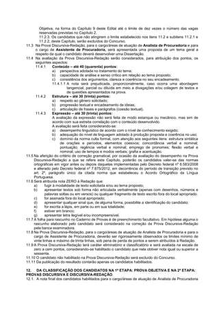 Objetiva, na forma do Capítulo 9 deste Edital até o limite de dez vezes o número das vagas
reservadas previstas no Capítulo 2.
11.2.3. Os candidatos que não atingirem o limite estabelecido nos itens 11.2 e subitens 11.2.1 e
11.2.2, deste Capítulo, serão excluídos do Concurso.
11.3 Na Prova Discursiva-Redação, para o cargo/áreas de atuação de Analista de Procuradoria e para
o cargo de Assistente de Procuradoria, será apresentada uma proposta de um tema geral a
respeito da qual o candidato deverá desenvolver uma Dissertação.
11.4 Na avaliação da Prova Discursiva-Redação serão considerados, para atribuição dos pontos, os
seguintes aspectos:
11.4.1 Conteúdo – até 40 (quarenta) pontos:
a) perspectiva adotada no tratamento do tema;
b) capacidade de análise e senso crítico em relação ao tema proposto;
c) consistência dos argumentos, clareza e coerência no seu encadeamento.
11.4.1.1 A nota será prejudicada, proporcionalmente, caso ocorra uma abordagem
tangencial, parcial ou diluída em meio a divagações e/ou colagem de textos e
de questões apresentados na prova.
11.4.2 Estrutura – até 30 (trinta) pontos:
a) respeito ao gênero solicitado;
b) progressão textual e encadeamento de ideias;
c) articulação de frases e parágrafos (coesão textual).
11.4.3 Expressão – até 30 (trinta) pontos:
A avaliação da expressão não será feita de modo estanque ou mecânico, mas sim de
acordo com sua estreita correlação com o conteúdo desenvolvido.
A avaliação será feita considerando-se:
a) desempenho linguístico de acordo com o nível de conhecimento exigido;
b) adequação do nível de linguagem adotado à produção proposta e coerência no uso;
c) domínio da norma culta formal, com atenção aos seguintes itens: estrutura sintática
de orações e períodos, elementos coesivos; concordância verbal e nominal;
pontuação; regência verbal e nominal; emprego de pronomes; flexão verbal e
nominal; uso de tempos e modos verbais; grafia e acentuação.
11.5 Na aferição do critério de correção gramatical, por ocasião da avaliação do desempenho na Prova
Discursiva-Redação a que se refere este Capítulo, poderão os candidatos valer-se das normas
ortográficas em vigor antes ou depois daquelas implementadas pelo Decreto federal nº 6.583/2008
e alterado pelo Decreto federal nº 7.875/2012, em decorrência do período de transição previsto no
art. 2º, parágrafo único da citada norma que estabeleceu o Acordo Ortográfico da Língua
Portuguesa.
11.6 Será atribuída nota ZERO à Redação que:
a) fugir à modalidade de texto solicitada e/ou ao tema proposto;
b) apresentar textos sob forma não articulada verbalmente (apenas com desenhos, números e
palavras soltas ou em versos) ou qualquer fragmento de texto escrito fora do local apropriado.
c) for assinada fora do local apropriado;
d) apresentar qualquer sinal que, de alguma forma, possibilite a identificação do candidato;
e) for escrita a lápis, em parte ou em sua totalidade;
f) estiver em branco;
g) apresentar letra ilegível e/ou incompreensível.
11.7 A folha para rascunho no Caderno de Provas é de preenchimento facultativo. Em hipótese alguma o
rascunho elaborado pelo candidato será considerado na correção da Prova Discursiva-Redação
pela banca examinadora.
11.8 Na Prova Discursiva-Redação, para o cargo/áreas de atuação de Analista de Procuradoria e para o
cargo de Assistente de Procuradoria, deverão ser rigorosamente observados os limites mínimo de
vinte linhas e máximo de trinta linhas, sob pena de perda de pontos a serem atribuídos à Redação.
11.9 A Prova Discursiva-Redação terá caráter eliminatório e classificatório e será avaliada na escala de
zero a cem pontos, considerando-se habilitado o candidato que nela obtiver nota igual ou superior a
sessenta.
11.10 O candidato não habilitado na Prova Discursiva-Redação será excluído do Concurso.
11.11 Da publicação do resultado contarão apenas os candidatos habilitados.
12. DA CLASSIFICAÇÃO DOS CANDIDATOS NA 1ª ETAPA: PROVA OBJETIVA E NA 2ª ETAPA:
PROVAS DISCURSIVA E DISCURSIVA-REDAÇÃO
12.1. A nota final dos candidatos habilitados para o cargo/áreas de atuação de Analista de Procuradoria
 
