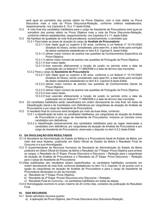 será igual ao somatório dos pontos obtido na Prova Objetiva, com a nota obtida na Prova
Discursiva mais a nota da Prova Discursiva-Redação, conforme critérios estabelecidos,
respectivamente, nos Capítulos 9, 10 e 11 deste Edital.
12.2 A nota final dos candidatos habilitados para o cargo de Assistente de Procuradoria será igual ao
somatório dos pontos obtido na Prova Objetiva mais a nota da Prova Discursiva-Redação,
conforme critérios estabelecidos, respectivamente, nos Capítulos 9 e 11, deste Edital.
12.3 Na hipótese de igualdade de nota final prevalecerá, sucessivamente, o candidato que:
12.3.1 Para todas as áreas de atuação do cargo de Analista de Procuradoria:
12.3.1.1 tiver idade igual ou superior a 60 anos, conforme a Lei federal nº 10.741/2003
(Estatuto do Idoso), sendo considerada, para esse fim, a data limite para correção
de dados cadastrais estabelecida no item 8.5, Capítulo 8, deste Edital;
12.3.1.2 obtiver maior número de acertos nas questões de Conhecimentos Específicos da
Prova Objetiva;
12.3.1.3 obtiver maior número de acertos nas questões de Português da Prova Objetiva;
12.3.1.4 tiver maior idade;
12.3.1.5 tiver exercido efetivamente a função de jurado no período entre a data da
publicação da Lei federal nº 11.689/2008 e a data de término das inscrições.
12.3.2 Para o cargo de Assistente de Procuradoria:
12.3.2.1 tiver idade igual ou superior a 60 anos, conforme a Lei federal nº 10.741/2003
(Estatuto do Idoso), sendo considerada, para esse fim, a data limite para correção
de dados cadastrais estabelecida no item 8.5, Capítulo 8 deste Edital;
12.3.2.2 obtiver maior número de acertos nas questões de Conhecimentos Gerais da
Prova Objetiva;
12.3.2.3 obtiver maior número de acertos nas questões de Português da Prova Objetiva;
12.3.2.4 tiver maior idade;
12.3.2.5 tiver exercido efetivamente a função de jurado no período entre a data da
publicação da Lei federal nº 11.689/2008 e a data de término das inscrições.
12.4 Os candidatos habilitados serão classificados em ordem decrescente da nota final, em listas de
Classificação Geral e de Candidatos com Deficiência por cargo/áreas de atuação de Analista de
Procuradoria e por cargo de Assistente de Procuradoria.
12.5 O resultado final do concurso será divulgado por meio de duas listas, contendo:
12.5.1 a classificação de todos os candidatos habilitados, por cargo/áreas de atuação de Analista
de Procuradoria e por cargo de Assistente de Procuradoria, inclusive os inscritos como
candidatos com deficiência;
12.5.2 a classificação exclusivamente dos candidatos habilitados para as vagas reservadas a
candidatos com deficiência, por cargo/áreas de atuação de Analista de Procuradoria e por
cargo de Assistente de Procuradoria, observado o disposto no item 5.2.2 deste Edital.
13. DA DIVULGAÇÃO DOS RESULTADOS
13.1 A Secretaria da Administração do Estado da Bahia e a Procuradoria Geral do Estado da Bahia, por
meio dos seus titulares, publicarão em Diário Oficial do Estado da Bahia o Resultado Final do
Concurso e a sua Homologação.
13.2 O Superintendente de Recursos Humanos da Secretaria da Administração do Estado da Bahia
publicará em Diário Oficial do Estado da Bahia o Resultado da 1ª Etapa: Prova Objetiva para ambos
os cargos, o Resultado da 2ª Etapa: Provas Discursiva e Discursiva – Redação para o cargo/áreas
de atuação de Analista de Procuradoria e o Resultado da 2ª Etapa: Prova Discursiva – Redação
para o cargo de Assistente de Procuradoria.
13.3 Nas publicações dos resultados abaixo especificados, os candidatos habilitados constarão em
ordem decrescente de nota final, conforme estabelecido no item 12.3, Capítulo 12 de acordo com a
opção do cargo/áreas de atuação de Analista de Procuradoria e para o cargo de Assistente de
Procuradoria declaradas no ato da inscrição:
a) Resultado da 1ª Etapa: Prova Objetiva;
b) Resultado da 2ª Etapa: Provas Discursiva e/ou Discursiva – Redação;
c) Resultado Final do Concurso - os candidatos habilitados em todas as etapas.
13.4 A Homologação ocorrerá no prazo máximo de 20 (vinte) dias, contados da publicação do Resultado
Final.
14. DOS RECURSOS
14.1 Serão admitidos recursos quanto:
a) à aplicação da Prova Objetiva, das Provas Discursiva e/ou Discursiva-Redação;
 