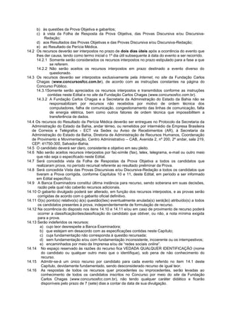 b) às questões da Prova Objetiva e gabaritos;
c) à vista da Folha de Resposta da Prova Objetiva, das Provas Discursiva e/ou Discursiva-
Redação;
d) aos Resultados das Provas Objetivas e das Provas Discursiva e/ou Discursiva-Redação;
e) ao Resultado da Perícia Médica.
14.2 Os recursos deverão ser interpostos no prazo de dois dias úteis após a ocorrência do evento que
lhes der causa, tendo como termo inicial o 1º dia útil subsequente à data do evento a ser recorrido.
14.2.1 Somente serão considerados os recursos interpostos no prazo estipulado para a fase a que
se referem.
14.2.2 Não serão aceitos os recursos interpostos em prazo destinado a evento diverso do
questionado.
14.3 Os recursos deverão ser interpostos exclusivamente pela Internet, no site da Fundação Carlos
Chagas (www.concursosfcc.com.br), de acordo com as instruções constantes na página do
Concurso Público.
14.3.1Somente serão apreciados os recursos interpostos e transmitidos conforme as instruções
contidas neste Edital e no site da Fundação Carlos Chagas (www.concursosfcc.com.br).
14.3.2 A Fundação Carlos Chagas e a Secretaria da Administração do Estado da Bahia não se
responsabilizam por recursos não recebidos por motivo de ordem técnica dos
computadores, falha de comunicação, congestionamento das linhas de comunicação, falta
de energia elétrica, bem como outros fatores de ordem técnica que impossibilitem a
transferência de dados.
14.4 Os recursos do Resultado da Perícia Médica deverão ser entregues no Protocolo da Secretaria da
Administração do Estado da Bahia, andar térreo, ou remetidos por intermédio da Empresa Brasileira
de Correios e Telégrafos - ECT via Sedex ou Aviso de Recebimentos (AR), à Secretaria da
Administração do Estado da Bahia, Diretoria de Administração de Recursos Humanos, Coordenação
de Provimento e Movimentação, Centro Administrativo – CAB, Avenida 2, nº 200, 2º andar, sala 219,
CEP: 41750-300, Salvador-Bahia.
14.5 O candidato deverá ser claro, consistente e objetivo em seu pleito.
14.6 Não serão aceitos recursos interpostos por fac-símile (fax), telex, telegrama, e-mail ou outro meio
que não seja o especificado neste Edital.
14.7 Será concedida vista da Folha de Respostas da Prova Objetiva a todos os candidatos que
realizaram prova, no período recursal referente ao resultado preliminar da Prova.
14.8 Será concedida Vista das Provas Discursivas e/ou Discursiva-Redação a todos os candidatos que
tiveram a Prova corrigida, conforme Capítulos 10 e 11, deste Edital, em período a ser informado
em Edital específico.
14.9 A Banca Examinadora constitui última instância para recurso, sendo soberana em suas decisões,
razão pela qual não caberão recursos adicionais.
14.10 O gabarito divulgado poderá ser alterado, em função dos recursos interpostos, e as provas serão
corrigidas de acordo com o gabarito oficial definitivo.
14.11 O(s) ponto(s) relativo(s) à(s) questão(ões) eventualmente anulada(s) será(ão) atribuído(s) a todos
os candidatos presentes à prova, independentemente de formulação de recurso.
14.12 Na ocorrência do disposto nos itens 14.10 e 14.11 e/ou em caso de provimento de recurso poderá
ocorrer a classificação/desclassificação do candidato que obtiver, ou não, a nota mínima exigida
para a prova.
14.13 Serão indeferidos os recursos:
a) cujo teor desrespeite a Banca Examinadora;
b) que estejam em desacordo com as especificações contidas neste Capítulo;
c) cuja fundamentação não corresponda à questão recursada;
d) sem fundamentação e/ou com fundamentação inconsistente, incoerente ou os intempestivos;
e) encaminhados por meio da Imprensa e/ou de “redes sociais online”.
14.14 No espaço reservado às razões do recurso fica VEDADA QUALQUER IDENTIFICAÇÃO (nome
do candidato ou qualquer outro meio que o identifique), sob pena de não conhecimento do
recurso.
14.15 Admitir-se-á um único recurso por candidato para cada evento referido no item 14.1 deste
Capítulo, devidamente fundamentado, sendo desconsiderado recurso de igual teor.
14.16 As respostas de todos os recursos quer procedentes ou improcedentes, serão levadas ao
conhecimento de todos os candidatos inscritos no Concurso por meio do site da Fundação
Carlos Chagas (www.concursosfcc.com.br), não tendo qualquer caráter didático e ficarão
disponíveis pelo prazo de 7 (sete) dias a contar da data de sua divulgação.
 
