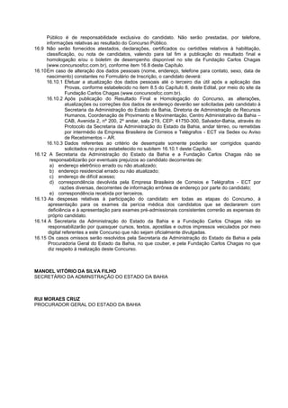 Público é de responsabilidade exclusiva do candidato. Não serão prestadas, por telefone,
informações relativas ao resultado do Concurso Público.
16.9 Não serão fornecidos atestados, declarações, certificados ou certidões relativos à habilitação,
classificação, ou nota de candidatos, valendo para tal fim a publicação do resultado final e
homologação e/ou o boletim de desempenho disponível no site da Fundação Carlos Chagas
(www.concursosfcc.com.br), conforme item 16.8 deste Capítulo.
16.10Em caso de alteração dos dados pessoais (nome, endereço, telefone para contato, sexo, data de
nascimento) constantes no Formulário de Inscrição, o candidato deverá:
16.10.1 Efetuar a atualização dos dados pessoais até o terceiro dia útil após a aplicação das
Provas, conforme estabelecido no item 8.5 do Capítulo 8, deste Edital, por meio do site da
Fundação Carlos Chagas (www.concursosfcc.com.br).
16.10.2 Após publicação do Resultado Final e Homologação do Concurso, as alterações,
atualizações ou correções dos dados de endereço deverão ser solicitadas pelo candidato à
Secretaria da Administração do Estado da Bahia, Diretoria de Administração de Recursos
Humanos, Coordenação de Provimento e Movimentação, Centro Administrativo da Bahia –
CAB, Avenida 2, nº 200, 2º andar, sala 219, CEP: 41750-300, Salvador-Bahia, através do
Protocolo da Secretaria da Administração do Estado da Bahia, andar térreo, ou remetidas
por intermédio da Empresa Brasileira de Correios e Telégrafos - ECT via Sedex ou Aviso
de Recebimentos – AR.
16.10.3 Dados referentes ao critério de desempate somente poderão ser corrigidos quando
solicitados no prazo estabelecido no subitem 16.10.1 deste Capítulo.
16.12 A Secretaria da Administração do Estado da Bahia e a Fundação Carlos Chagas não se
responsabilizarão por eventuais prejuízos ao candidato decorrentes de:
a) endereço eletrônico errado ou não atualizado;
b) endereço residencial errado ou não atualizado;
c) endereço de difícil acesso;
d) correspondência devolvida pela Empresa Brasileira de Correios e Telégrafos - ECT por
razões diversas, decorrentes de informação errônea de endereço por parte do candidato;
e) correspondência recebida por terceiros.
16.13 As despesas relativas à participação do candidato em todas as etapas do Concurso, à
apresentação para os exames da perícia médica dos candidatos que se declararem com
deficiência e à apresentação para exames pré-admissionais consistentes correrão as expensas do
próprio candidato.
16.14 A Secretaria da Administração do Estado da Bahia e a Fundação Carlos Chagas não se
responsabilizarão por quaisquer cursos, textos, apostilas e outros impressos veiculados por meio
digital referentes a este Concurso que não sejam oficialmente divulgadas.
16.15 Os casos omissos serão resolvidos pela Secretaria da Administração do Estado da Bahia e pela
Procuradoria Geral do Estado da Bahia, no que couber, e pela Fundação Carlos Chagas no que
diz respeito à realização deste Concurso.
MANOEL VITÓRIO DA SILVA FILHO
SECRETÁRIO DA ADMINSTRAÇÃO DO ESTADO DA BAHIA
RUI MORAES CRUZ
PROCURADOR GERAL DO ESTADO DA BAHIA
 