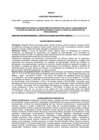 ANEXO I
CONTEÚDO PROGRAMÁTICO
Observação: Considerar-se-á a legislação vigente até a data da publicação do Edital de Abertura de
Inscrições.
CONHECIMENTOS GERAIS E CONHECIMENTOS ESPECÍFICOS PARA O CARGO/ÁREAS DE
ATUAÇÃO DE ANALISTA DE PROCURADORIA E PARA O CARGO DE ASSISTENTE DE
PROCURADORIA
ANALISTA DE PROCURADORIA – ÁREA DE ATUAÇÃO DE APOIO JURÍDICO
CONHECIMENTOS GERAIS
Português: Ortografia oficial. Acentuação gráfica. Flexão nominal e verbal. Pronomes: emprego, formas
de tratamento. Emprego de tempos e modos verbais. Vozes do verbo. Concordância nominal e verbal.
Regência nominal e verbal. Pontuação. Redação e Intelecção de texto.
Raciocínio Crítico: A Prova de Raciocínio Crítico objetiva testar as habilidades de raciocínio,
envolvendo: (a) elaboração de argumentos; (b) avaliação da argumentação; e (c) formulação ou
avaliação de planos de ação. As questões podem abordar assuntos de quaisquer áreas, e sua resolução
independe do conhecimento específico do assunto envolvido.
Programa:(a) elaboração de argumentos: reconhecimento da estrutura básica de um argumento;
conclusões apropriadas; hipóteses subjacentes; hipóteses explicativas fundamentadas; analogia entre
argumentos com estruturas semelhantes. (b) avaliação da argumentação: fatores que reforçam ou
enfraquecem uma argumentação; coerência do raciocínio; método utilizado na exposição de razões. (c)
formulação e avaliação de planos de ação: reconhecimento da conveniência, eﬁcácia e eﬁciência de
diferentes planos de ação; fatores que reforçam ou enfraquecem as perspectivas de sucesso de um
plano proposto; hipóteses subjacentes a um plano proposto.
Noções Gerais da Igualdade Racial e de Gênero: Na Constituição da República Federativa do Brasil
(arts. 1º, 3º, 4º e 5º). Na Constituição do Estado da Bahia (Capítulos XIX – “Dos Direitos Específicos da
Mulher” - XXIII - "Do Negro"- e XXIV – “Do Índio”). No Estatuto da Igualdade Racial (Lei federal
nº 12.288/2010). Os crimes resultantes de preconceito de raça ou de cor na Lei federal nº 7.716/1989,
alterada pela Lei federal nº 9.459/1997. Convenção internacional sobre a eliminação de todas as formas
de discriminação racial (Preâmbulo e Parte I do Decreto federal nº 65.810/1969). Convenção sobre
eliminação de todas as formas de discriminação contra a mulher (Preâmbulo e Parte I do Decreto federal
nº 4.377/2002). Convenção 169 da Organização Internacional do Trabalho sobre Povos Indígenas e
Tribais (Preâmbulo e Parte I do Decreto federal nº 5.051/2004). A prática de atos resultantes de
preconceito de raça, de cor, de sexo ou de estado civil como contravenção penal (Lei federal
nº 7.437/1985). A criação da Secretaria de Promoção da Igualdade Racial e da Secretaria de Políticas
para as Mulheres (Lei estadual nº 10.549/2006 alterada pela Lei estadual nº 12.212/2011).
CONHECIMENTOS ESPECÍFICOS
Direito Constitucional: Constituição: conceito, origens, conteúdo, estrutura e classificação. Supremacia
da Constituição. Poder constituinte. Interpretação e aplicabilidade das normas constitucionais. Princípios
constitucionais. Controle da constitucionalidade das leis. Normas constitucionais e inconstitucionais.
Emenda, reforma e revisão constitucional. Ação direta de inconstitucionalidade. Ação direta de
constitucionalidade. Direitos e garantias fundamentais. Direitos e deveres individuais difusos e coletivos.
Direitos sociais. Organização do Estado Brasileiro; divisão espacial do poder; Estado Federal; União;
Estados Federados; Distrito Federal; Municípios; intervenção federal; repartição de competências. Poder
Legislativo. Organização. Funcionamento. Atribuições. Processo legislativo. Fiscalização contábil,
financeira e orçamentária. Poder Executivo. Atribuições e responsabilidades. Poder regulamentar e
medidas provisórias. Poder Judiciário. Atribuições. Jurisdição. Organização. Órgãos e competência.
Supremo Tribunal Federal, Superior Tribunal de Justiça, Tribunais Regionais Federais; Tribunais de
Justiça; juízes estaduais. Funções essenciais à Justiça. Da Administração Pública. Estruturas básicas.
Servidores públicos. Princípios constitucionais. Finanças públicas; normas gerais. Atividade financeira do
Estado. Conceito, características e finalidades. Despesa Pública: conceito. Receitas Públicas. Conceito.
Classificação; Orçamento público. Conceito. Natureza jurídica. Elementos essenciais. Classificação.
 
