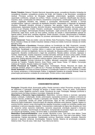 Direito Tributário: Sistema Tributário Nacional: disposições gerais, competência tributária, limitações da
competência tributária, competência privativa da União, dos Estados e dos Municípios, competência
residual. Princípios jurídicos da tributação: legalidade, anterioridade, igualdade, competência,
capacidade contributiva, vedação do confisco. Tributo: conceito e espécies; classificação dos tributos:
impostos, taxas, contribuições de melhoria, empréstimos compulsórios, contribuições sociais; função dos
tributos. Legislação tributária: leis, tratados e convenções internacionais, decretos e normas
complementares; vigência e aplicação da legislação tributária; interpretação e integração da legislação
tributária. Obrigação tributária: principal e acessória; fato gerador; sujeito ativo; sujeito passivo:
solidariedade, capacidade tributária, domicílio tributário; responsabilidade tributária: dos sucessores, de
terceiros e por infrações. Crédito Tributário: constituição - lançamento; suspensão; extinção; exclusão;
garantias e privilégios. Administração tributária: fiscalização - sigilo comercial, dever de informar e sigilo
profissional, sigilo fiscal, auxílio da força pública, excesso de exação e responsabilidade pessoal do
agente público; dívida ativa; certidões negativas. Direito tributário: conceito, denominações e finalidade;
natureza, posição e autonomia. Noções do processo administrativo tributário. Crimes contra a ordem
tributária.
Direito Comercial: Títulos de crédito: Letra de Câmbio; Nota Promissória; Cheque, Cédulas de Crédito
Rural; Cédulas e Notas de Crédito Industrial; Cédulas e Notas de Crédito Comercial; Cédulas de Crédito
Bancário; Aval.
Direito Financeiro e Econômico: Finanças públicas na Constituição de 1988. Orçamento: conceito,
espécies, natureza jurídica, princípios orçamentários, normas gerais de direito financeiro (Lei federal nº
4.320/1964), fiscalização e controle interno e externo dos orçamentos. Despesa pública: conceito,
classificação, princípio da legalidade; técnica de realização da despesa pública: empenho, liquidação e
pagamento; disciplina constitucional e legal dos precatórios. Receita pública: conceito, ingressos e
receitas; classificação: receitas originárias e receitas derivadas; distinção de taxa e preço público. Dívida
ativa tributária e não tributária. Ordem constitucional econômica: princípios gerais da atividade
econômica. Política agrícola e fundiária e reforma agrária. Ordem jurídico-econômica.
Direito do Trabalho: Contrato Individual de Trabalho: alteração, suspensão, interrupção e cessação.
Jornada de Trabalho. Trabalho Noturno. Aviso Prévio. Justa Causa. Férias. 13º Salário. Convenção
Coletiva de Trabalho. Dissídio Coletivo de Trabalho. FGTS.
Direito Processual do Trabalho: Petição inicial. Contestação. Provas. Recursos em Geral. Da
Instituição Sindical: artigos 511 a 569 da CLT. Processo de Multas Administrativas: artigos 626 a 638.
Direito Ambiental: Princípios do Direito Ambiental. A Constituição Federal e o meio ambiente. O estudo
de impacto ambiental e a Administração Pública. A legislação brasileira de proteção florestal. Áreas de
preservação permanente e unidades de conservação. Crimes contra o meio ambiente.
ANALISTA DE PROCURADORIA – ÁREA DE ATUAÇÃO APOIO CALCULISTA
CONHECIMENTOS GERAIS
Português: Ortografia oficial. Acentuação gráfica. Flexão nominal e verbal. Pronomes: emprego, formas
de tratamento e colocação. Emprego de tempos e modos verbais. Vozes do verbo. Concordância
nominal e verbal. Regência nominal e verbal. Ocorrência de crase. Pontuação. Redação (confronto e
reconhecimento de frases corretas e incorretas). Intelecção de texto.
Matemática e Raciocínio lógico-matemático: Matemática: números inteiros e racionais: operações
(adição, subtração, multiplicação, divisão, potenciação); expressões numéricas; múltiplos e divisores de
números naturais; problemas. Frações e operações com frações. Números e grandezas proporcionais:
razões e proporções; divisão em partes proporcionais; regra de três; porcentagem e problemas.
Raciocínio lógico-matemático: Estrutura lógica de relações arbitrárias entre pessoas, lugares, objetos ou
eventos fictícios; deduzir novas informações das relações fornecidas e avaliar as condições usadas para
estabelecer a estrutura daquelas relações. Compreensão e elaboração da lógica das situações por meio
de: raciocínio verbal, raciocínio matemático, raciocínio sequencial, orientação espacial e temporal,
formação de conceitos, discriminação de elementos. Compreensão do processo lógico que, a partir de
um conjunto de hipóteses, conduz, de forma válida, a conclusões determinadas.
Matemática Financeira/Estatística: Juros simples. Montante e juros. Taxa real e taxa efetiva. Taxas
equivalentes. Capitais equivalentes. Juros compostos. Montante e juros. Taxa real e taxa efetiva. Taxas
equivalentes. Capitais equivalentes. Capitalização contínua. Descontos: simples, composto. Desconto
racional e desconto comercial. Amortizações. Sistema francês. Sistema de amortização constante.
Sistema misto. Fluxo de caixa. Valor atual. Taxa interna de retorno.
 