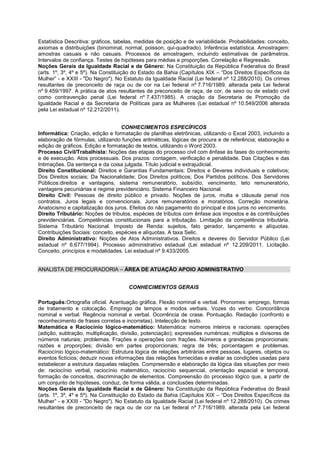 Estatística Descritiva: gráficos, tabelas, medidas de posição e de variabilidade. Probabilidades: conceito,
axiomas e distribuições (binominal, normal, poisson, qui-quadrado). Inferência estatística. Amostragem:
amostras casuais e não casuais. Processos de amostragem, incluindo estimativas de parâmetros.
Intervalos de confiança. Testes de hipóteses para médias e proporções. Correlação e Regressão.
Noções Gerais da Igualdade Racial e de Gênero: Na Constituição da República Federativa do Brasil
(arts. 1º, 3º, 4º e 5º). Na Constituição do Estado da Bahia (Capítulos XIX – “Dos Direitos Específicos da
Mulher” - e XXIII - "Do Negro"). No Estatuto da Igualdade Racial (Lei federal nº 12.288/2010). Os crimes
resultantes de preconceito de raça ou de cor na Lei federal nº 7.716/1989, alterada pela Lei federal
nº 9.459/1997. A prática de atos resultantes de preconceito de raça, de cor, de sexo ou de estado civil
como contravenção penal (Lei federal nº 7.437/1985). A criação da Secretaria de Promoção da
Igualdade Racial e da Secretaria de Políticas para as Mulheres (Lei estadual nº 10.549/2006 alterada
pela Lei estadual nº 12.212/2011).
CONHECIMENTOS ESPECÍFICOS
Informática: Criação, edição e formatação de planilhas eletrônicas, utilizando o Excel 2003, incluindo a
elaboração de fórmulas, utilizando funções aritméticas, lógicas de procura e de referência; elaboração e
edição de gráficos. Edição e formatação de textos, utilizando o Word 2003.
Processo Civil/Trabalhista: Noções das etapas do processo civil com ênfase às fases do conhecimento
e de execução. Atos processuais. Dos prazos: contagem, verificação e penalidade. Das Citações e das
Intimações. Da sentença e da coisa julgada. Título judicial e extrajudicial.
Direito Constitucional: Direitos e Garantias Fundamentais: Direitos e Deveres individuais e coletivos;
Dos Direitos sociais; Da Nacionalidade; Dos Direitos políticos; Dos Partidos políticos. Dos Servidores
Públicos:direitos e vantagens, sistema remuneratório, subsídio, vencimento, teto remuneratório,
vantagens pecuniárias e regime previdenciário. Sistema Financeiro Nacional.
Direito Civil: Pessoas de direito público e privado. Noções de juros, multa e cláusula penal nos
contratos. Juros legais e convencionais. Juros remuneratórios e moratórios. Correção monetária.
Anatocismo e capitalização dos juros. Efeitos do não pagamento do principal e dos juros no vencimento.
Direito Tributário: Noções de tributos, espécies de tributos com ênfase aos impostos e às contribuições
previdenciárias. Competências constitucionais para a tributação. Limitação da competência tributária.
Sistema Tributário Nacional. Imposto de Renda: sujeitos, fato gerador, lançamento e alíquotas.
Contribuições Sociais: conceito, espécies e alíquotas. A taxa Selic.
Direito Administrativo: Noções de Atos Administrativos. Direitos e deveres do Servidor Público (Lei
estadual nº 6.677/1994). Processo administrativo estadual (Lei estadual nº 12.209/2011. Licitação.
Conceito, princípios e modalidades. Lei estadual nº 9.433/2005.
ANALISTA DE PROCURADORIA – ÁREA DE ATUAÇÃO APOIO ADMINISTRATIVO
CONHECIMENTOS GERAIS
Português:Ortografia oficial. Acentuação gráfica. Flexão nominal e verbal. Pronomes: emprego, formas
de tratamento e colocação. Emprego de tempos e modos verbais. Vozes do verbo. Concordância
nominal e verbal. Regência nominal e verbal. Ocorrência de crase. Pontuação. Redação (confronto e
reconhecimento de frases corretas e incorretas). Intelecção de texto.
Matemática e Raciocínio lógico-matemático: Matemática: números inteiros e racionais: operações
(adição, subtração, multiplicação, divisão, potenciação); expressões numéricas; múltiplos e divisores de
números naturais; problemas. Frações e operações com frações. Números e grandezas proporcionais:
razões e proporções; divisão em partes proporcionais; regra de três; porcentagem e problemas.
Raciocínio lógico-matemático: Estrutura lógica de relações arbitrárias entre pessoas, lugares, objetos ou
eventos fictícios; deduzir novas informações das relações fornecidas e avaliar as condições usadas para
estabelecer a estrutura daquelas relações. Compreensão e elaboração da lógica das situações por meio
de: raciocínio verbal, raciocínio matemático, raciocínio sequencial, orientação espacial e temporal,
formação de conceitos, discriminação de elementos. Compreensão do processo lógico que, a partir de
um conjunto de hipóteses, conduz, de forma válida, a conclusões determinadas.
Noções Gerais da Igualdade Racial e de Gênero: Na Constituição da República Federativa do Brasil
(arts. 1º, 3º, 4º e 5º). Na Constituição do Estado da Bahia (Capítulos XIX – “Dos Direitos Específicos da
Mulher” - e XXIII - "Do Negro"). No Estatuto da Igualdade Racial (Lei federal nº 12.288/2010). Os crimes
resultantes de preconceito de raça ou de cor na Lei federal nº 7.716/1989, alterada pela Lei federal
 
