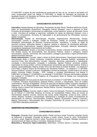 nº 9.459/1997. A prática de atos resultantes de preconceito de raça, de cor, de sexo ou de estado civil
como contravenção penal (Lei federal nº 7.437/1985). A criação da Secretaria de Promoção da
Igualdade Racial e da Secretaria de Políticas para as Mulheres (Lei estadual nº 10.549/2006 alterada
pela Lei estadual nº 12.212/2011).
CONHECIMENTOS ESPECÍFICOS
Informática: Noções Básicas de Informática. Processador de texto (Word). Planilhas eletrônicas (Excel).
Editor de Apresentações (PowerPoint). Navegador Internet (Browser), busca e pesquisa na Web.
Conceitos de tecnologias e ferramentas de colaboração, correio eletrônico, grupos de discussão, fóruns
e wikis. Conceitos de proteção e segurança, realização de cópias de segurança (backup), vírus e
ataques a computadores. Conceitos de organização e de gerenciamento de informações, arquivos,
pastas e programas.
Administração: Noções de Administração. Processo Organizacional: Planejamento, direção,
comunicação, controle e avaliação. Gestão de Processos. Gestão de Contratos. Planejamento
Estratégico. Administração de Recursos Humanos:Conceitos, importância, a função do órgão de
recursos humanos: atribuições básicas e objetivos, políticas e sistemas de informações gerenciais.
Comportamento Organizacional: relações indivíduo/organização, motivação, liderança, desempenho.
Competência interpessoal, Gerenciamento de Conflitos.
Direito Constitucional: Direitos e Garantias Fundamentais: Direitos e Deveres individuais e coletivos;
Dos Direitos sociais; Da Nacionalidade; Dos Servidores Públicos: direitos e vantagens, sistema
remuneratório, subsídio, vencimento, teto remuneratório, vantagens pecuniárias e regime previdenciário.
Sistema Financeiro Nacional.
Direito Administrativo: Conceito, objeto e fontes do Direito Administrativo. Organização Administrativa:
administração direta e indireta; autarquias, fundações públicas; empresas públicas; sociedades de
economia mista; Atos administrativos: conceito, requisitos, elementos, pressupostos e classificação,
vinculação e discricionariedade, revogação e invalidação. Agentes Públicos: servidores públicos;
organização do serviço público; normas constitucionais concernentes aos servidores públicos: direitos e
deveres, responsabilidades. Regime Jurídico Único dos Servidores do Estado da Bahia - Lei estadual nº
6.677/1994; o Regime Próprio de Previdência dos Servidores Públicos - Lei estadual nº 11.357/2009.
Serviços Públicos: conceito e natureza, modalidades e formas de prestação, o perfil moderno do serviço
público. Parcerias Público Privadas - PPP. Licitação e contratos administrativos (Lei federal nº
8.666/1993, Lei federal nº 10.520/2002 e Lei estadual nº 9.433/2005). Processo administrativo estadual
(Lei estadual nº 12.209/2011). Lei Orgânica da Procuradoria Geral do Estado (Lei Complementar
estadual nº 34/2009).
Direito Financeiro: Normas gerais de direito financeiro (Lei federal nº 4.320/1964). Orçamento. Conceito
e espécies. Princípios Orçamentários. Despesa Pública. Conceito e Classificação. Tipos de créditos
orçamentários. Princípio da legalidade. Técnica de execução da despesa pública: empenho, liquidação e
pagamento. Lei de Responsabilidade Fiscal (Lei Complementar federal nº 101/2000). Fiscalização e
controle interno e externo dos Orçamentos. Receita Pública. Conceito. Classificação: receitas originárias
e receitas derivadas.
Contabilidade Pública: Conceito, objeto e regime. Campo de Aplicação. Conceitos e princípios básicos
da Lei federal nº 4.320/1964. Sistemas de Contas da Contabilidade Pública. Plano de Contas da
Administração estadual: conceito, estrutura das contas, partes integrantes, contas do ativo, passivo,
receita, despesa, resultado e compensação. Adiantamento e prestação de contas. Procedimentos de
encerramento do exercício. Demonstrações Contábeis: Balanço Orçamentário, Balanço Financeiro,
Balanço Patrimonial e Demonstração das Variações Patrimoniais de acordo com a Lei federal nº
4.320/1964 e alterações posteriores.
ASSISTENTE DE PROCURADORIA
CONHECIMENTOS GERAIS
Português: Ortografia oficial. Acentuação gráfica. Flexão nominal e verbal. Pronomes: emprego, formas
de tratamento e colocação. Emprego de tempos e modos verbais. Vozes do verbo. Concordância
nominal e verbal. Regência nominal e verbal. Ocorrência de crase. Pontuação. Redação (confronto e
reconhecimento de frases corretas e incorretas). Intelecção de texto.
Matemática e Raciocínio lógico-matemático: Matemática: números inteiros e racionais: operações
 