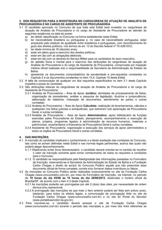 3. DOS REQUISITOS PARA A INVESTIDURA NO CARGO/ÁREAS DE ATUAÇÃO DE ANALISTA DE
PROCURADORIA E NO CARGO DE ASSISTENTE DE PROCURADORIA
3.1 O candidato aprovado no Concurso de que trata este Edital será investido no cargo/áreas de
atuação de Analista de Procuradoria e no cargo de Assistente de Procuradoria se atender às
seguintes exigências na data da posse:
a) ter obtido classificação no Concurso na forma estabelecida neste Edital;
b) ter nacionalidade brasileira ou portuguesa e, no caso de nacionalidade portuguesa, estar
amparado pelo estatuto de igualdade entre brasileiros e portugueses, com reconhecimento do
gozo dos direitos políticos, nos termos do art. 13 do Decreto federal nº 70.436/1972;
c) ter idade mínima de 18 (dezoito) anos;
d) estar em pleno gozo e exercício dos direitos políticos;
e) estar em dia com as obrigações eleitorais;
f) estar em dia com os deveres do Serviço Militar para os candidatos do sexo masculino;
g) ter aptidão física e mental para o exercício das atribuições do cargo/áreas de atuação de
Analista de Procuradoria e do cargo de Assistente de Procuradoria, comprovada por inspeção
médica oficial realizada sob a responsabilidade da Secretaria da Administração do Estado da
Bahia.
h) apresentar os documentos comprobatórios da escolaridade e pré-requisitos constantes no
Capítulo 2 e os documentos constantes no item 15.4, Capítulo 15 deste Edital.
3.2 A falta de comprovação de qualquer um dos requisitos especificados no item 3.1 deste Capítulo
impedirá a posse do candidato.
3.3. São atribuições básicas do cargo/áreas de atuação de Analista de Procuradoria e do cargo de
Assistente de Procuradoria:
3.3.1 Analista de Procuradoria – Área de Apoio Jurídico: atividades de processamento de feitos,
organização de precedentes, análise e pesquisa de legislação, doutrina e jurisprudência,
elaboração de relatórios, indexação de documentos, atendimento às partes e outras
correlatas;
3.3.2 Analista de Procuradoria – Área de Apoio Calculista: realização de levantamentos, cálculos e
avaliações nos feitos judiciais e extrajudiciais, que estiverem sob apreciação da Procuradoria
Geral, e outras correlatas;
3.3.3 Analista de Procuradoria – Área de Apoio Administrativo: apoio bibliotecário às funções
exercidas pelos Procuradores do Estado, planejamento, acompanhamento e execução de
planos, projetos, programas ligados à administração de recursos humanos, materiais e
patrimoniais, orçamentários e financeiros da Procuradoria Geral e outras correlatas.
3.3.4 Assistente de Procuradoria: organização e execução dos serviços de apoio administrativo a
todos os órgãos da Procuradoria Geral e outras correlatas.
4. DAS INSCRIÇÕES
4.1. A inscrição do candidato implicará o conhecimento e a tácita aceitação das condições do Concurso,
tais como se acham definidas neste Edital e nas normas legais pertinentes, acerca das quais não
poderá alegar desconhecimento.
4.1.1 Objetivando evitar ônus desnecessário, o candidato deverá orientar-se no sentido de recolher
o valor da inscrição somente após tomar conhecimento de todos os requisitos e condições
para o Concurso.
4.1.2 O candidato se responsabilizará pela fidedignidade das informações prestadas no Formulário
de Inscrição, reservando-se à Secretaria da Administração do Estado da Bahia e a Fundação
Carlos Chagas o direito de excluir do Concurso Público aquele que não preencher esse
documento oficial de forma completa, correta e/ou fornecer dados inverídicos ou falsos.
4.2 As inscrições ao Concurso Público serão realizadas exclusivamente no site da Fundação Carlos
Chagas (www.concursosfcc.com.br), por meio do Formulário de Inscrição, via Internet, no período
de 10 horas do dia 05/06 às 14 horas do dia 28/06/2013, observado o horário oficial de
Brasília/DF, de acordo com o item 4.3 deste Capítulo.
4.2.1 As inscrições poderão ser prorrogadas por até 2 (dois) dias úteis, por necessidade de ordem
técnica e/ou operacional.
4.2.2 A prorrogação das inscrições de que trata o item anterior poderá ser feita sem prévio aviso,
bastando, para todos os efeitos legais, a comunicação de prorrogação feita no site da
Fundação Carlos Chagas (www.concursosfcc.com.br) e no site do Portal do Servidor
(www.portaldoservidor.ba.gov.br).
4.3 Para inscrever-se, o candidato deverá acessar o site da Fundação Carlos Chagas
(www.concursosfcc.com.br) durante o período das inscrições e, por meio dos links referentes ao
 