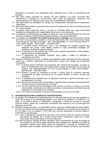 solicitações de inscrição cujos pagamentos forem efetuados após a data de encerramento das
inscrições.
4.10 Não serão aceitas inscrições por depósito em caixa eletrônico, via postal, fac-símile (fax),
transferência ou depósito em conta-corrente, DOC, ordem de pagamento, condicional e/ou
extemporâneas ou por qualquer outra via que não as especificadas neste Edital.
4.11 Não serão aceitas as solicitações de inscrição que não atenderem rigorosamente ao estabelecido
neste Edital.
4.12 Não serão aceitos pedidos de isenção total ou parcial de pagamento do valor da inscrição seja qual
for o motivo alegado.
4.13 A qualquer tempo poder-se-á anular a inscrição do candidato desde que sejam identificadas
falsidades de declarações e/ou irregularidades nas provas ou nos documentos.
4.14 A Secretaria da Administração do Estado da Bahia, por meio da Superintendência de Recursos
Humanos, publicará no Diário Oficial do Estado da Bahia as inscrições indeferidas.
4.15 O candidato que necessitar de condição especial para a realização das provas deverá solicitar
até o término das inscrições, via Sedex ou Aviso de Recebimento (AR), à Fundação Carlos Chagas
(Coordenação de Execução de Projetos – Ref.: Solicitação/SAEB – Av. Prof. Francisco Morato, nº
1.565, Jardim Guedala – São Paulo/SP – CEP 05513-900).
4.15.1 O candidato deverá encaminhar, junto à sua solicitação de condição especial para
realização das provas, Laudo Médico (original ou cópia autenticada) atualizado que
justifique o atendimento especial solicitado.
4.15.2 O candidato que não a solicitar até o término das inscrições, seja qual for o motivo alegado,
poderá não ter a condição atendida.
4.15.3 O atendimento às condições solicitadas ficará sujeito à análise da viabilidade e
razoabilidade do pedido.
4.16 Durante a realização das provas, a lactante que necessitar poderá amamentar em sala reservada,
desde que o requeira, observando os procedimentos a seguir, para adoção das providências
necessárias:
4.16.1 A lactante deverá encaminhar sua solicitação, até o término das inscrições, via Sedex ou
Aviso de Recebimento (AR), à Fundação Carlos Chagas (Coordenação de Execução de
Projetos – Ref.: Solicitação/SAEB – Av. Prof. Francisco Morato, n° 1.565, Jardim Guedala –
São Paulo/SP – CEP 05513-900).
4.16.2 Durante o período de realização de provas a criança ficará em ambiente reservado
acompanhada de adulto responsável por sua guarda (familiar ou terceiro indicado pela
candidata).
4.16.3 A candidata deverá apresentar-se, no respectivo horário para o qual foi convocada, com o
acompanhante e a criança.
4.16.4 Nos horários previstos para amamentação, a lactante poderá ausentar-se temporariamente
da sala de provas, acompanhada de uma fiscal.
4.16.5 Na sala reservada para amamentação ficarão somente a lactante, a criança e uma fiscal,
sendo vedada a permanência de babás ou quaisquer outras pessoas que tenham grau de
parentesco ou de amizade com a candidata.
4.16.6 Não haverá compensação do tempo de amamentação em favor da candidata.
5. DAS INSCRIÇOES PARA CANDIDATOS COM DEFICIÊNCIA
5.1 As pessoas com deficiência que pretendam fazer uso das prerrogativas que lhes são facultadas no
inciso VIII do artigo 37 da Constituição Federal, no art. 158 da Lei estadual nº 12.209/2011 e no
artigo 37 do Decreto federal nº 3.298/1999 é assegurado o direito da inscrição no presente
Concurso Público, desde que a deficiência apresentada seja compatível com as atribuições dos
cargos em provimento.
5.2. Do total de vagas que vierem a ser oferecidas durante o prazo de validade deste Concurso Público,
5% (cinco por cento) serão reservadas às pessoas com deficiência, em cumprimento ao disposto no
§ 2º do artigo 8º da Lei estadual nº 6.677/1994 bem como às disposições do Decreto federal nº
3.298/1999 e suas alterações.
5.2.1 Caso a aplicação do percentual de que trata o item anterior resulte em número fracionado,
este deverá ser elevado até o primeiro número inteiro subsequente, desde que a fração
obtida deste cálculo seja superior a 0,5 (cinco décimos).
5.2.2 Para as áreas de atuação de Apoio Calculista e Apoio Administrativo do cargo de Analista de
Procuradoria em que não há vagas reservadas para candidatos com deficiência em razão do
quantitativo ofertado neste Edital, deverá ser assegurada a inscrição do candidato com
deficiência nessa condição, procedendo-se à criação de cadastro de reserva, para hipótese
 