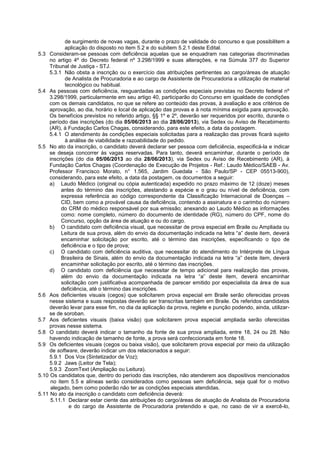 de surgimento de novas vagas, durante o prazo de validade do concurso e que possibilitem a
aplicação do disposto no item 5.2 e do subitem 5.2.1 deste Edital.
5.3 Consideram-se pessoas com deficiência aquelas que se enquadram nas categorias discriminadas
no artigo 4º do Decreto federal nº 3.298/1999 e suas alterações, e na Súmula 377 do Superior
Tribunal de Justiça - STJ.
5.3.1 Não obsta a inscrição ou o exercício das atribuições pertinentes ao cargo/áreas de atuação
de Analista de Procuradoria e ao cargo de Assistente de Procuradoria a utilização de material
tecnológico ou habitual.
5.4 As pessoas com deficiência, resguardadas as condições especiais previstas no Decreto federal nº
3.298/1999, particularmente em seu artigo 40, participarão do Concurso em igualdade de condições
com os demais candidatos, no que se refere ao conteúdo das provas, à avaliação e aos critérios de
aprovação, ao dia, horário e local de aplicação das provas e à nota mínima exigida para aprovação.
Os benefícios previstos no referido artigo, §§ 1º e 2º, deverão ser requeridos por escrito, durante o
período das inscrições (do dia 05/06/2013 ao dia 28/06/2013), via Sedex ou Aviso de Recebimento
(AR), à Fundação Carlos Chagas, considerando, para este efeito, a data da postagem.
5.4.1 O atendimento às condições especiais solicitadas para a realização das provas ficará sujeito
à análise de viabilidade e razoabilidade do pedido.
5.5 No ato da inscrição, o candidato deverá declarar ser pessoa com deficiência, especificá-la e indicar
se deseja concorrer às vagas reservadas. Para tanto, deverá encaminhar, durante o período de
inscrições (do dia 05/06/2013 ao dia 28/06/2013), via Sedex ou Aviso de Recebimento (AR), à
Fundação Carlos Chagas (Coordenação de Execução de Projetos - Ref.: Laudo Médico/SAEB - Av.
Professor Francisco Morato, n° 1.565, Jardim Guedala - São Paulo/SP - CEP 05513-900),
considerando, para este efeito, a data da postagem, os documentos a seguir:
a) Laudo Médico (original ou cópia autenticada) expedido no prazo máximo de 12 (doze) meses
antes do término das inscrições, atestando a espécie e o grau ou nível de deficiência, com
expressa referência ao código correspondente da Classificação Internacional de Doenças –
CID, bem como a provável causa da deficiência, contendo a assinatura e o carimbo do número
do CRM do médico responsável por sua emissão; anexando ao Laudo Médico as informações
como: nome completo, número do documento de identidade (RG), número do CPF, nome do
Concurso, opção da área de atuação e ou do cargo.
b) O candidato com deficiência visual, que necessitar de prova especial em Braile ou Ampliada ou
Leitura de sua prova, além do envio da documentação indicada na letra “a” deste item, deverá
encaminhar solicitação por escrito, até o término das inscrições, especificando o tipo de
deficiência e o tipo de prova;
c) O candidato com deficiência auditiva, que necessitar do atendimento do Intérprete de Língua
Brasileira de Sinais, além do envio da documentação indicada na letra “a” deste item, deverá
encaminhar solicitação por escrito, até o término das inscrições.
d) O candidato com deficiência que necessitar de tempo adicional para realização das provas,
além do envio da documentação indicada na letra “a” deste item, deverá encaminhar
solicitação com justificativa acompanhada de parecer emitido por especialista da área de sua
deficiência, até o término das inscrições.
5.6 Aos deficientes visuais (cegos) que solicitarem prova especial em Braile serão oferecidas provas
nesse sistema e suas respostas deverão ser transcritas também em Braile. Os referidos candidatos
deverão levar para esse fim, no dia da aplicação da prova, reglete e punção podendo, ainda, utilizar-
se de soroban.
5.7 Aos deficientes visuais (baixa visão) que solicitarem prova especial ampliada serão oferecidas
provas nesse sistema.
5.8 O candidato deverá indicar o tamanho da fonte de sua prova ampliada, entre 18, 24 ou 28. Não
havendo indicação de tamanho de fonte, a prova será confeccionada em fonte 18.
5.9 Os deficientes visuais (cegos ou baixa visão), que solicitarem prova especial por meio da utilização
de software, deverão indicar um dos relacionados a seguir:
5.9.1 Dos Vox (Sintetizador de Voz);
5.9.2 Jaws (Leitor de Tela);
5.9.3 ZoomText (Ampliação ou Leitura).
5.10 Os candidatos que, dentro do período das inscrições, não atenderem aos dispositivos mencionados
no item 5.5 e alíneas serão considerados como pessoas sem deficiência, seja qual for o motivo
alegado, bem como poderão não ter as condições especiais atendidas.
5.11 No ato da inscrição o candidato com deficiência deverá:
5.11.1 Declarar estar ciente das atribuições do cargo/áreas de atuação de Analista de Procuradoria
e do cargo de Assistente de Procuradoria pretendido e que, no caso de vir a exercê-lo,
 