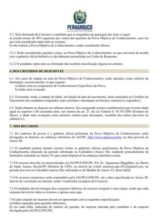5.2 Será eliminado da Concurso o candidato que se enquadrar em quaisquer dos itens a seguir:
a) acertar menos de 40% (quarenta por cento) das questões da Prova Objetiva de Conhecimentos, caso em
que será considerado reprovado no certame;
b) não realizar a Prova Objetiva de Conhecimentos, sendo considerado faltoso;

5.2.1 Serão consideradas questões certas, na Prova Objetiva de Conhecimentos, as que estiverem de acordo
com o gabarito oficial definitivo e devidamente preenchidas no Cartão de Respostas.

5.2.2 O candidato reprovado ou eliminado não receberá classificação alguma no certame.

6. DOS CRITÉRIOS DE DESEMPATE

6.1. Em casos de empate na nota da Prova Objetiva de Conhecimentos, serão adotados como critérios de
desempate, sucessivamente, os que seguem:
     a) Maior nota no componente de Conhecimentos Específicos da Prova;
     b) idade mais avançada.

6.2. Ocorrendo, ainda, o empate de idade, em função da data de nascimento, serão analisadas as Certidões de
Nascimento dos candidatos empatados, para constatar o desempate em hora(s), minuto(s) e segundo(s).

6.3. Nada obstante ao disposto no subitem anterior, fica assegurado aos(às) candidatos(as) que tiverem idade
igual ou superior a 60 (sessenta) anos, nos termos do art. 27, da Lei Federal nº 10.741/2003 (Estatuto do
Idoso), a idade mais avançada como primeiro critério para desempate, sucedido dos outros previstos no
subitem 6.2.

7. DOS RECURSOS

7.1 Os cadernos de provas e o gabarito oficial preliminar da Prova Objetiva de Conhecimentos serão
divulgados na Internet, no endereço eletrônico do IAUPE, http://www.upenet.com.br, na data prevista no
Anexo III.

7.2 O candidato poderá interpor recurso contra os gabaritos oficiais preliminares da Prova Objetiva de
Conhecimentos dispondo do período informado no Calendário (Anexo III), mediante preenchimento de
formulário constante no Anexo VI, que estará disponível no endereço eletrônico acima.

7.3 Os recursos deverão ser protocolizados no IAUPE/CONUPE, NA Av. Agamenon Magalhães, sn, Bairro
de Santo Amaro, Recife/PE (Reitoria da UPE), ou através do e-mail concurso.upe.2012@gmail.com, no
período previsto no Calendário (anexo III), utilizando-se do Modelo do Anexo VI, deste Edital.

7.4 Os recursos interpostos serão respondidos pelo IAUPE/CONUPE, até a data especificada no Anexo III,
através de veiculação em internet, sendo visualizados na página do Concurso.

7.5 O candidato deverá entregar dois conjuntos idênticos de recursos (original e uma cópia), sendo que cada
conjunto deverá ter todos os recursos e apenas uma capa.

7.6 Cada conjunto de recursos deverá ser apresentado com as seguintes especificações:
a) folhas separadas para questões diferentes;
b) em cada folha, indicação do número da questão, da resposta marcada pelo candidato e da resposta
divulgada pelo IAUPE/CONUPE;
 
