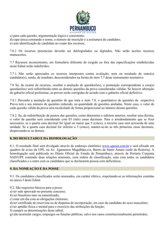 c) para cada questão, argumentação lógica e consistente;
d) capa única constando o nome, o número de inscrição e a assinatura do candidato;
e) sem identificação do candidato no corpo dos recursos;

7.6.1 Os recursos presenciais deverão ser datilografados ou digitados. Não serão aceitos recursos
manuscritos.

7.7 Recursos inconsistentes, em formulário diferente do exigido ou fora das especificações estabelecidas
neste Edital serão indeferidos.

7.7.1 Não serão apreciados os recursos interpostos contra avaliação, nota ou resultado de outro(s)
candidato(s), sendo, de imediato, desconsiderados na forma do item 7.7 deste instrumento normativo.

7.8 Se, do exame de recursos, resultar a anulação de questão(ões), a pontuação correspondente a essa(s)
questão(ões) será redistribuída entre as demais questões da prova consideradas válidas. Se houver alteração
do gabarito oficial preliminar, as provas serão corrigidas de acordo com o gabarito oficial definitivo.

7.8.1 Havendo a anulação de questões de que trata o item 7.8, o quantitativo de questões da respectiva
Prova terá o seu número de questões reduzido, na quantidade de questões anuladas. Neste caso, o valor de
cada questão válida da prova será recalculado de forma proporcional ao número dessas questões.

7.8.2. Se, da redistribuição de pontos das questões, como determina o subitem anterior, resultar uma dízima,
o valor da questão será considerado com 03 (três) casas decimais. Para o arredondamento que se fizer
necessário, se a quarta casa decimal for igual ou maior que 5 (cinco), a terceira casa será acrescida de uma
unidade. Se a quarta casa decimal for inferior a 5 (cinco), manter-se-ão as três primeiras casas decimais,
desprezando-se as demais.

8. DO RESULTADO E DA HOMOLOGAÇÃO

8.1. O resultado final será divulgado através do endereço eletrônico www.upenet.com.br e será afixado em
quadros de aviso da UPE, na Av. Agamenon Magalhães,s/n, Bairro de Santo Amaro (sede da Reitoria). A
homologação será publicada no Diário Oficial do Estado de Pernambuco, através de Portaria Conjunta
SAD/UPE contendo duas relações nominais, com ordem de classificação, uma com todos os candidatos
classificados e a outra com os candidatos que se declararam pessoa com deficiência.

9. DA NOMEAÇÃO E DA POSSE

9.1. Os candidatos classificados serão nomeados, em caráter efetivo, respeitando-se as informações contidas
no anexo I deste Edital.

9.2. São requisitos básicos para a posse:
a) ter sido aprovado no presente concurso;
b) ser brasileiro nato ou naturalizado;
c) estar em dia com as obrigações eleitorais;
d) ter certificado de reservista ou de dispensa de incorporação, em caso de candidato do sexo masculino;
e) ter aptidão física e mental para o exercício das atribuições da função;
f) cumprir as determinações deste edital;
g) não acumular cargos, empregos ou funções públicas, salvo nos casos constitucionalmente permitidos;
 