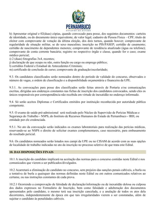 h) Apresentar original e 02(duas) cópias, quando convocado para posse, dos seguintes documentos: carteira
de identidade, ou do documento único equivalente, de valor legal; cadastro de Pessoa Física – CPF; título de
eleitor com comprovante de votação da última eleição, dos dois turnos, quando houver; comprovante de
regularidade de situação militar, se do sexo masculino; inscrição no PIS/PASEP; certidão de casamento;
certidão de nascimento de dependentes menores; comprovante de residência atualizado (água ou telefone);
comprovante de conta corrente bancária; registro no respectivo órgão e classe, quando for o caso; exame
médico pericial;
i) 2 (duas) fotografias 3x4, recentes;
j) declaração de que ocupa ou não, outra função ou cargo ou emprego público;
l) certidões Federal e Estadual de Antecedentes Criminais;
m) certificado de conclusão de curso; comprovante de graduação/escolaridade;

9.3. Os candidatos classificados serão nomeados dentro do período de validade do concurso, observados o
número de vagas, a ordem de classificação e a disponibilidade orçamentária e financeira da UPE.

9.3.1. As convocações para posse dos classificados serão feitas através de Portaria e/ou comunicações
escritas, dirigidas aos endereços constantes nas fichas de inscrição dos candidatos convocados, sendo eles os
únicos responsáveis por correspondência não recebida em virtude de inexatidão no endereço informado.

9.4. Só serão aceitos Diplomas e Certificados emitidos por instituição reconhecida por autoridade pública
competente.

9.5. O exame de saúde pré-admissional será realizado pelo Núcleo de Supervisão de Perícias Médicas e
Segurança do Trabalho - NSPS, do Instituto de Recursos Humanos do Estado de Pernambuco - IRH, ou
entidade por ele credenciada.

9.5.1. No ato da convocação serão indicados os exames laboratoriais para realização das perícias médicas,
reservando-se ao NSPS o direito de solicitar exames complementares, caso necessário, para embasamento
do resultado pericial.

9.6. Os candidatos nomeados serão lotados nos campi da UPE ou no CISAM de acordo com as suas opções
de localidade de trabalho indicadas no ato da inscrição no processo seletivo de que trata este Edital.

10. DAS DISPOSIÇÕES FINAIS

10.1 A inscrição do candidato implicará na aceitação das normas para o concurso contidas neste Edital e nos
comunicados que vierem a ser publicados/divulgados.

10.2 Acarretará a eliminação do candidato no concurso, sem prejuízo das sanções penais cabíveis, a burla ou
a tentativa de burla a quaisquer das normas definidas neste Edital ou em outros comunicados relativos ao
certame, ou nas instruções constantes de cada prova.

10.2.1 Ocorrendo a comprovação de falsidade de declaração/informação ou de inexatidão dolosa ou culposa
dos dados expressos no Formulário de Inscrição, bem como falsidade e adulteração dos documentos
apresentados pelo candidato, o mesmo terá sua inscrição cancelada, e a anulação de todos os atos dela
decorrentes, independentemente da época em que tais irregularidades vierem a ser constatadas, além de
sujeitar o candidato às penalidades cabíveis.
 